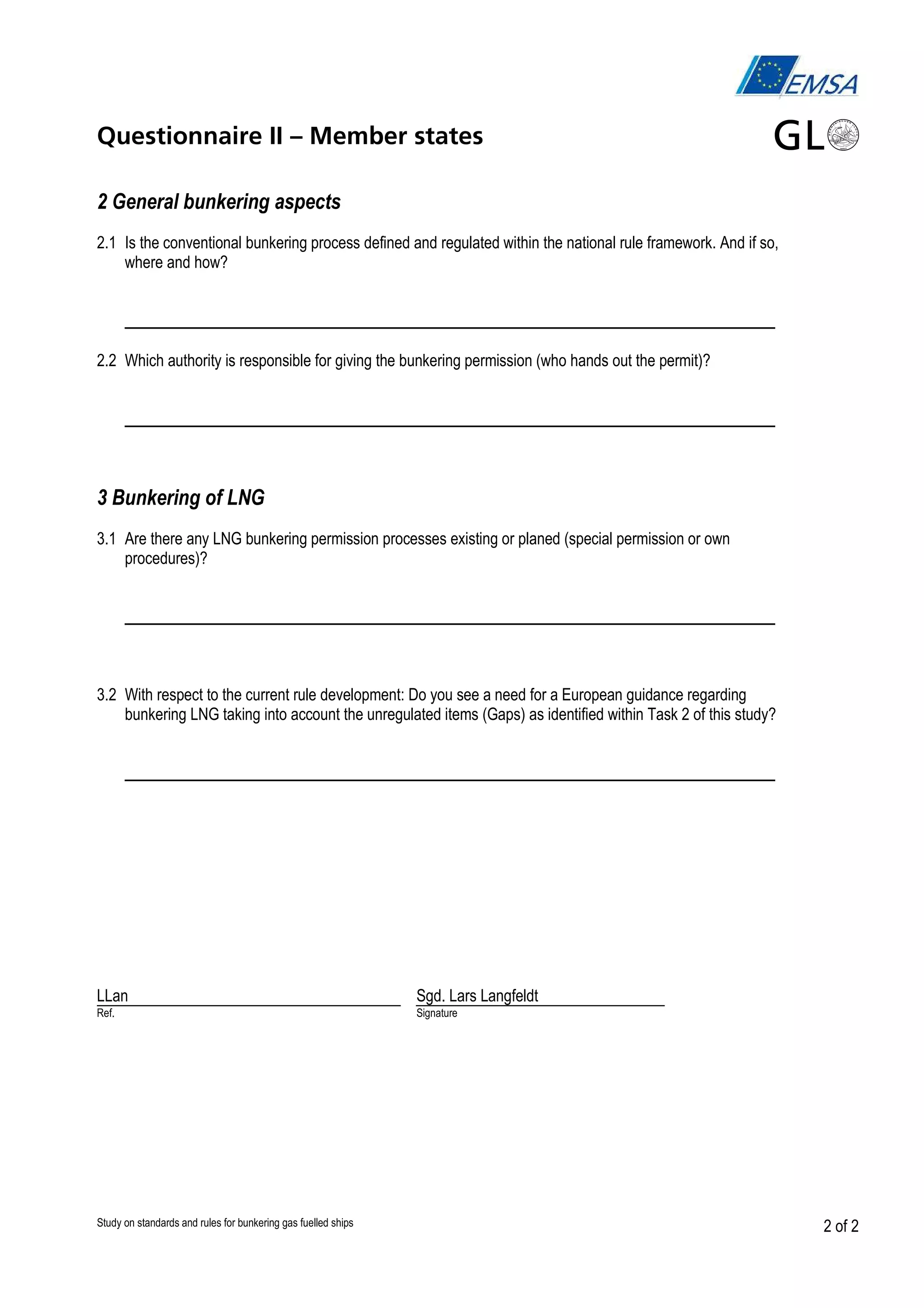 Questionnaire II – Member states
2 General bunkering aspects
2.1 Is the conventional bunkering process defined and regulated within the national rule framework. And if so,
where and how?

___________________________________________________
2.2 Which authority is responsible for giving the bunkering permission (who hands out the permit)?

___________________________________________________
3 Bunkering of LNG
3.1 Are there any LNG bunkering permission processes existing or planed (special permission or own
procedures)?

___________________________________________________
3.2 With respect to the current rule development: Do you see a need for a European guidance regarding
bunkering LNG taking into account the unregulated items (Gaps) as identified within Task 2 of this study?

___________________________________________________

LLan

Sgd. Lars Langfeldt

Ref.

Signature

Study on standards and rules for bunkering gas fuelled ships

2 of 2

 