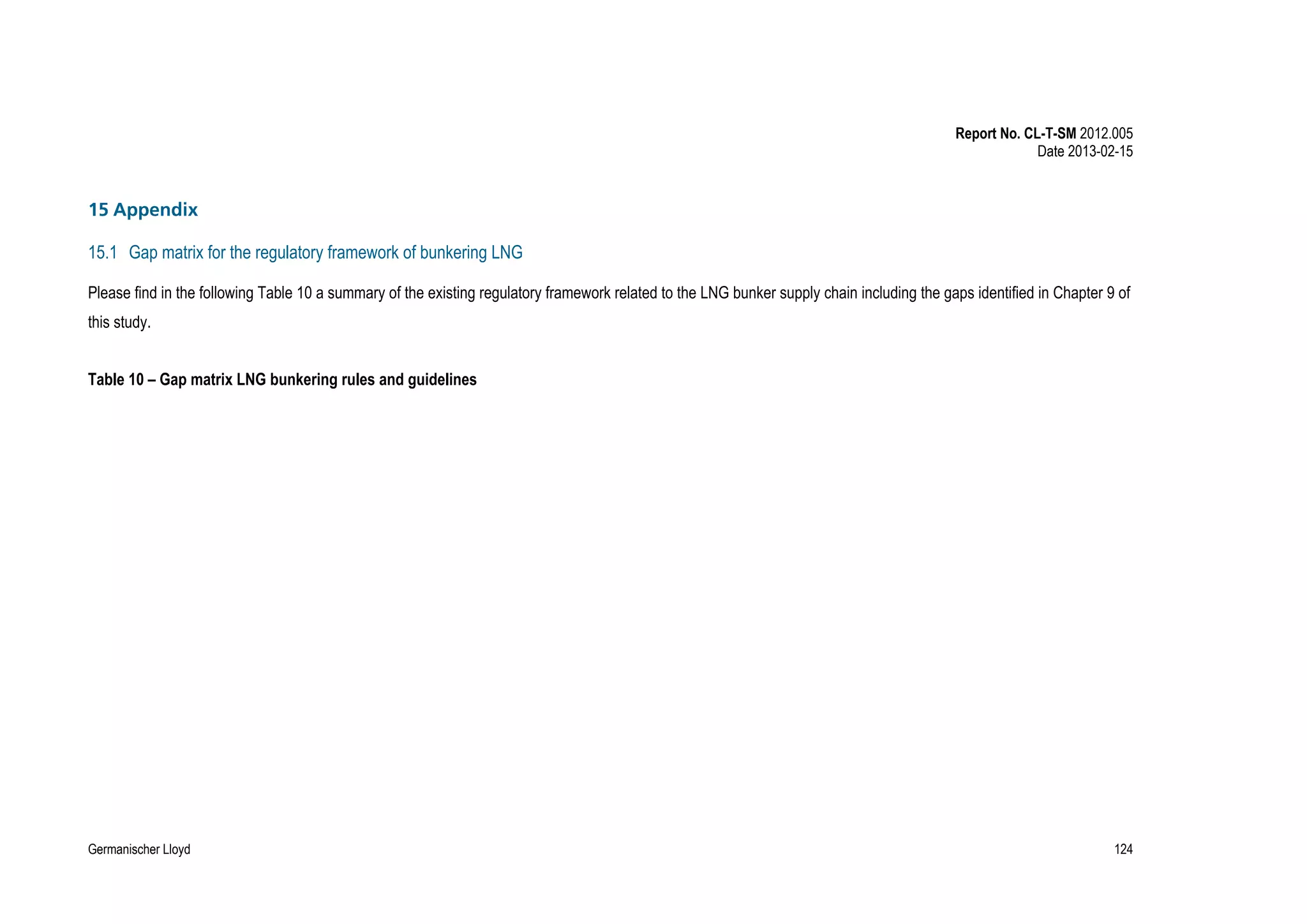 Report No. CL-T-SM 2012.005
Date 2013-02-15

15 Appendix
15.1 Gap matrix for the regulatory framework of bunkering LNG
Please find in the following Table 10 a summary of the existing regulatory framework related to the LNG bunker supply chain including the gaps identified in Chapter 9 of
this study.
Table 10 – Gap matrix LNG bunkering rules and guidelines

Germanischer Lloyd

124

 