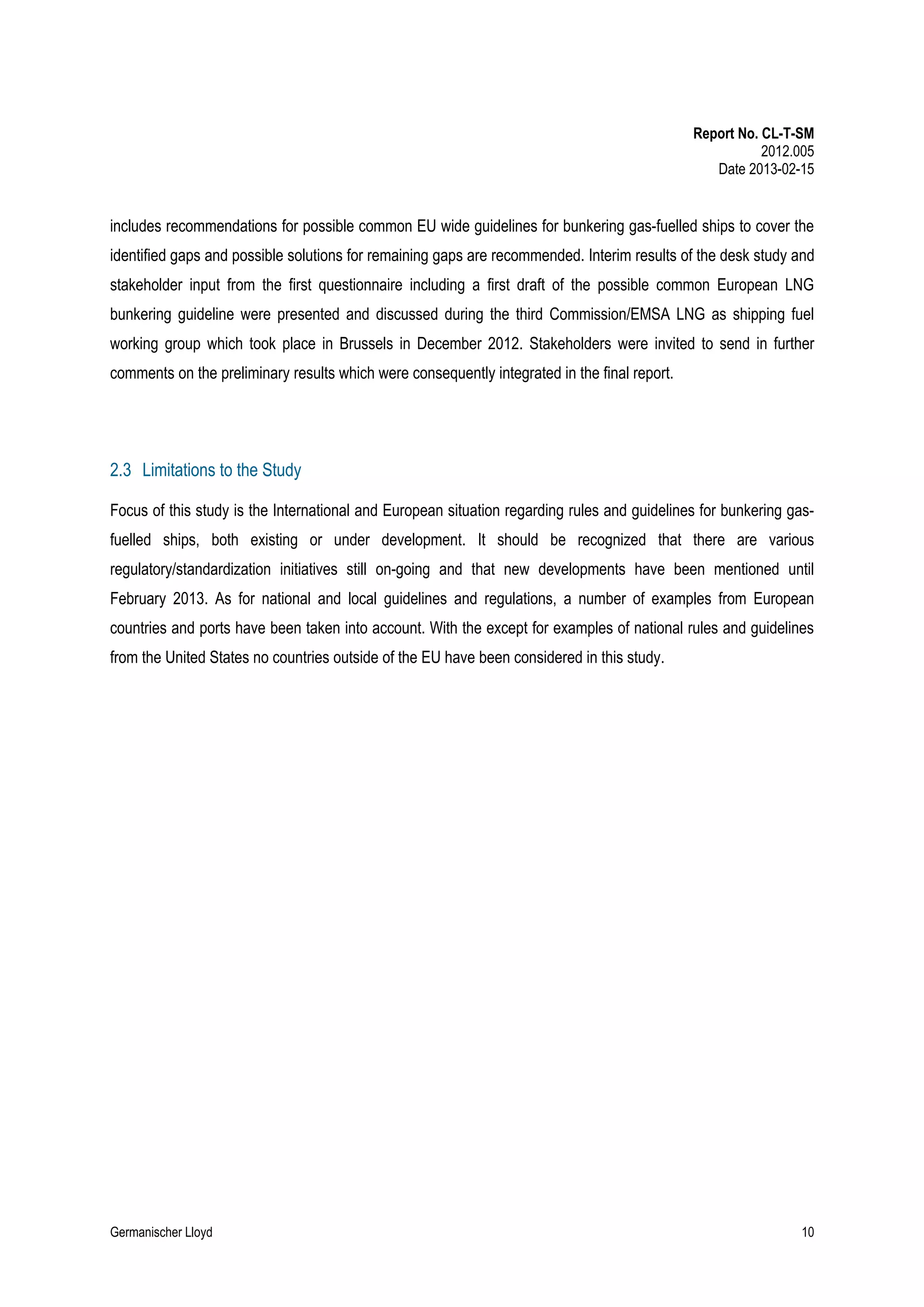 Report No. CL-T-SM
2012.005
Date 2013-02-15

includes recommendations for possible common EU wide guidelines for bunkering gas-fuelled ships to cover the
identified gaps and possible solutions for remaining gaps are recommended. Interim results of the desk study and
stakeholder input from the first questionnaire including a first draft of the possible common European LNG
bunkering guideline were presented and discussed during the third Commission/EMSA LNG as shipping fuel
working group which took place in Brussels in December 2012. Stakeholders were invited to send in further
comments on the preliminary results which were consequently integrated in the final report.

2.3 Limitations to the Study
Focus of this study is the International and European situation regarding rules and guidelines for bunkering gasfuelled ships, both existing or under development. It should be recognized that there are various
regulatory/standardization initiatives still on-going and that new developments have been mentioned until
February 2013. As for national and local guidelines and regulations, a number of examples from European
countries and ports have been taken into account. With the except for examples of national rules and guidelines
from the United States no countries outside of the EU have been considered in this study.

Germanischer Lloyd

10

 