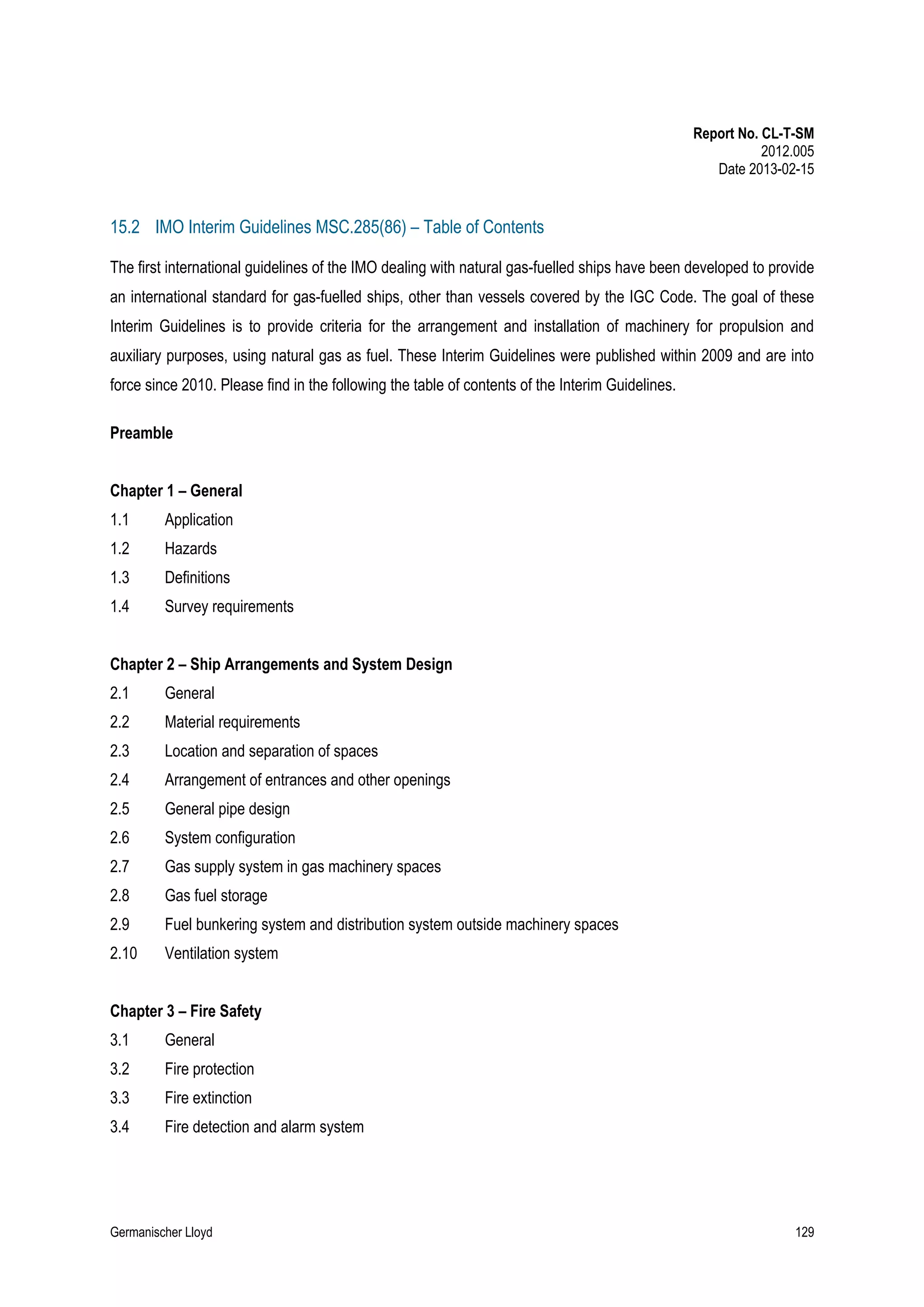 Report No. CL-T-SM
2012.005
Date 2013-02-15

15.2 IMO Interim Guidelines MSC.285(86) – Table of Contents
The first international guidelines of the IMO dealing with natural gas-fuelled ships have been developed to provide
an international standard for gas-fuelled ships, other than vessels covered by the IGC Code. The goal of these
Interim Guidelines is to provide criteria for the arrangement and installation of machinery for propulsion and
auxiliary purposes, using natural gas as fuel. These Interim Guidelines were published within 2009 and are into
force since 2010. Please find in the following the table of contents of the Interim Guidelines.
Preamble
Chapter 1 – General
1.1

Application

1.2

Hazards

1.3

Definitions

1.4

Survey requirements

Chapter 2 – Ship Arrangements and System Design
2.1

General

2.2

Material requirements

2.3

Location and separation of spaces

2.4

Arrangement of entrances and other openings

2.5

General pipe design

2.6

System configuration

2.7

Gas supply system in gas machinery spaces

2.8

Gas fuel storage

2.9

Fuel bunkering system and distribution system outside machinery spaces

2.10

Ventilation system

Chapter 3 – Fire Safety
3.1

General

3.2

Fire protection

3.3

Fire extinction

3.4

Fire detection and alarm system

Germanischer Lloyd

129

 