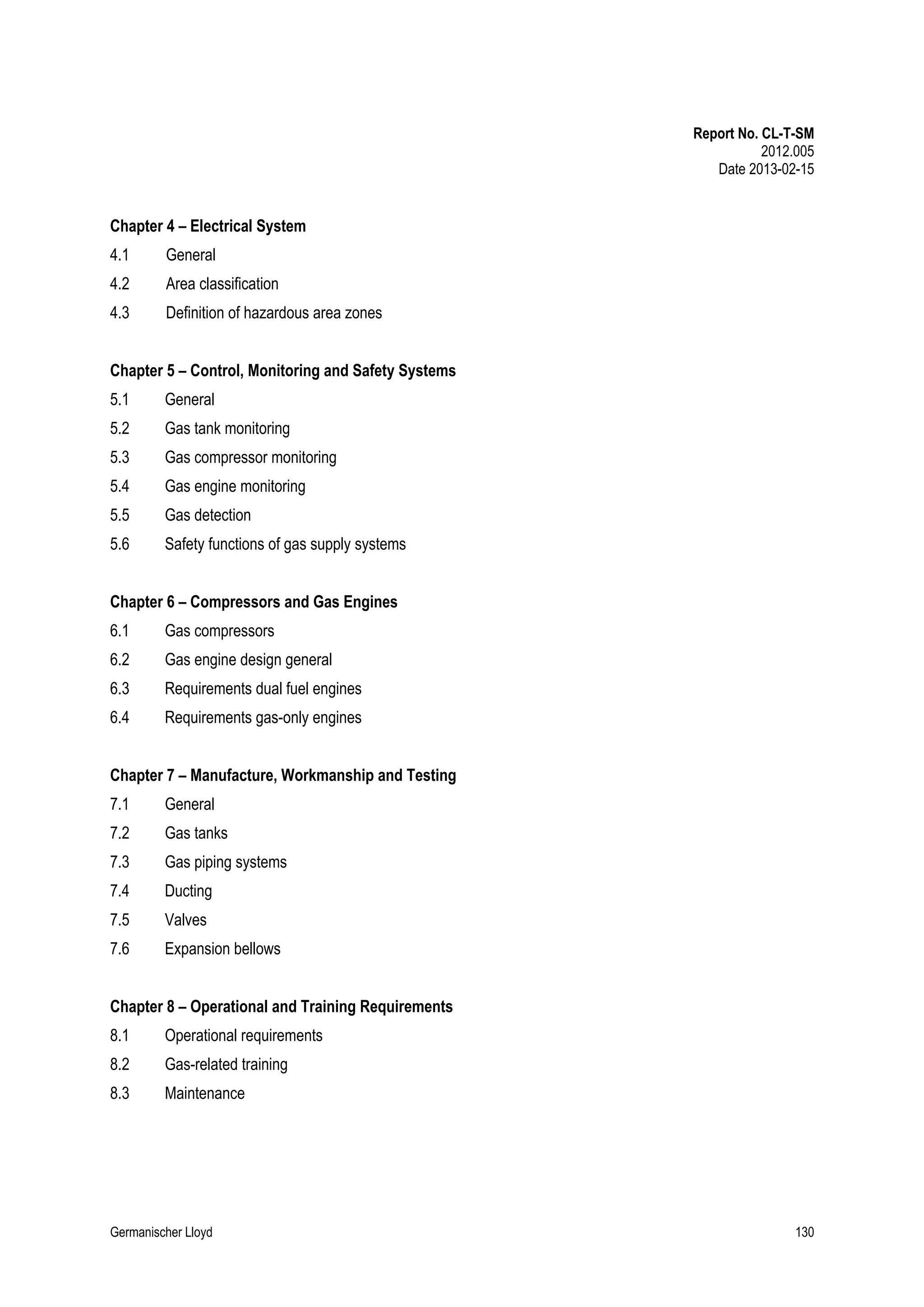 Report No. CL-T-SM
2012.005
Date 2013-02-15

Chapter 4 – Electrical System
4.1

General

4.2

Area classification

4.3

Definition of hazardous area zones

Chapter 5 – Control, Monitoring and Safety Systems
5.1

General

5.2

Gas tank monitoring

5.3

Gas compressor monitoring

5.4

Gas engine monitoring

5.5

Gas detection

5.6

Safety functions of gas supply systems

Chapter 6 – Compressors and Gas Engines
6.1

Gas compressors

6.2

Gas engine design general

6.3

Requirements dual fuel engines

6.4

Requirements gas-only engines

Chapter 7 – Manufacture, Workmanship and Testing
7.1

General

7.2

Gas tanks

7.3

Gas piping systems

7.4

Ducting

7.5

Valves

7.6

Expansion bellows

Chapter 8 – Operational and Training Requirements
8.1

Operational requirements

8.2

Gas-related training

8.3

Maintenance

Germanischer Lloyd

130

 