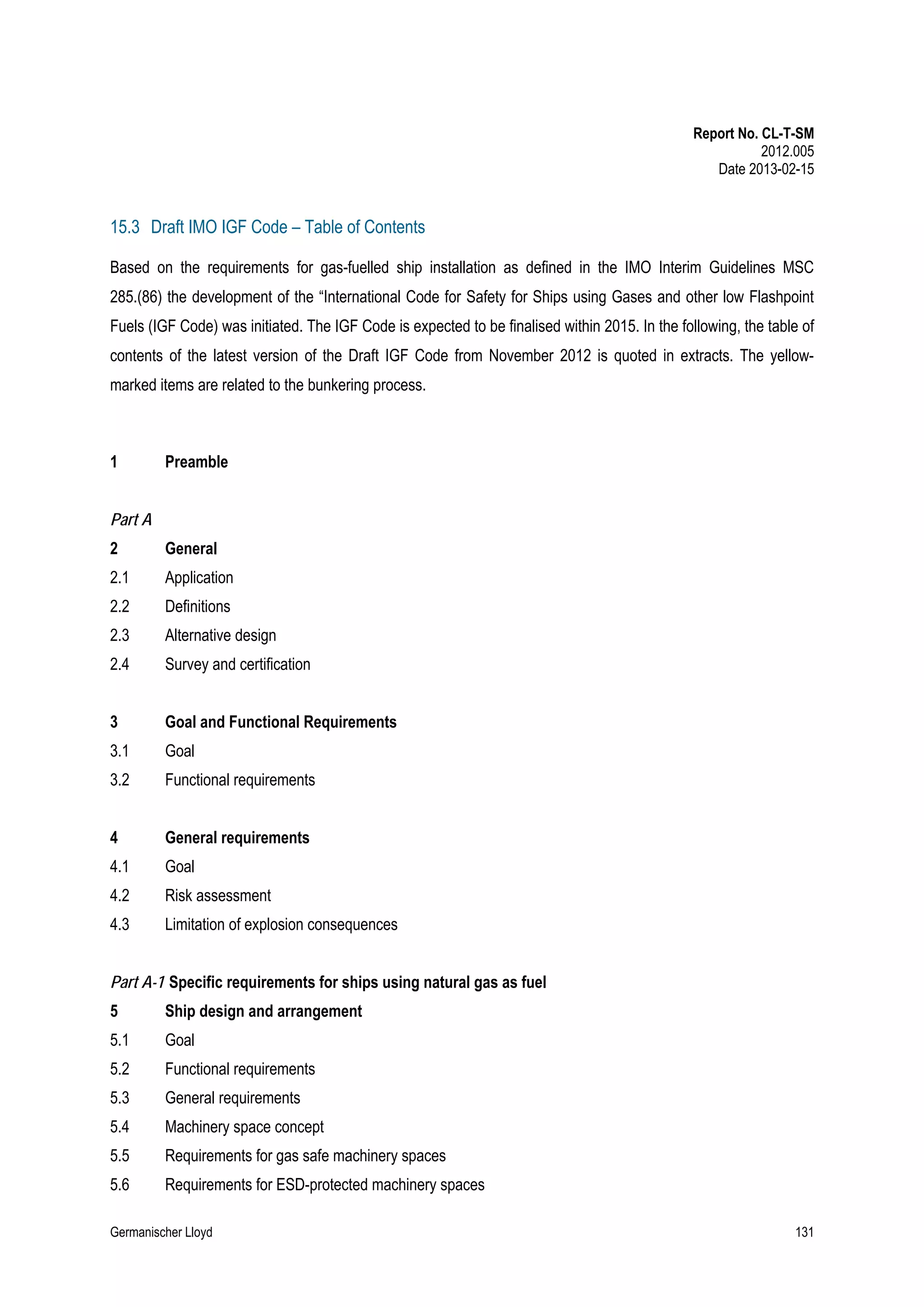 Report No. CL-T-SM
2012.005
Date 2013-02-15

15.3 Draft IMO IGF Code – Table of Contents
Based on the requirements for gas-fuelled ship installation as defined in the IMO Interim Guidelines MSC
285.(86) the development of the “International Code for Safety for Ships using Gases and other low Flashpoint
Fuels (IGF Code) was initiated. The IGF Code is expected to be finalised within 2015. In the following, the table of
contents of the latest version of the Draft IGF Code from November 2012 is quoted in extracts. The yellowmarked items are related to the bunkering process.

1

Preamble

Part A
2

General

2.1

Application

2.2

Definitions

2.3

Alternative design

2.4

Survey and certification

3

Goal and Functional Requirements

3.1

Goal

3.2

Functional requirements

4

General requirements

4.1

Goal

4.2

Risk assessment

4.3

Limitation of explosion consequences

Part A-1 Specific requirements for ships using natural gas as fuel
5

Ship design and arrangement

5.1

Goal

5.2

Functional requirements

5.3

General requirements

5.4

Machinery space concept

5.5

Requirements for gas safe machinery spaces

5.6

Requirements for ESD-protected machinery spaces

Germanischer Lloyd

131

 