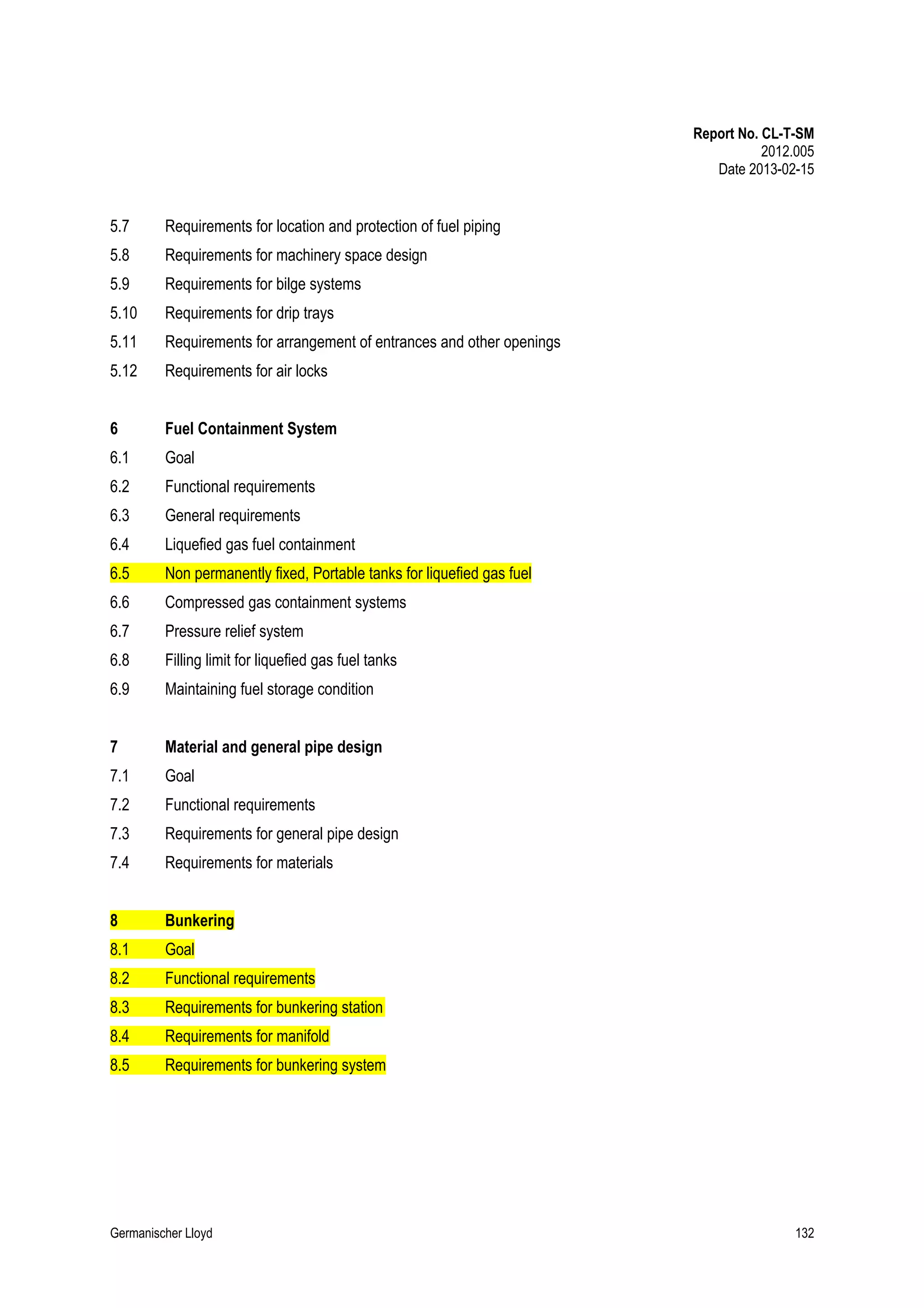 Report No. CL-T-SM
2012.005
Date 2013-02-15

5.7

Requirements for location and protection of fuel piping

5.8

Requirements for machinery space design

5.9

Requirements for bilge systems

5.10

Requirements for drip trays

5.11

Requirements for arrangement of entrances and other openings

5.12

Requirements for air locks

6

Fuel Containment System

6.1

Goal

6.2

Functional requirements

6.3

General requirements

6.4

Liquefied gas fuel containment

6.5

Non permanently fixed, Portable tanks for liquefied gas fuel

6.6

Compressed gas containment systems

6.7

Pressure relief system

6.8

Filling limit for liquefied gas fuel tanks

6.9

Maintaining fuel storage condition

7

Material and general pipe design

7.1

Goal

7.2

Functional requirements

7.3

Requirements for general pipe design

7.4

Requirements for materials

8

Bunkering

8.1

Goal

8.2

Functional requirements

8.3

Requirements for bunkering station

8.4

Requirements for manifold

8.5

Requirements for bunkering system

Germanischer Lloyd

132

 