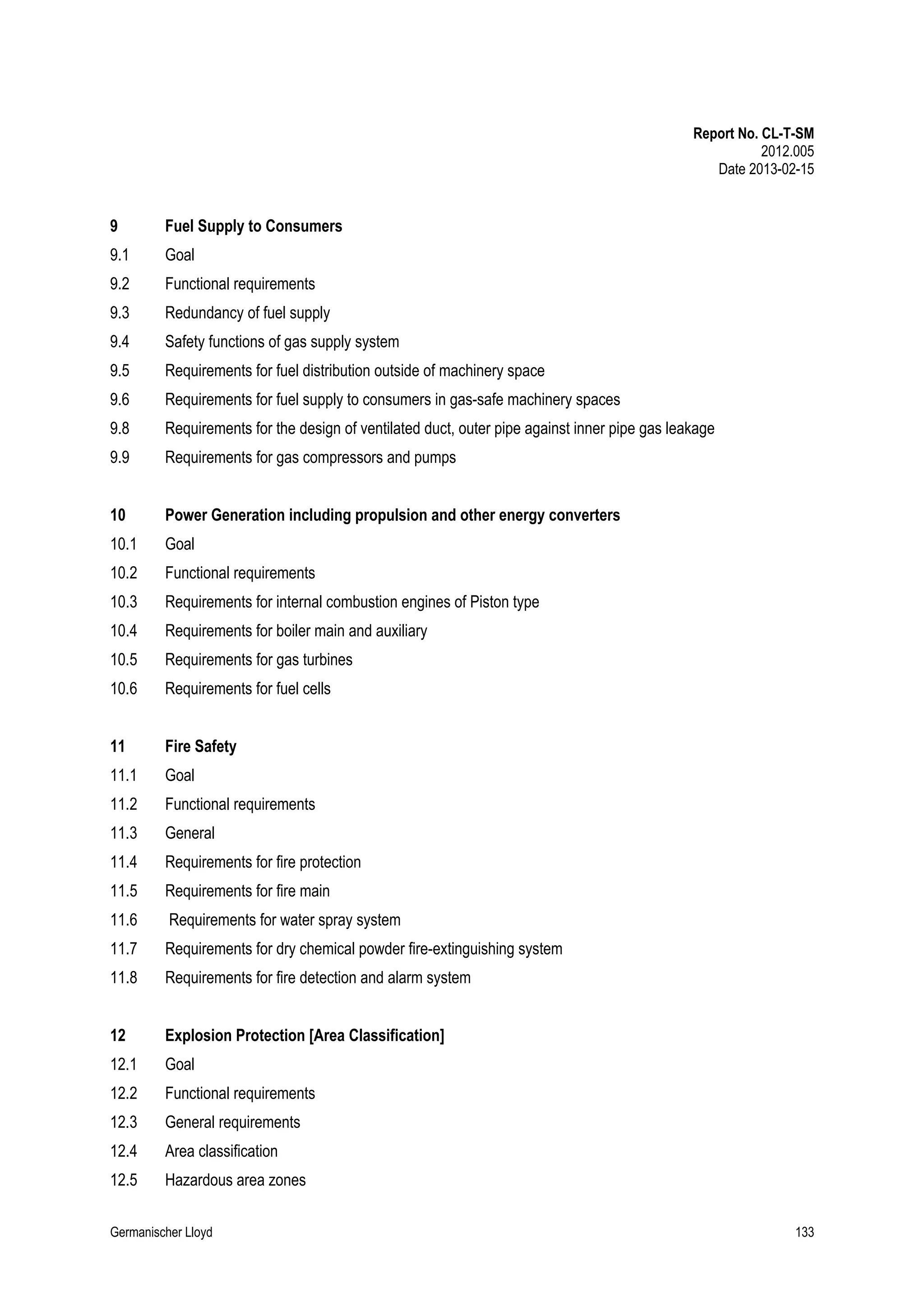 Report No. CL-T-SM
2012.005
Date 2013-02-15

9

Fuel Supply to Consumers

9.1

Goal

9.2

Functional requirements

9.3

Redundancy of fuel supply

9.4

Safety functions of gas supply system

9.5

Requirements for fuel distribution outside of machinery space

9.6

Requirements for fuel supply to consumers in gas-safe machinery spaces

9.8

Requirements for the design of ventilated duct, outer pipe against inner pipe gas leakage

9.9

Requirements for gas compressors and pumps

10

Power Generation including propulsion and other energy converters

10.1

Goal

10.2

Functional requirements

10.3

Requirements for internal combustion engines of Piston type

10.4

Requirements for boiler main and auxiliary

10.5

Requirements for gas turbines

10.6

Requirements for fuel cells

11

Fire Safety

11.1

Goal

11.2

Functional requirements

11.3

General

11.4

Requirements for fire protection

11.5

Requirements for fire main

11.6

Requirements for water spray system

11.7

Requirements for dry chemical powder fire-extinguishing system

11.8

Requirements for fire detection and alarm system

12

Explosion Protection [Area Classification]

12.1

Goal

12.2

Functional requirements

12.3

General requirements

12.4

Area classification

12.5

Hazardous area zones

Germanischer Lloyd

133

 