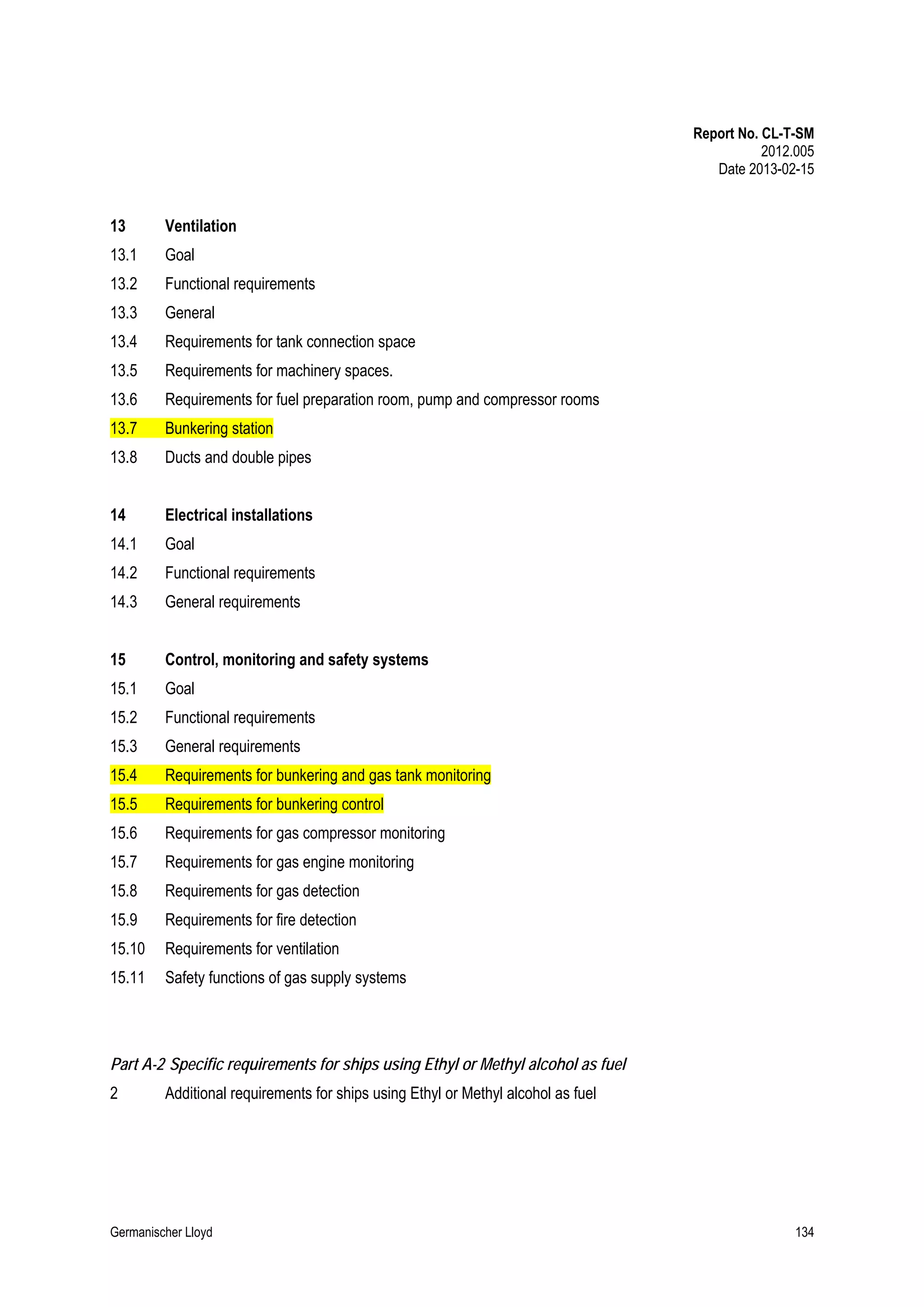 Report No. CL-T-SM
2012.005
Date 2013-02-15

13

Ventilation

13.1

Goal

13.2

Functional requirements

13.3

General

13.4

Requirements for tank connection space

13.5

Requirements for machinery spaces.

13.6

Requirements for fuel preparation room, pump and compressor rooms

13.7

Bunkering station

13.8

Ducts and double pipes

14

Electrical installations

14.1

Goal

14.2

Functional requirements

14.3

General requirements

15

Control, monitoring and safety systems

15.1

Goal

15.2

Functional requirements

15.3

General requirements

15.4

Requirements for bunkering and gas tank monitoring

15.5

Requirements for bunkering control

15.6

Requirements for gas compressor monitoring

15.7

Requirements for gas engine monitoring

15.8

Requirements for gas detection

15.9

Requirements for fire detection

15.10

Requirements for ventilation

15.11

Safety functions of gas supply systems

Part A-2 Specific requirements for ships using Ethyl or Methyl alcohol as fuel
2

Additional requirements for ships using Ethyl or Methyl alcohol as fuel

Germanischer Lloyd

134

 