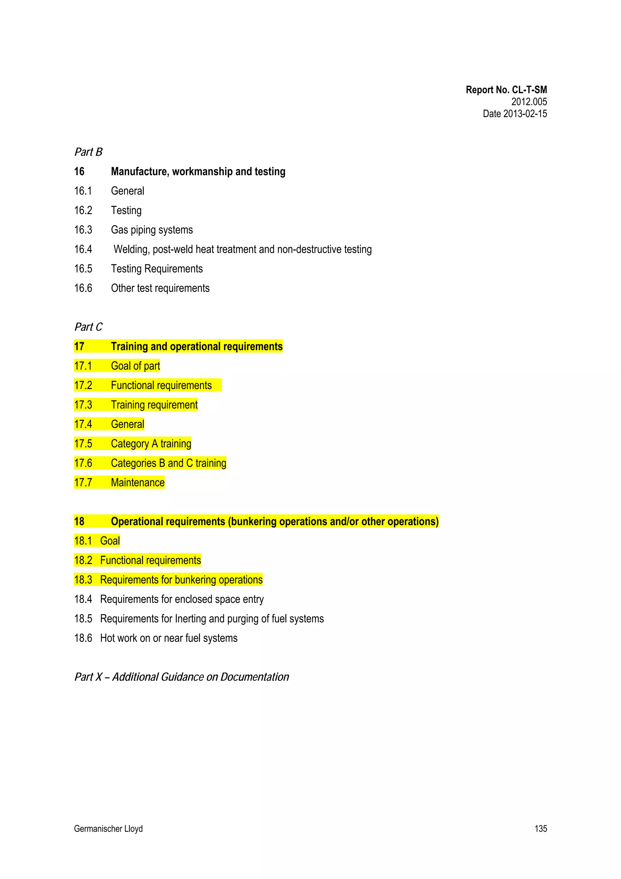 Report No. CL-T-SM
2012.005
Date 2013-02-15

Part B
16

Manufacture, workmanship and testing

16.1

General

16.2

Testing

16.3

Gas piping systems

16.4

Welding, post-weld heat treatment and non-destructive testing

16.5

Testing Requirements

16.6

Other test requirements

Part C
17

Training and operational requirements

17.1

Goal of part

17.2

Functional requirements

17.3

Training requirement

17.4

General

17.5

Category A training

17.6

Categories B and C training

17.7

Maintenance

18

Operational requirements (bunkering operations and/or other operations)

18.1 Goal
18.2 Functional requirements
18.3 Requirements for bunkering operations
18.4 Requirements for enclosed space entry
18.5 Requirements for Inerting and purging of fuel systems
18.6 Hot work on or near fuel systems
Part X – Additional Guidance on Documentation

Germanischer Lloyd

135

 