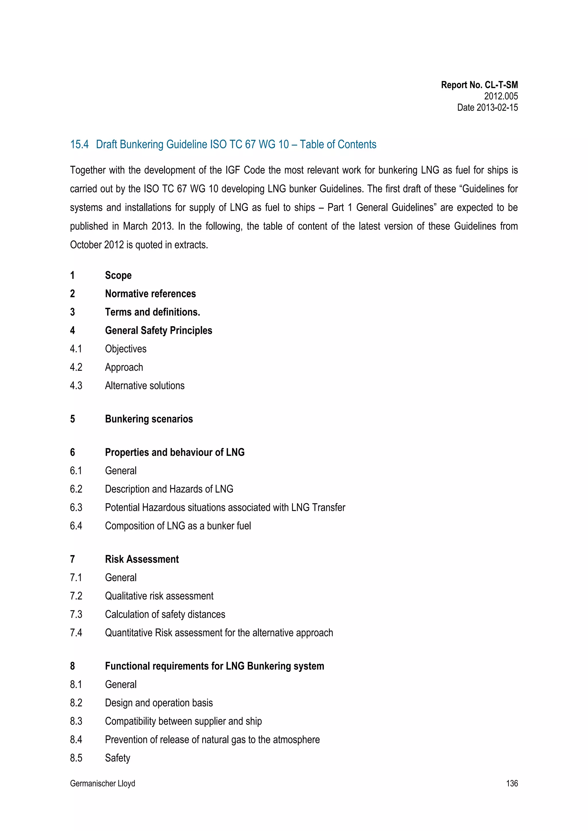 Report No. CL-T-SM
2012.005
Date 2013-02-15

15.4 Draft Bunkering Guideline ISO TC 67 WG 10 – Table of Contents
Together with the development of the IGF Code the most relevant work for bunkering LNG as fuel for ships is
carried out by the ISO TC 67 WG 10 developing LNG bunker Guidelines. The first draft of these “Guidelines for
systems and installations for supply of LNG as fuel to ships – Part 1 General Guidelines” are expected to be
published in March 2013. In the following, the table of content of the latest version of these Guidelines from
October 2012 is quoted in extracts.
1

Scope

2

Normative references

3

Terms and definitions.

4

General Safety Principles

4.1

Objectives

4.2

Approach

4.3

Alternative solutions

5

Bunkering scenarios

6

Properties and behaviour of LNG

6.1

General

6.2

Description and Hazards of LNG

6.3

Potential Hazardous situations associated with LNG Transfer

6.4

Composition of LNG as a bunker fuel

7

Risk Assessment

7.1

General

7.2

Qualitative risk assessment

7.3

Calculation of safety distances

7.4

Quantitative Risk assessment for the alternative approach

8

Functional requirements for LNG Bunkering system

8.1

General

8.2

Design and operation basis

8.3

Compatibility between supplier and ship

8.4

Prevention of release of natural gas to the atmosphere

8.5

Safety

Germanischer Lloyd

136

 