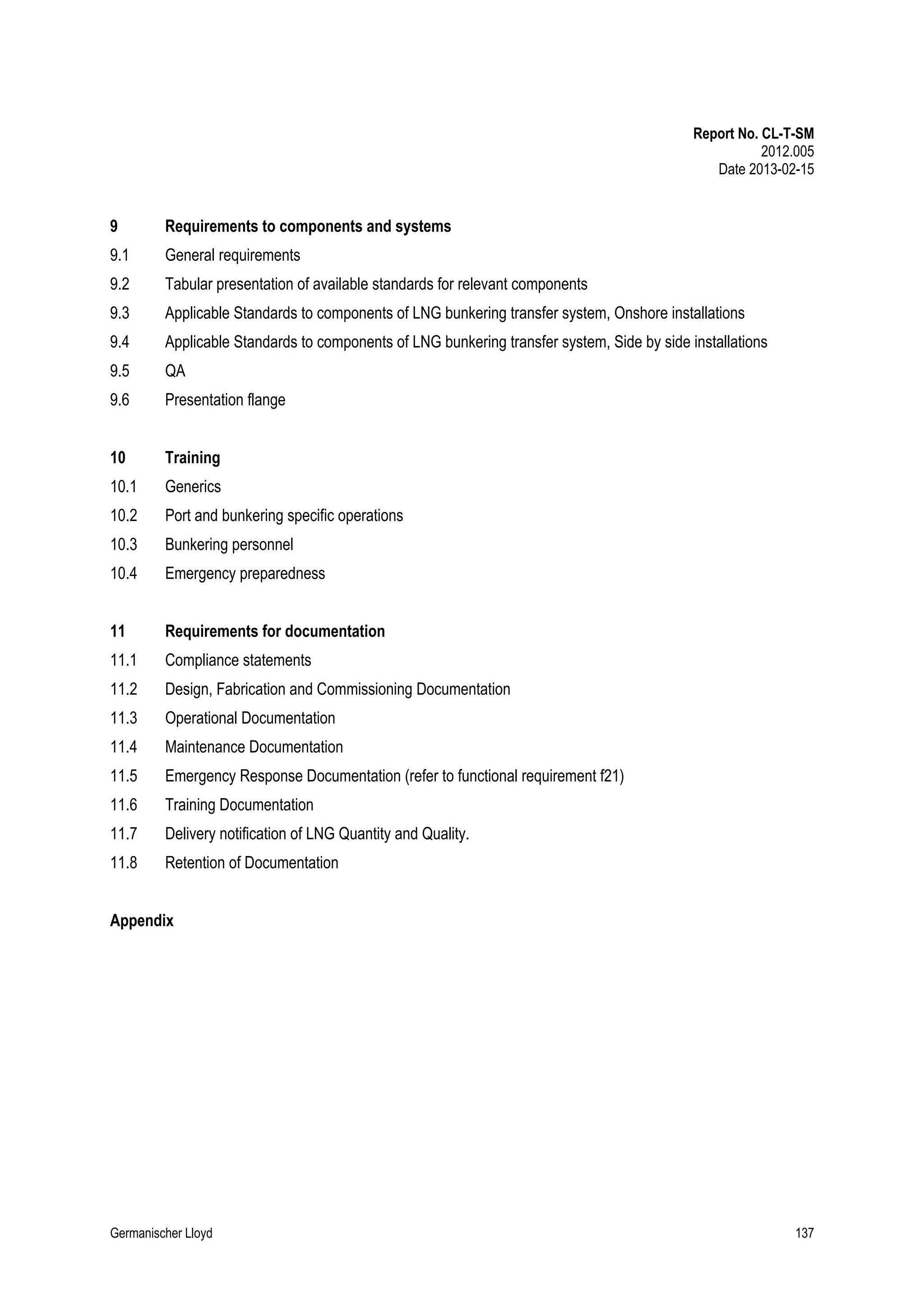 Report No. CL-T-SM
2012.005
Date 2013-02-15

9

Requirements to components and systems

9.1

General requirements

9.2

Tabular presentation of available standards for relevant components

9.3

Applicable Standards to components of LNG bunkering transfer system, Onshore installations

9.4

Applicable Standards to components of LNG bunkering transfer system, Side by side installations

9.5

QA

9.6

Presentation flange

10

Training

10.1

Generics

10.2

Port and bunkering specific operations

10.3

Bunkering personnel

10.4

Emergency preparedness

11

Requirements for documentation

11.1

Compliance statements

11.2

Design, Fabrication and Commissioning Documentation

11.3

Operational Documentation

11.4

Maintenance Documentation

11.5

Emergency Response Documentation (refer to functional requirement f21)

11.6

Training Documentation

11.7

Delivery notification of LNG Quantity and Quality.

11.8

Retention of Documentation

Appendix

Germanischer Lloyd

137

 