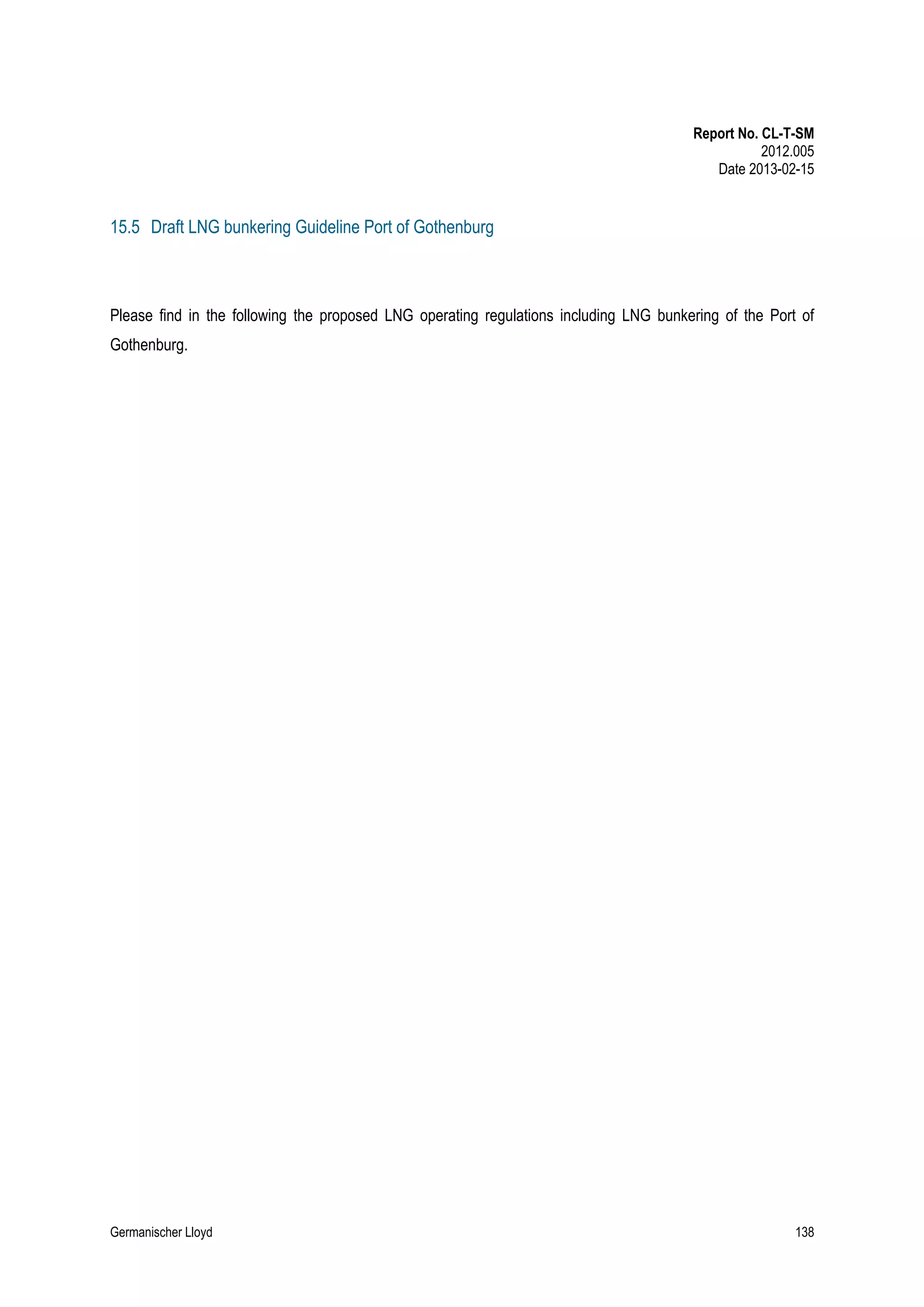 Report No. CL-T-SM
2012.005
Date 2013-02-15

15.5 Draft LNG bunkering Guideline Port of Gothenburg

Please find in the following the proposed LNG operating regulations including LNG bunkering of the Port of
Gothenburg.

Germanischer Lloyd

138

 