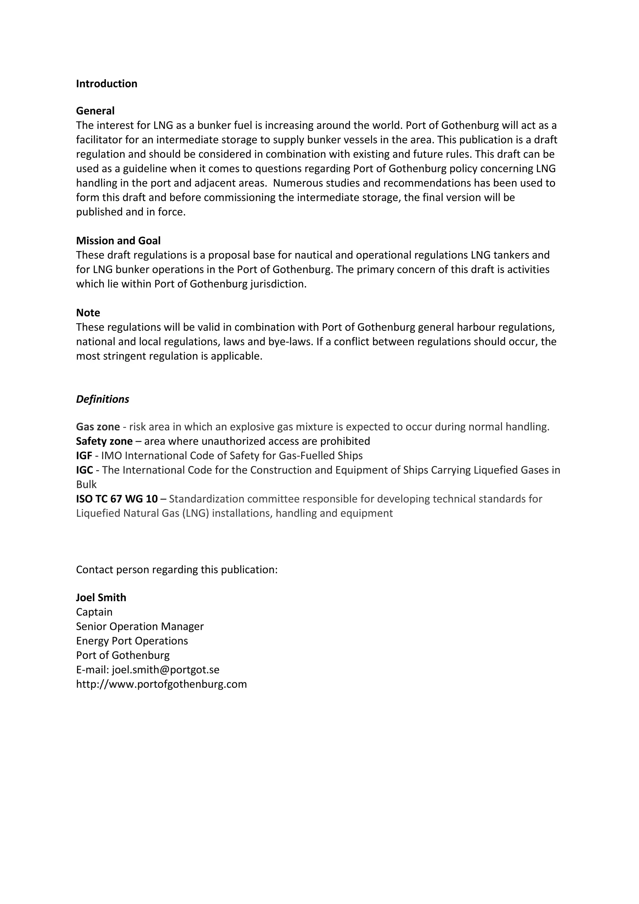 Introduction
General
The interest for LNG as a bunker fuel is increasing around the world. Port of Gothenburg will act as a
facilitator for an intermediate storage to supply bunker vessels in the area. This publication is a draft
regulation and should be considered in combination with existing and future rules. This draft can be
used as a guideline when it comes to questions regarding Port of Gothenburg policy concerning LNG
handling in the port and adjacent areas. Numerous studies and recommendations has been used to
form this draft and before commissioning the intermediate storage, the final version will be
published and in force.
Mission and Goal
These draft regulations is a proposal base for nautical and operational regulations LNG tankers and
for LNG bunker operations in the Port of Gothenburg. The primary concern of this draft is activities
which lie within Port of Gothenburg jurisdiction.
Note
These regulations will be valid in combination with Port of Gothenburg general harbour regulations,
national and local regulations, laws and bye-laws. If a conflict between regulations should occur, the
most stringent regulation is applicable.

Definitions
Gas zone - risk area in which an explosive gas mixture is expected to occur during normal handling.
Safety zone – area where unauthorized access are prohibited
IGF - IMO International Code of Safety for Gas-Fuelled Ships
IGC - The International Code for the Construction and Equipment of Ships Carrying Liquefied Gases in
Bulk
ISO TC 67 WG 10 – Standardization committee responsible for developing technical standards for
Liquefied Natural Gas (LNG) installations, handling and equipment

Contact person regarding this publication:
Joel Smith
Captain
Senior Operation Manager
Energy Port Operations
Port of Gothenburg
E-mail: joel.smith@portgot.se
http://www.portofgothenburg.com

 
