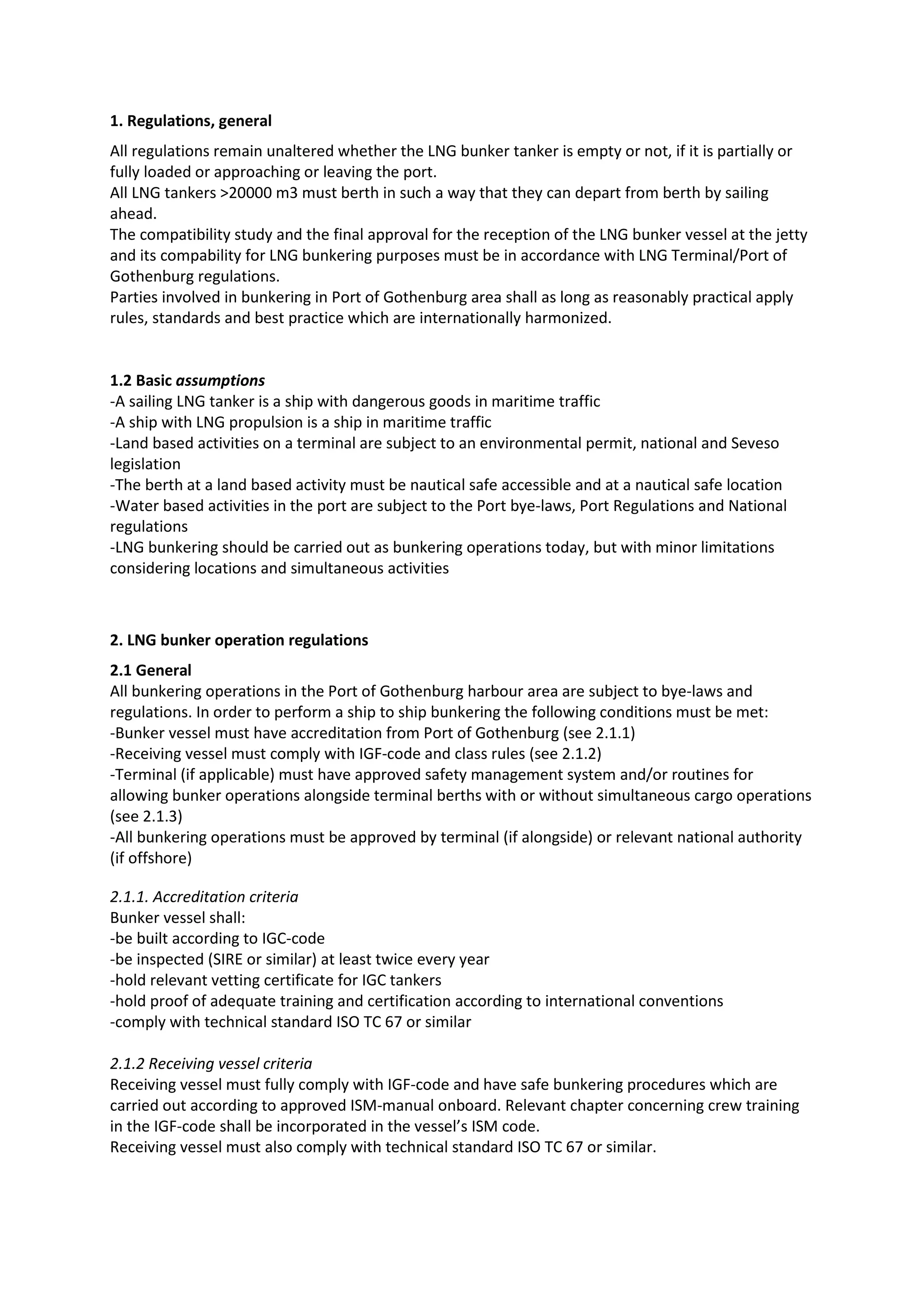 1. Regulations, general
All regulations remain unaltered whether the LNG bunker tanker is empty or not, if it is partially or
fully loaded or approaching or leaving the port.
All LNG tankers >20000 m3 must berth in such a way that they can depart from berth by sailing
ahead.
The compatibility study and the final approval for the reception of the LNG bunker vessel at the jetty
and its compability for LNG bunkering purposes must be in accordance with LNG Terminal/Port of
Gothenburg regulations.
Parties involved in bunkering in Port of Gothenburg area shall as long as reasonably practical apply
rules, standards and best practice which are internationally harmonized.

1.2 Basic assumptions
-A sailing LNG tanker is a ship with dangerous goods in maritime traffic
-A ship with LNG propulsion is a ship in maritime traffic
-Land based activities on a terminal are subject to an environmental permit, national and Seveso
legislation
-The berth at a land based activity must be nautical safe accessible and at a nautical safe location
-Water based activities in the port are subject to the Port bye-laws, Port Regulations and National
regulations
-LNG bunkering should be carried out as bunkering operations today, but with minor limitations
considering locations and simultaneous activities

2. LNG bunker operation regulations
2.1 General
All bunkering operations in the Port of Gothenburg harbour area are subject to bye-laws and
regulations. In order to perform a ship to ship bunkering the following conditions must be met:
-Bunker vessel must have accreditation from Port of Gothenburg (see 2.1.1)
-Receiving vessel must comply with IGF-code and class rules (see 2.1.2)
-Terminal (if applicable) must have approved safety management system and/or routines for
allowing bunker operations alongside terminal berths with or without simultaneous cargo operations
(see 2.1.3)
-All bunkering operations must be approved by terminal (if alongside) or relevant national authority
(if offshore)
2.1.1. Accreditation criteria
Bunker vessel shall:
-be built according to IGC-code
-be inspected (SIRE or similar) at least twice every year
-hold relevant vetting certificate for IGC tankers
-hold proof of adequate training and certification according to international conventions
-comply with technical standard ISO TC 67 or similar
2.1.2 Receiving vessel criteria
Receiving vessel must fully comply with IGF-code and have safe bunkering procedures which are
carried out according to approved ISM-manual onboard. Relevant chapter concerning crew training
in the IGF-code shall be incorporated in the vessel’s ISM code.
Receiving vessel must also comply with technical standard ISO TC 67 or similar.

 
