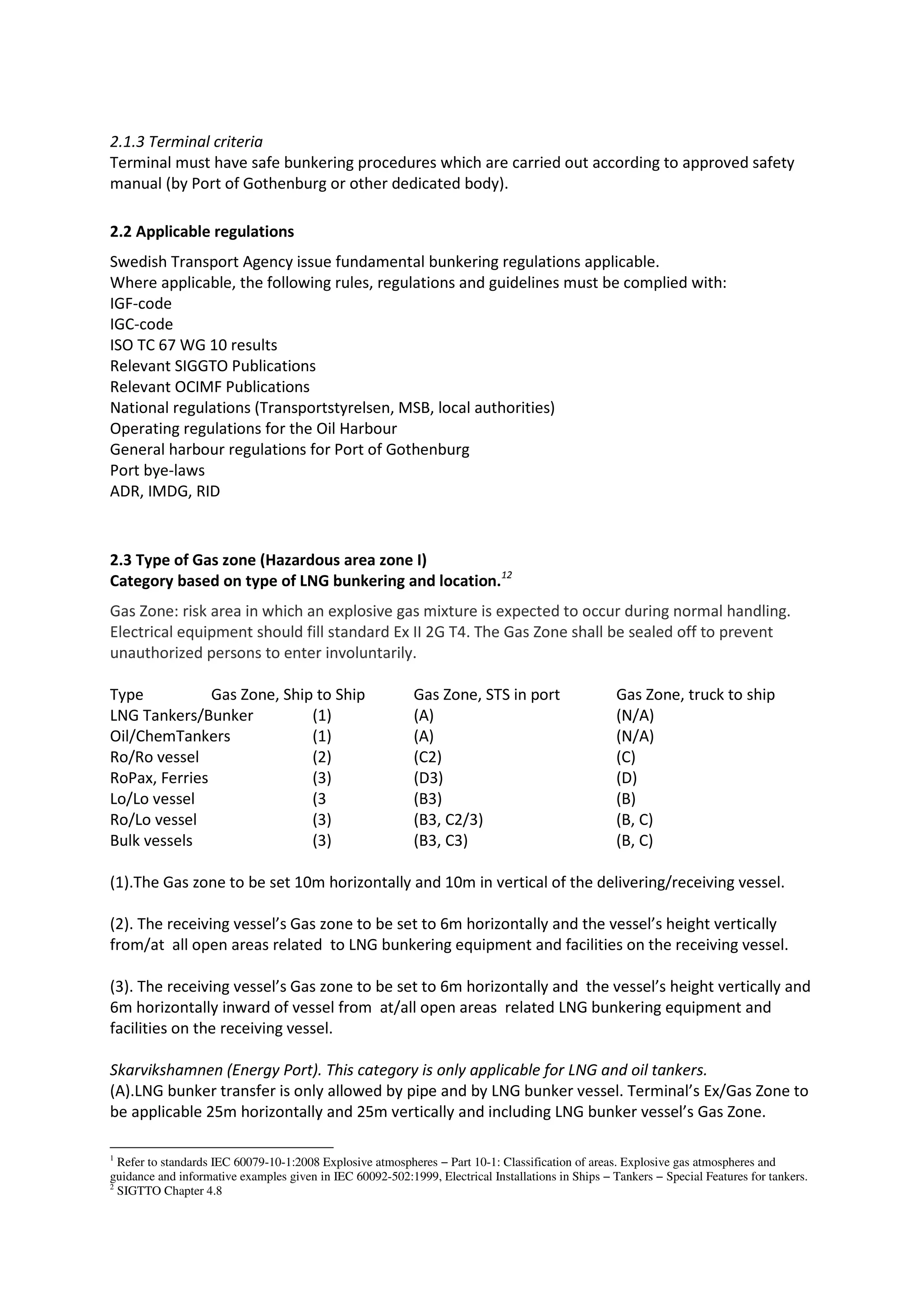 2.1.3 Terminal criteria
Terminal must have safe bunkering procedures which are carried out according to approved safety
manual (by Port of Gothenburg or other dedicated body).
2.2 Applicable regulations
Swedish Transport Agency issue fundamental bunkering regulations applicable.
Where applicable, the following rules, regulations and guidelines must be complied with:
IGF-code
IGC-code
ISO TC 67 WG 10 results
Relevant SIGGTO Publications
Relevant OCIMF Publications
National regulations (Transportstyrelsen, MSB, local authorities)
Operating regulations for the Oil Harbour
General harbour regulations for Port of Gothenburg
Port bye-laws
ADR, IMDG, RID

2.3 Type of Gas zone (Hazardous area zone I)
Category based on type of LNG bunkering and location.12
Gas Zone: risk area in which an explosive gas mixture is expected to occur during normal handling.
Electrical equipment should fill standard Ex II 2G T4. The Gas Zone shall be sealed off to prevent
unauthorized persons to enter involuntarily.
Type
Gas Zone, Ship to Ship
LNG Tankers/Bunker
(1)
Oil/ChemTankers
(1)
Ro/Ro vessel
(2)
RoPax, Ferries
(3)
Lo/Lo vessel
(3
Ro/Lo vessel
(3)
Bulk vessels
(3)

Gas Zone, STS in port
(A)
(A)
(C2)
(D3)
(B3)
(B3, C2/3)
(B3, C3)

Gas Zone, truck to ship
(N/A)
(N/A)
(C)
(D)
(B)
(B, C)
(B, C)

(1).The Gas zone to be set 10m horizontally and 10m in vertical of the delivering/receiving vessel.
(2). The receiving vessel’s Gas zone to be set to 6m horizontally and the vessel’s height vertically
from/at all open areas related to LNG bunkering equipment and facilities on the receiving vessel.
(3). The receiving vessel’s Gas zone to be set to 6m horizontally and the vessel’s height vertically and
6m horizontally inward of vessel from at/all open areas related LNG bunkering equipment and
facilities on the receiving vessel.
Skarvikshamnen (Energy Port). This category is only applicable for LNG and oil tankers.
(A).LNG bunker transfer is only allowed by pipe and by LNG bunker vessel. Terminal’s Ex/Gas Zone to
be applicable 25m horizontally and 25m vertically and including LNG bunker vessel’s Gas Zone.
1
Refer to standards IEC 60079-10-1:2008 Explosive atmospheres − Part 10-1: Classification of areas. Explosive gas atmospheres and
guidance and informative examples given in IEC 60092-502:1999, Electrical Installations in Ships − Tankers − Special Features for tankers.
2
SIGTTO Chapter 4.8

 
