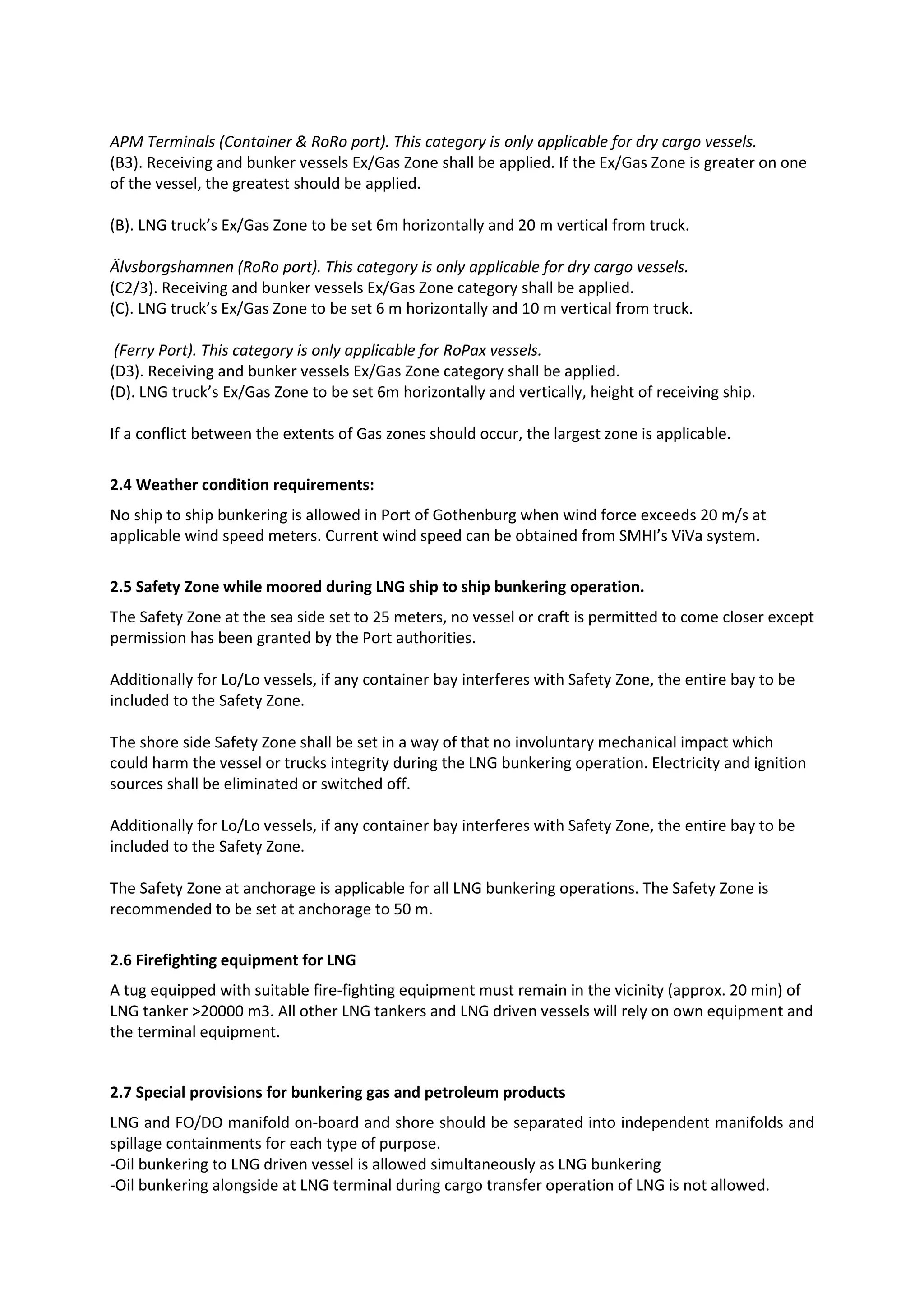 APM Terminals (Container & RoRo port). This category is only applicable for dry cargo vessels.
(B3). Receiving and bunker vessels Ex/Gas Zone shall be applied. If the Ex/Gas Zone is greater on one
of the vessel, the greatest should be applied.
(B). LNG truck’s Ex/Gas Zone to be set 6m horizontally and 20 m vertical from truck.
Älvsborgshamnen (RoRo port). This category is only applicable for dry cargo vessels.
(C2/3). Receiving and bunker vessels Ex/Gas Zone category shall be applied.
(C). LNG truck’s Ex/Gas Zone to be set 6 m horizontally and 10 m vertical from truck.
(Ferry Port). This category is only applicable for RoPax vessels.
(D3). Receiving and bunker vessels Ex/Gas Zone category shall be applied.
(D). LNG truck’s Ex/Gas Zone to be set 6m horizontally and vertically, height of receiving ship.
If a conflict between the extents of Gas zones should occur, the largest zone is applicable.
2.4 Weather condition requirements:
No ship to ship bunkering is allowed in Port of Gothenburg when wind force exceeds 20 m/s at
applicable wind speed meters. Current wind speed can be obtained from SMHI’s ViVa system.
2.5 Safety Zone while moored during LNG ship to ship bunkering operation.
The Safety Zone at the sea side set to 25 meters, no vessel or craft is permitted to come closer except
permission has been granted by the Port authorities.
Additionally for Lo/Lo vessels, if any container bay interferes with Safety Zone, the entire bay to be
included to the Safety Zone.
The shore side Safety Zone shall be set in a way of that no involuntary mechanical impact which
could harm the vessel or trucks integrity during the LNG bunkering operation. Electricity and ignition
sources shall be eliminated or switched off.
Additionally for Lo/Lo vessels, if any container bay interferes with Safety Zone, the entire bay to be
included to the Safety Zone.
The Safety Zone at anchorage is applicable for all LNG bunkering operations. The Safety Zone is
recommended to be set at anchorage to 50 m.
2.6 Firefighting equipment for LNG
A tug equipped with suitable fire-fighting equipment must remain in the vicinity (approx. 20 min) of
LNG tanker >20000 m3. All other LNG tankers and LNG driven vessels will rely on own equipment and
the terminal equipment.

2.7 Special provisions for bunkering gas and petroleum products
LNG and FO/DO manifold on-board and shore should be separated into independent manifolds and
spillage containments for each type of purpose.
-Oil bunkering to LNG driven vessel is allowed simultaneously as LNG bunkering
-Oil bunkering alongside at LNG terminal during cargo transfer operation of LNG is not allowed.

 