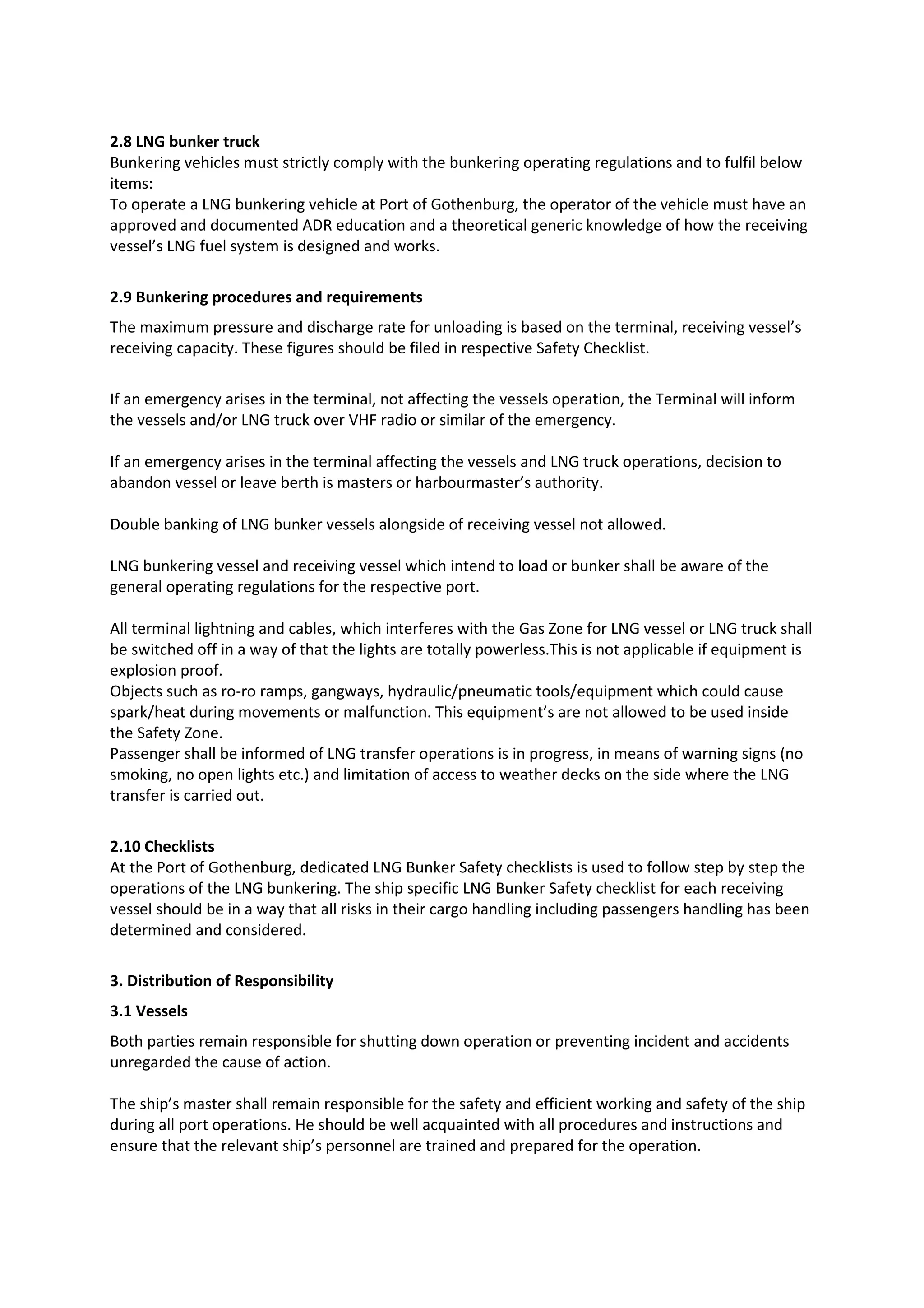 2.8 LNG bunker truck
Bunkering vehicles must strictly comply with the bunkering operating regulations and to fulfil below
items:
To operate a LNG bunkering vehicle at Port of Gothenburg, the operator of the vehicle must have an
approved and documented ADR education and a theoretical generic knowledge of how the receiving
vessel’s LNG fuel system is designed and works.
2.9 Bunkering procedures and requirements
The maximum pressure and discharge rate for unloading is based on the terminal, receiving vessel’s
receiving capacity. These figures should be filed in respective Safety Checklist.
If an emergency arises in the terminal, not affecting the vessels operation, the Terminal will inform
the vessels and/or LNG truck over VHF radio or similar of the emergency.
If an emergency arises in the terminal affecting the vessels and LNG truck operations, decision to
abandon vessel or leave berth is masters or harbourmaster’s authority.
Double banking of LNG bunker vessels alongside of receiving vessel not allowed.
LNG bunkering vessel and receiving vessel which intend to load or bunker shall be aware of the
general operating regulations for the respective port.
All terminal lightning and cables, which interferes with the Gas Zone for LNG vessel or LNG truck shall
be switched off in a way of that the lights are totally powerless.This is not applicable if equipment is
explosion proof.
Objects such as ro-ro ramps, gangways, hydraulic/pneumatic tools/equipment which could cause
spark/heat during movements or malfunction. This equipment’s are not allowed to be used inside
the Safety Zone.
Passenger shall be informed of LNG transfer operations is in progress, in means of warning signs (no
smoking, no open lights etc.) and limitation of access to weather decks on the side where the LNG
transfer is carried out.
2.10 Checklists
At the Port of Gothenburg, dedicated LNG Bunker Safety checklists is used to follow step by step the
operations of the LNG bunkering. The ship specific LNG Bunker Safety checklist for each receiving
vessel should be in a way that all risks in their cargo handling including passengers handling has been
determined and considered.
3. Distribution of Responsibility
3.1 Vessels
Both parties remain responsible for shutting down operation or preventing incident and accidents
unregarded the cause of action.
The ship’s master shall remain responsible for the safety and efficient working and safety of the ship
during all port operations. He should be well acquainted with all procedures and instructions and
ensure that the relevant ship’s personnel are trained and prepared for the operation.

 