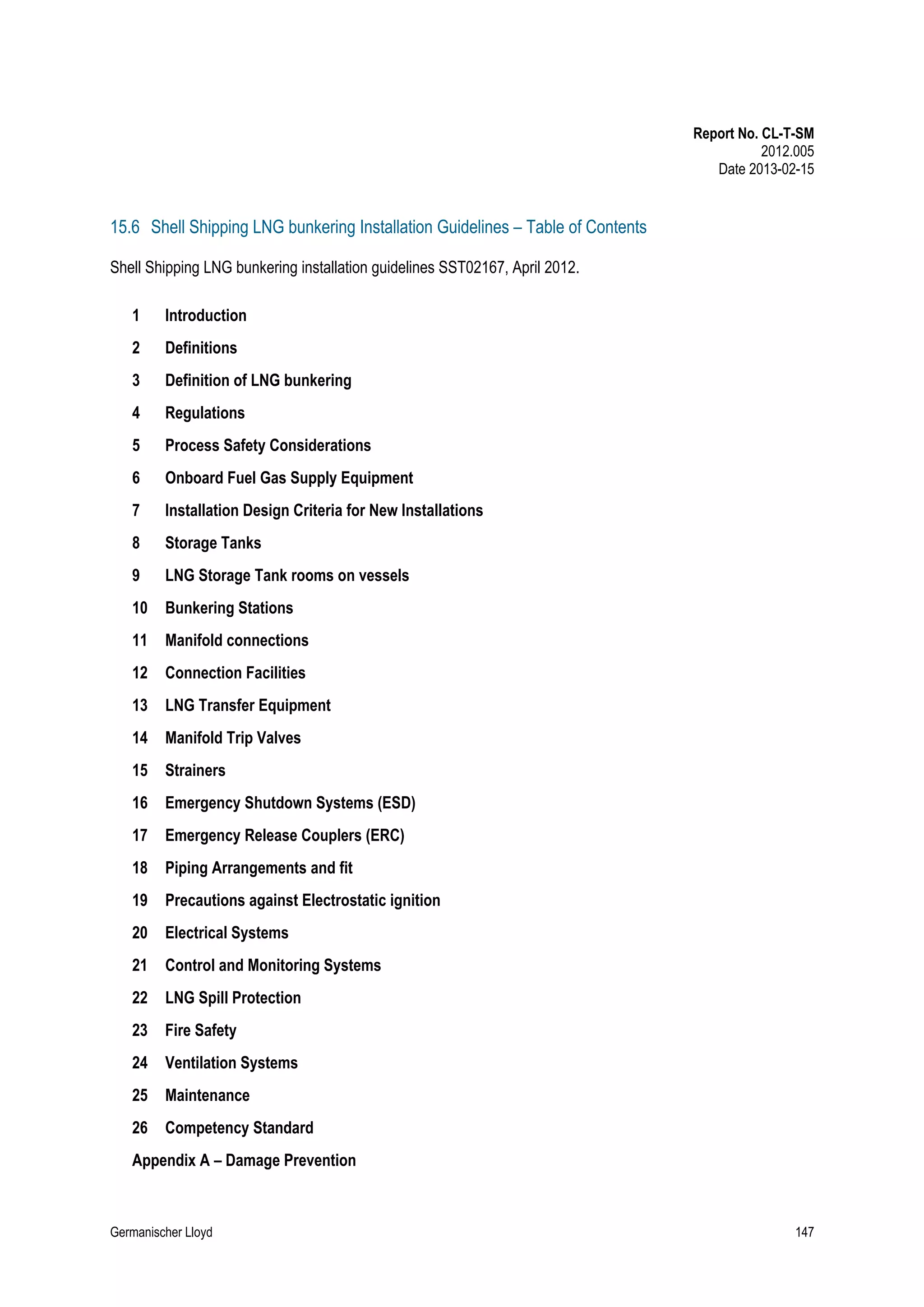 Report No. CL-T-SM
2012.005
Date 2013-02-15

15.6 Shell Shipping LNG bunkering Installation Guidelines – Table of Contents
Shell Shipping LNG bunkering installation guidelines SST02167, April 2012.
1

Introduction

2

Definitions

3

Definition of LNG bunkering

4

Regulations

5

Process Safety Considerations

6

Onboard Fuel Gas Supply Equipment

7

Installation Design Criteria for New Installations

8

Storage Tanks

9

LNG Storage Tank rooms on vessels

10

Bunkering Stations

11

Manifold connections

12

Connection Facilities

13

LNG Transfer Equipment

14

Manifold Trip Valves

15

Strainers

16

Emergency Shutdown Systems (ESD)

17

Emergency Release Couplers (ERC)

18

Piping Arrangements and fit

19

Precautions against Electrostatic ignition

20

Electrical Systems

21

Control and Monitoring Systems

22

LNG Spill Protection

23

Fire Safety

24

Ventilation Systems

25

Maintenance

26

Competency Standard

Appendix A – Damage Prevention

Germanischer Lloyd

147

 