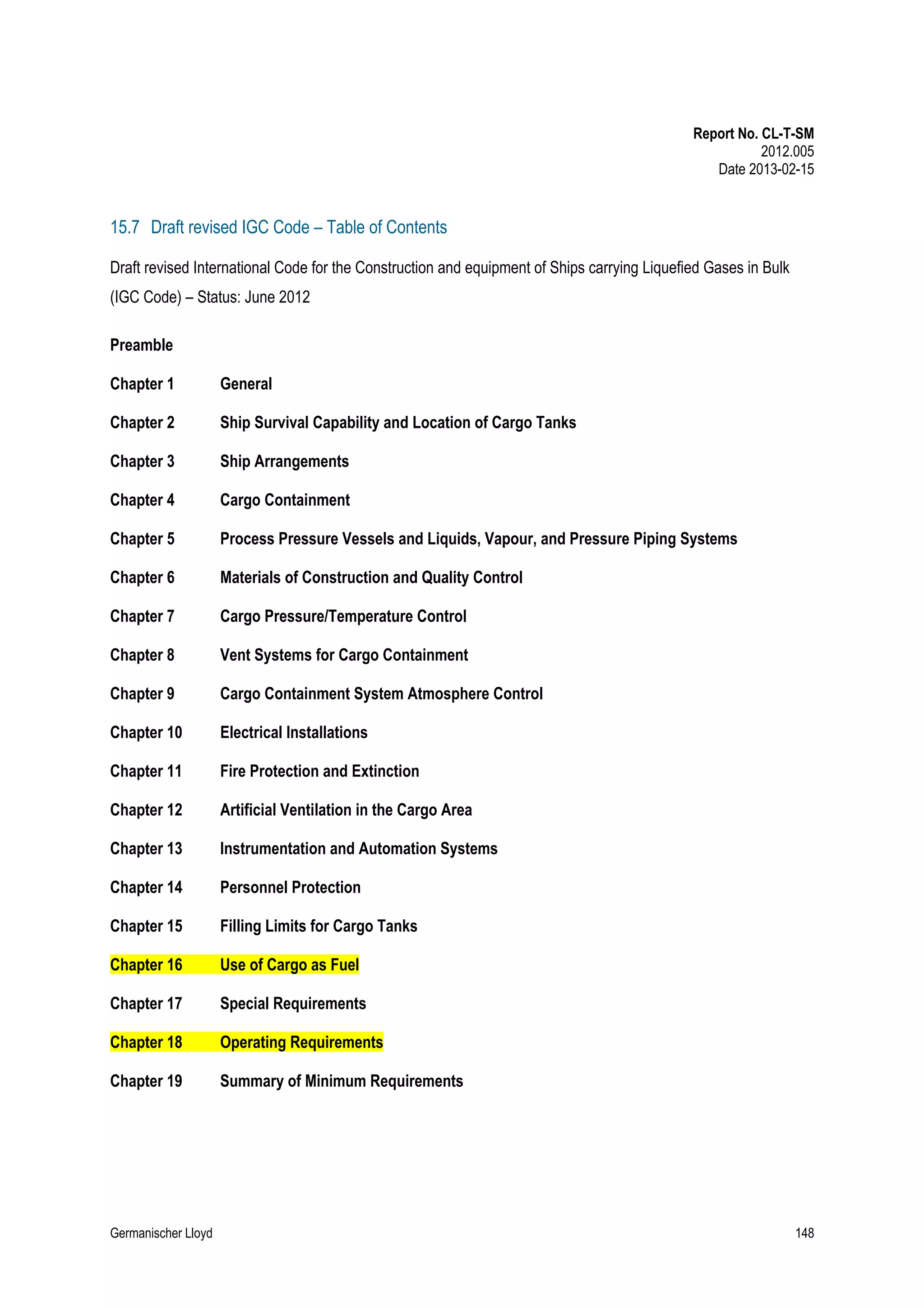 Report No. CL-T-SM
2012.005
Date 2013-02-15

15.7 Draft revised IGC Code – Table of Contents
Draft revised International Code for the Construction and equipment of Ships carrying Liquefied Gases in Bulk
(IGC Code) – Status: June 2012
Preamble
Chapter 1

General

Chapter 2

Ship Survival Capability and Location of Cargo Tanks

Chapter 3

Ship Arrangements

Chapter 4

Cargo Containment

Chapter 5

Process Pressure Vessels and Liquids, Vapour, and Pressure Piping Systems

Chapter 6

Materials of Construction and Quality Control

Chapter 7

Cargo Pressure/Temperature Control

Chapter 8

Vent Systems for Cargo Containment

Chapter 9

Cargo Containment System Atmosphere Control

Chapter 10

Electrical Installations

Chapter 11

Fire Protection and Extinction

Chapter 12

Artificial Ventilation in the Cargo Area

Chapter 13

Instrumentation and Automation Systems

Chapter 14

Personnel Protection

Chapter 15

Filling Limits for Cargo Tanks

Chapter 16

Use of Cargo as Fuel

Chapter 17

Special Requirements

Chapter 18

Operating Requirements

Chapter 19

Summary of Minimum Requirements

Germanischer Lloyd

148

 