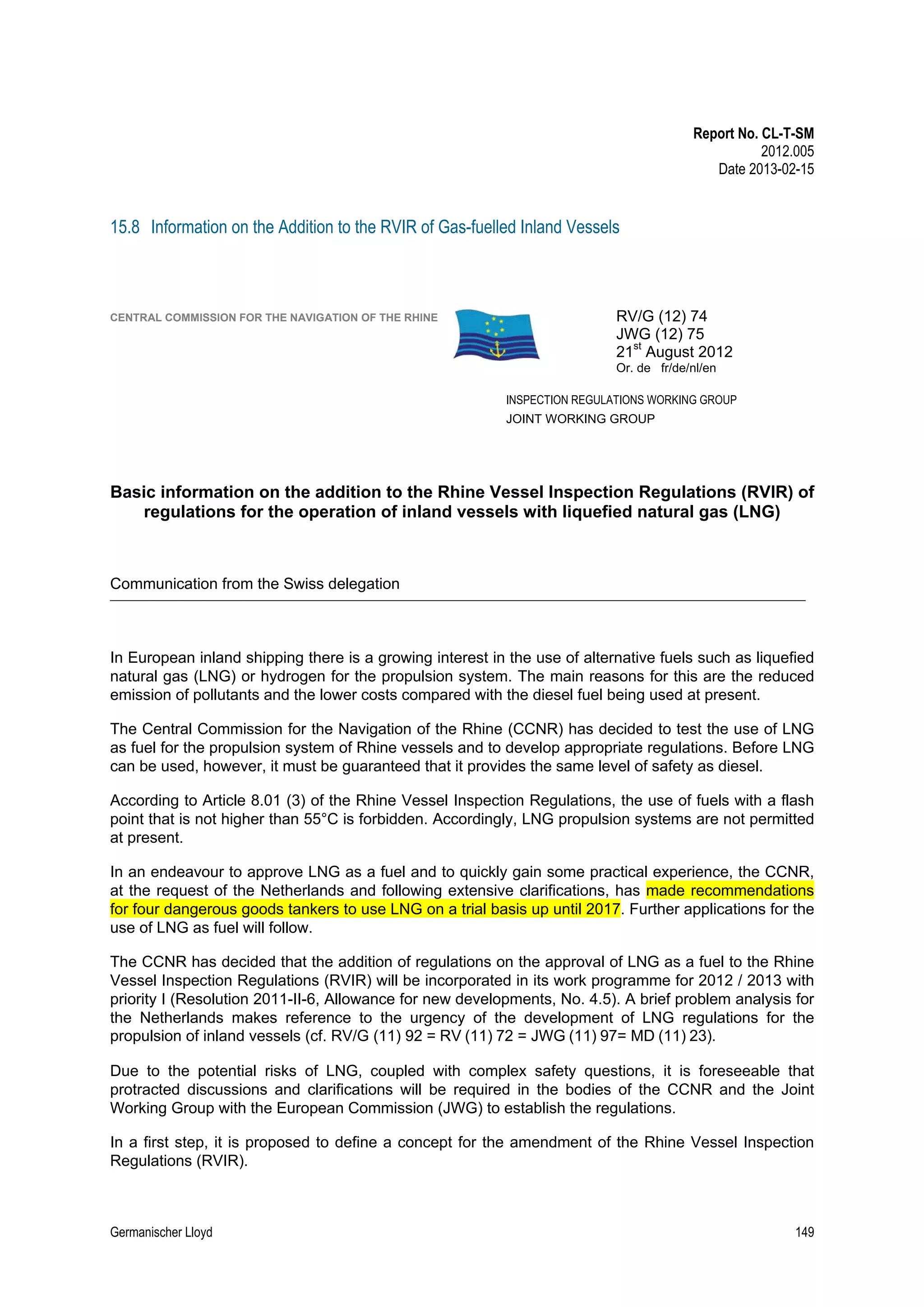 Report No. CL-T-SM
2012.005
Date 2013-02-15

15.8 Information on the Addition to the RVIR of Gas-fuelled Inland Vessels

CENTRAL COMMISSION FOR THE NAVIGATION OF THE RHINE

RV/G (12) 74
JWG (12) 75
21st August 2012
Or. de fr/de/nl/en
INSPECTION REGULATIONS WORKING GROUP
JOINT WORKING GROUP

Basic information on the addition to the Rhine Vessel Inspection Regulations (RVIR) of
regulations for the operation of inland vessels with liquefied natural gas (LNG)

Communication from the Swiss delegation

____________________________________________________________________________________________________________________________

In European inland shipping there is a growing interest in the use of alternative fuels such as liquefied
natural gas (LNG) or hydrogen for the propulsion system. The main reasons for this are the reduced
emission of pollutants and the lower costs compared with the diesel fuel being used at present.
The Central Commission for the Navigation of the Rhine (CCNR) has decided to test the use of LNG
as fuel for the propulsion system of Rhine vessels and to develop appropriate regulations. Before LNG
can be used, however, it must be guaranteed that it provides the same level of safety as diesel.
According to Article 8.01 (3) of the Rhine Vessel Inspection Regulations, the use of fuels with a flash
point that is not higher than 55°C is forbidden. Accordingly, LNG propulsion systems are not permitted
at present.
In an endeavour to approve LNG as a fuel and to quickly gain some practical experience, the CCNR,
at the request of the Netherlands and following extensive clarifications, has made recommendations
for four dangerous goods tankers to use LNG on a trial basis up until 2017. Further applications for the
use of LNG as fuel will follow.
The CCNR has decided that the addition of regulations on the approval of LNG as a fuel to the Rhine
Vessel Inspection Regulations (RVIR) will be incorporated in its work programme for 2012 / 2013 with
priority I (Resolution 2011-II-6, Allowance for new developments, No. 4.5). A brief problem analysis for
the Netherlands makes reference to the urgency of the development of LNG regulations for the
propulsion of inland vessels (cf. RV/G (11) 92 = RV (11) 72 = JWG (11) 97= MD (11) 23). 
Due to the potential risks of LNG, coupled with complex safety questions, it is foreseeable that
protracted discussions and clarifications will be required in the bodies of the CCNR and the Joint
Working Group with the European Commission (JWG) to establish the regulations.
In a first step, it is proposed to define a concept for the amendment of the Rhine Vessel Inspection
Regulations (RVIR).

Germanischer Lloyd

149

 