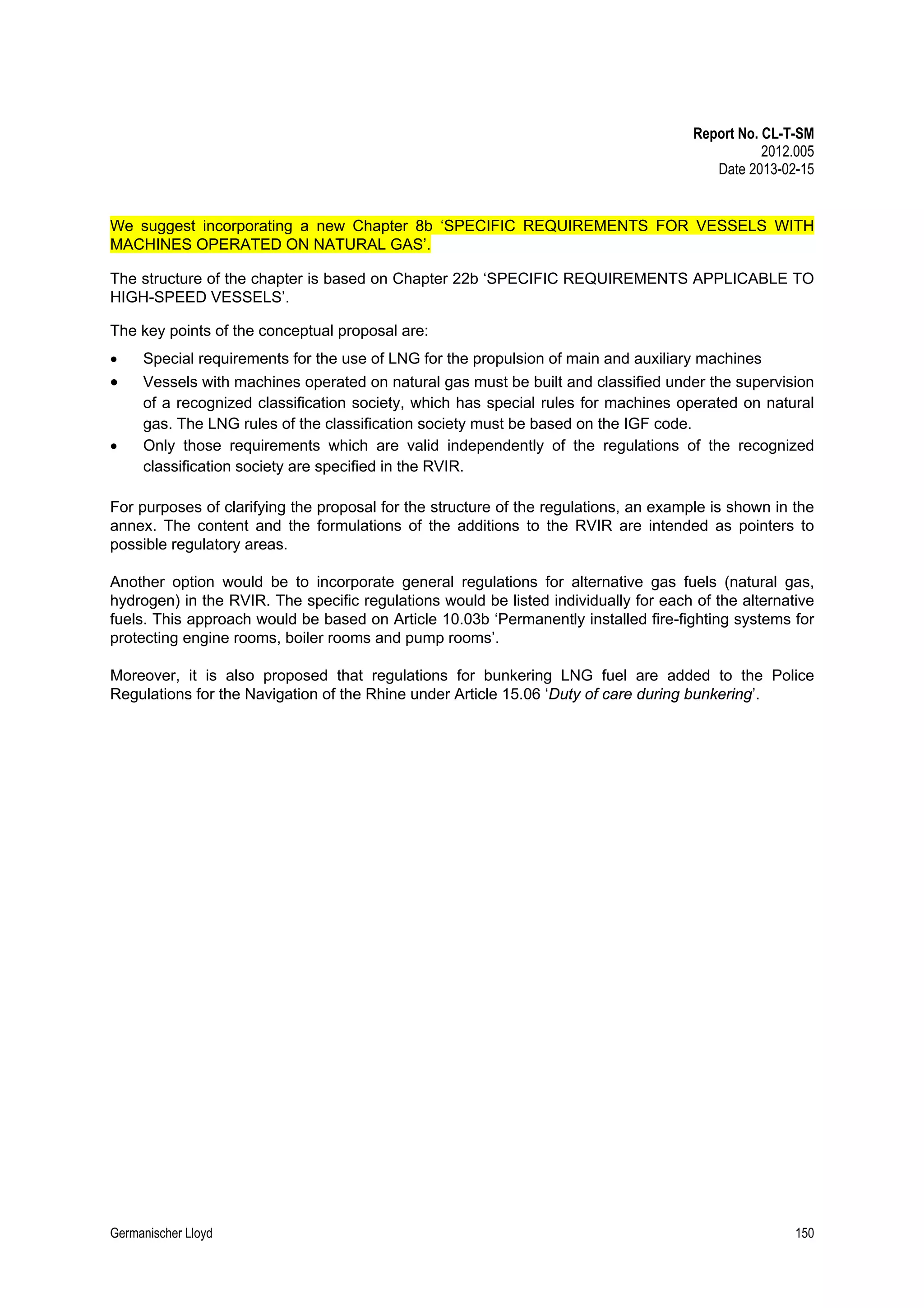 Report No. CL-T-SM
2012.005
Date 2013-02-15

We suggest incorporating a new Chapter 8b ‘SPECIFIC REQUIREMENTS FOR VESSELS WITH
MACHINES OPERATED ON NATURAL GAS’.
The structure of the chapter is based on Chapter 22b ‘SPECIFIC REQUIREMENTS APPLICABLE TO
HIGH-SPEED VESSELS’.
The key points of the conceptual proposal are:
•

Special requirements for the use of LNG for the propulsion of main and auxiliary machines  

•

Vessels with machines operated on natural gas must be built and classified under the supervision
of a recognized classification society, which has special rules for machines operated on natural
gas. The LNG rules of the classification society must be based on the IGF code. 
•
Only those requirements which are valid independently of the regulations of the recognized
classification society are specified in the RVIR. 
 
For purposes of clarifying the proposal for the structure of the regulations, an example is shown in the
annex. The content and the formulations of the additions to the RVIR are intended as pointers to
possible regulatory areas. 
 
Another option would be to incorporate general regulations for alternative gas fuels (natural gas,
hydrogen) in the RVIR. The specific regulations would be listed individually for each of the alternative
fuels. This approach would be based on Article 10.03b ‘Permanently installed fire-fighting systems for
protecting engine rooms, boiler rooms and pump rooms’. 
 
Moreover, it is also proposed that regulations for bunkering LNG fuel are added to the Police
Regulations for the Navigation of the Rhine under Article 15.06 ‘Duty of care during bunkering’.

Germanischer Lloyd

150

 