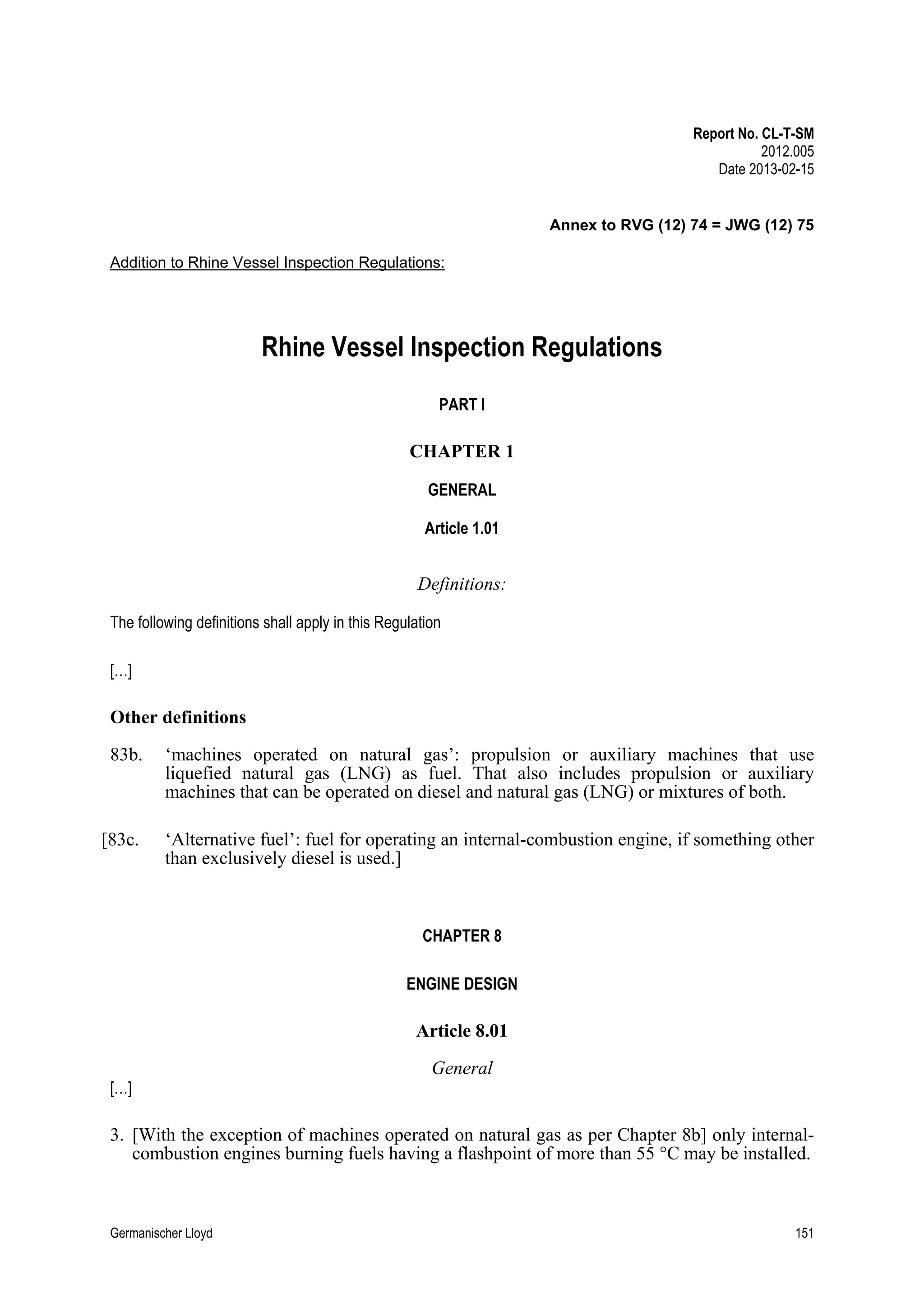 Report No. CL-T-SM
2012.005
Date 2013-02-15

Annex to RVG (12) 74 = JWG (12) 75
Addition to Rhine Vessel Inspection Regulations:

Rhine Vessel Inspection Regulations
PART I

CHAPTER 1
GENERAL
Article 1.01

Definitions:
The following definitions shall apply in this Regulation
[…]

Other definitions
83b.

‘machines operated on natural gas’: propulsion or auxiliary machines that use
liquefied natural gas (LNG) as fuel. That also includes propulsion or auxiliary
machines that can be operated on diesel and natural gas (LNG) or mixtures of both.

[83c.

‘Alternative fuel’: fuel for operating an internal-combustion engine, if something other
than exclusively diesel is used.]

CHAPTER 8
ENGINE DESIGN

Article 8.01
[…]

General

3. [With the exception of machines operated on natural gas as per Chapter 8b] only internalcombustion engines burning fuels having a flashpoint of more than 55 °C may be installed.

Germanischer Lloyd

151

 