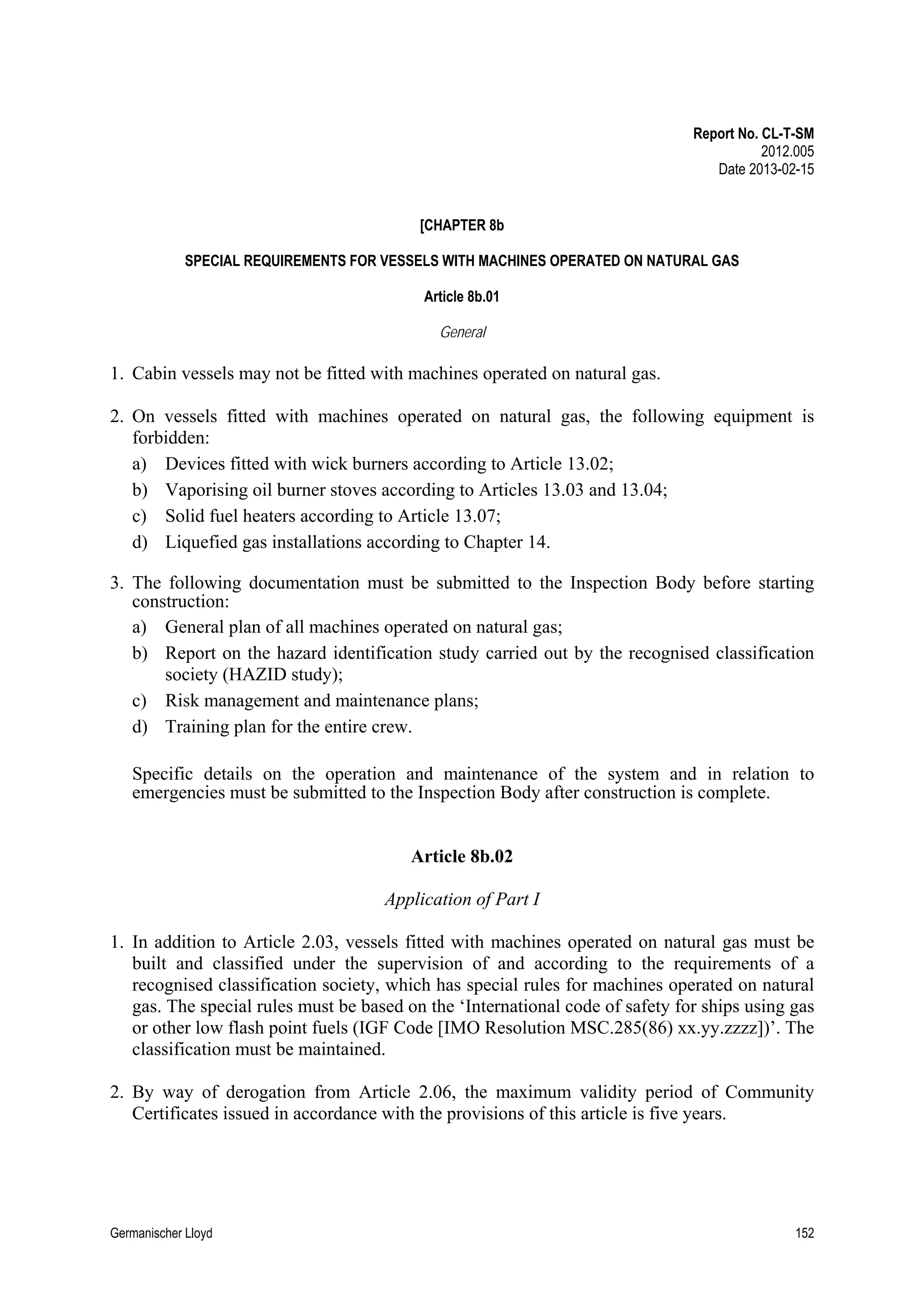 Report No. CL-T-SM
2012.005
Date 2013-02-15
[CHAPTER 8b
SPECIAL REQUIREMENTS FOR VESSELS WITH MACHINES OPERATED ON NATURAL GAS
Article 8b.01
General

1. Cabin vessels may not be fitted with machines operated on natural gas.
2. On vessels fitted with machines operated on natural gas, the following equipment is
forbidden:
a) Devices fitted with wick burners according to Article 13.02;
b) Vaporising oil burner stoves according to Articles 13.03 and 13.04;
c) Solid fuel heaters according to Article 13.07;
d) Liquefied gas installations according to Chapter 14.
3. The following documentation must be submitted to the Inspection Body before starting
construction:
a) General plan of all machines operated on natural gas;
b) Report on the hazard identification study carried out by the recognised classification
society (HAZID study);
c) Risk management and maintenance plans;
d) Training plan for the entire crew.
Specific details on the operation and maintenance of the system and in relation to
emergencies must be submitted to the Inspection Body after construction is complete.

Article 8b.02
Application of Part I
1. In addition to Article 2.03, vessels fitted with machines operated on natural gas must be
built and classified under the supervision of and according to the requirements of a
recognised classification society, which has special rules for machines operated on natural
gas. The special rules must be based on the ‘International code of safety for ships using gas
or other low flash point fuels (IGF Code [IMO Resolution MSC.285(86) xx.yy.zzzz])’. The
classification must be maintained.
2. By way of derogation from Article 2.06, the maximum validity period of Community
Certificates issued in accordance with the provisions of this article is five years.

Germanischer Lloyd

152

 