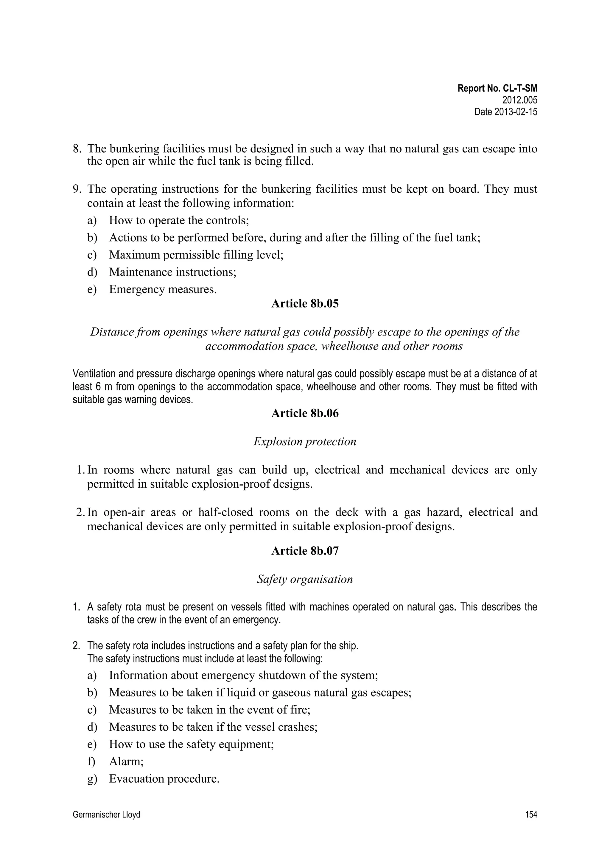 Report No. CL-T-SM
2012.005
Date 2013-02-15

8. The bunkering facilities must be designed in such a way that no natural gas can escape into
the open air while the fuel tank is being filled.
9. The operating instructions for the bunkering facilities must be kept on board. They must
contain at least the following information:
a) How to operate the controls;
b) Actions to be performed before, during and after the filling of the fuel tank;
c) Maximum permissible filling level;
d) Maintenance instructions;
e) Emergency measures.
Article 8b.05
Distance from openings where natural gas could possibly escape to the openings of the
accommodation space, wheelhouse and other rooms
Ventilation and pressure discharge openings where natural gas could possibly escape must be at a distance of at
least 6 m from openings to the accommodation space, wheelhouse and other rooms. They must be fitted with
suitable gas warning devices.

Article 8b.06
Explosion protection
1. In rooms where natural gas can build up, electrical and mechanical devices are only
permitted in suitable explosion-proof designs.
2. In open-air areas or half-closed rooms on the deck with a gas hazard, electrical and
mechanical devices are only permitted in suitable explosion-proof designs.
Article 8b.07
Safety organisation
1. A safety rota must be present on vessels fitted with machines operated on natural gas. This describes the
tasks of the crew in the event of an emergency.
2. The safety rota includes instructions and a safety plan for the ship.
The safety instructions must include at least the following:

a)
b)
c)
d)
e)
f)
g)

Information about emergency shutdown of the system;
Measures to be taken if liquid or gaseous natural gas escapes;
Measures to be taken in the event of fire;
Measures to be taken if the vessel crashes;
How to use the safety equipment;
Alarm;
Evacuation procedure.

Germanischer Lloyd

154

 