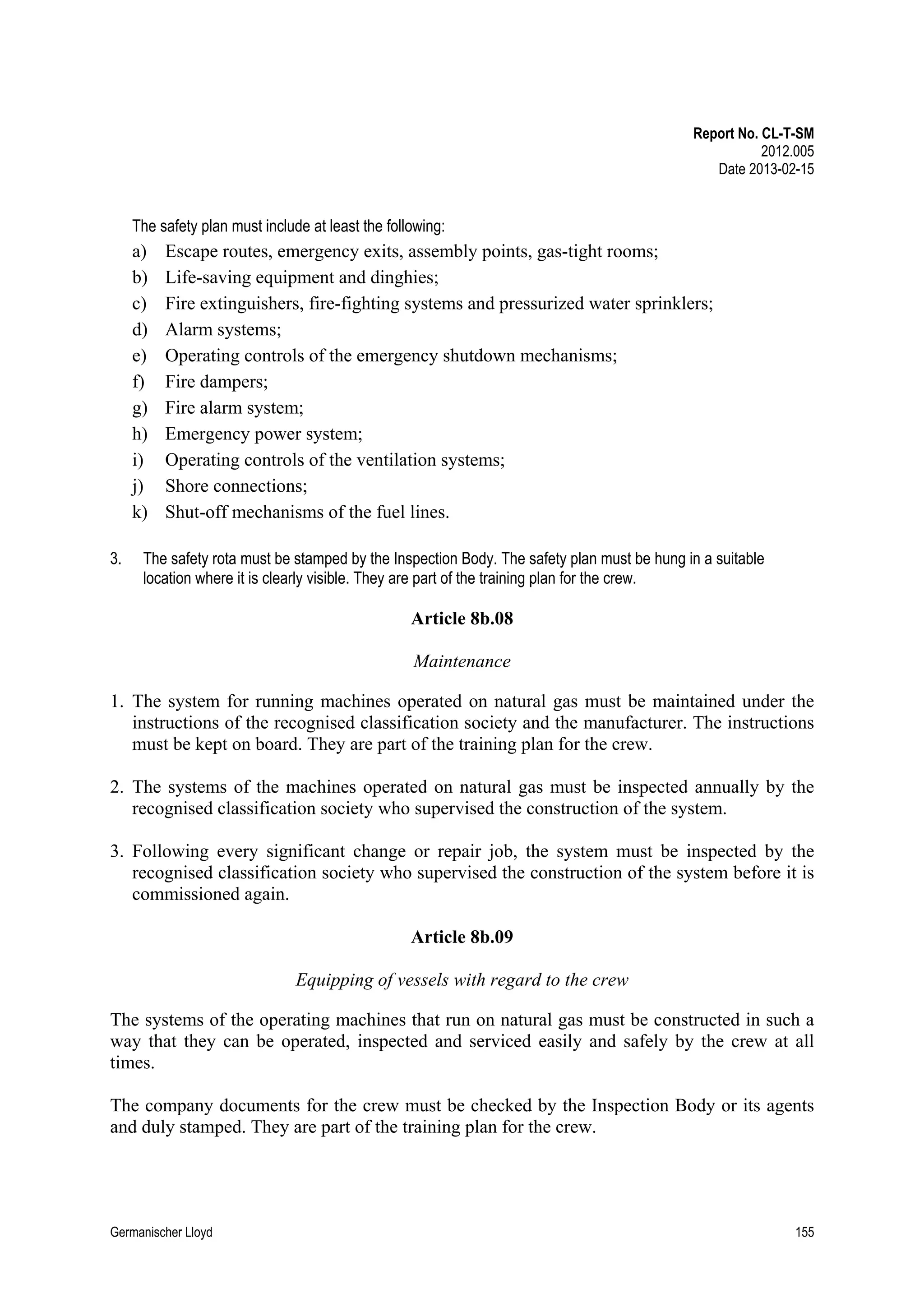 Report No. CL-T-SM
2012.005
Date 2013-02-15

The safety plan must include at least the following:

a)
b)
c)
d)
e)
f)
g)
h)
i)
j)
k)
3.

Escape routes, emergency exits, assembly points, gas-tight rooms;
Life-saving equipment and dinghies;
Fire extinguishers, fire-fighting systems and pressurized water sprinklers;
Alarm systems;
Operating controls of the emergency shutdown mechanisms;
Fire dampers;
Fire alarm system;
Emergency power system;
Operating controls of the ventilation systems;
Shore connections;
Shut-off mechanisms of the fuel lines.

The safety rota must be stamped by the Inspection Body. The safety plan must be hung in a suitable
location where it is clearly visible. They are part of the training plan for the crew.

Article 8b.08
Maintenance
1. The system for running machines operated on natural gas must be maintained under the
instructions of the recognised classification society and the manufacturer. The instructions
must be kept on board. They are part of the training plan for the crew.
2. The systems of the machines operated on natural gas must be inspected annually by the
recognised classification society who supervised the construction of the system.
3. Following every significant change or repair job, the system must be inspected by the
recognised classification society who supervised the construction of the system before it is
commissioned again.
Article 8b.09
Equipping of vessels with regard to the crew
The systems of the operating machines that run on natural gas must be constructed in such a
way that they can be operated, inspected and serviced easily and safely by the crew at all
times.
The company documents for the crew must be checked by the Inspection Body or its agents
and duly stamped. They are part of the training plan for the crew.

Germanischer Lloyd

155

 