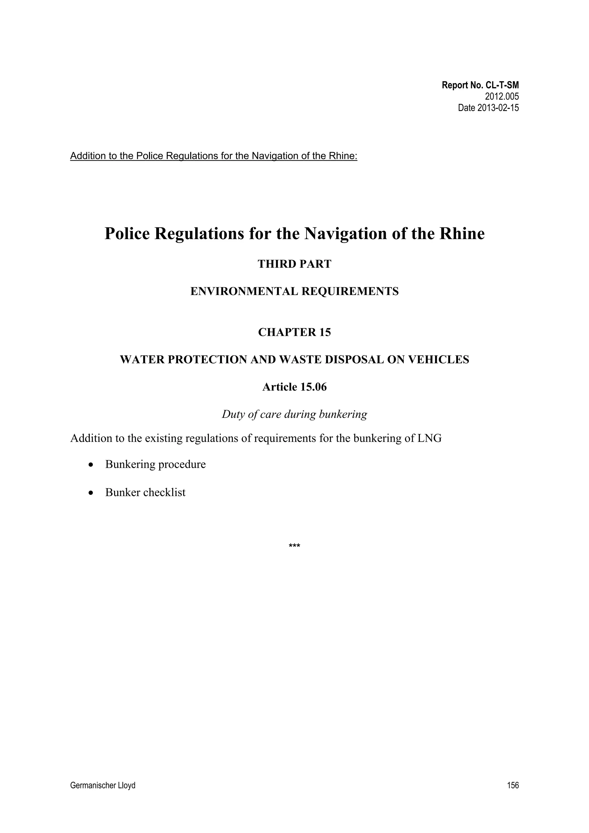 Report No. CL-T-SM
2012.005
Date 2013-02-15

Addition to the Police Regulations for the Navigation of the Rhine:

Police Regulations for the Navigation of the Rhine
THIRD PART
ENVIRONMENTAL REQUIREMENTS

CHAPTER 15
WATER PROTECTION AND WASTE DISPOSAL ON VEHICLES
Article 15.06
Duty of care during bunkering
Addition to the existing regulations of requirements for the bunkering of LNG
• Bunkering procedure
• Bunker checklist

***

Germanischer Lloyd

156

 