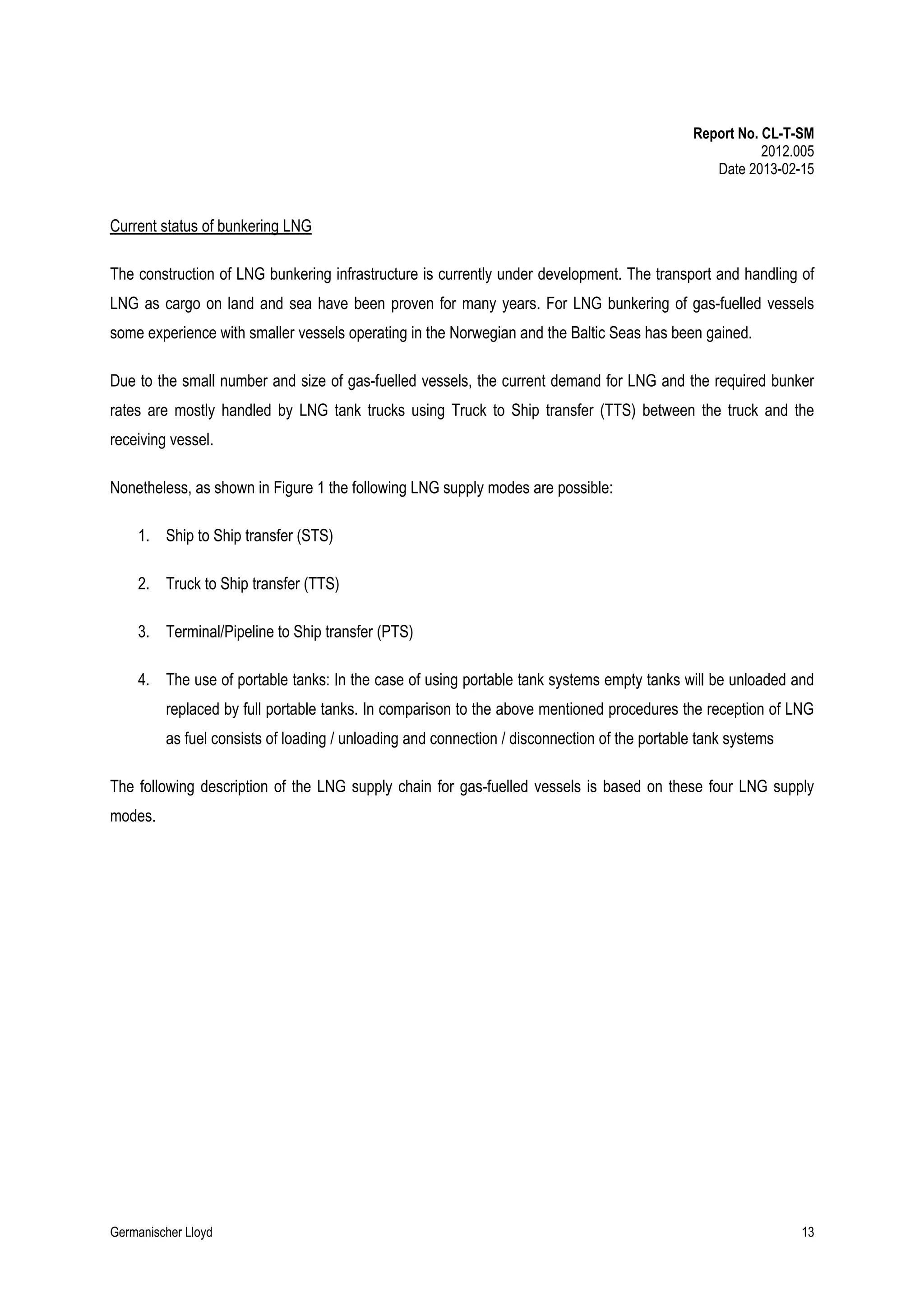 Report No. CL-T-SM
2012.005
Date 2013-02-15

Current status of bunkering LNG
The construction of LNG bunkering infrastructure is currently under development. The transport and handling of
LNG as cargo on land and sea have been proven for many years. For LNG bunkering of gas-fuelled vessels
some experience with smaller vessels operating in the Norwegian and the Baltic Seas has been gained.
Due to the small number and size of gas-fuelled vessels, the current demand for LNG and the required bunker
rates are mostly handled by LNG tank trucks using Truck to Ship transfer (TTS) between the truck and the
receiving vessel.
Nonetheless, as shown in Figure 1 the following LNG supply modes are possible:
1. Ship to Ship transfer (STS)
2. Truck to Ship transfer (TTS)
3. Terminal/Pipeline to Ship transfer (PTS)
4. The use of portable tanks: In the case of using portable tank systems empty tanks will be unloaded and
replaced by full portable tanks. In comparison to the above mentioned procedures the reception of LNG
as fuel consists of loading / unloading and connection / disconnection of the portable tank systems
The following description of the LNG supply chain for gas-fuelled vessels is based on these four LNG supply
modes.

Germanischer Lloyd

13

 