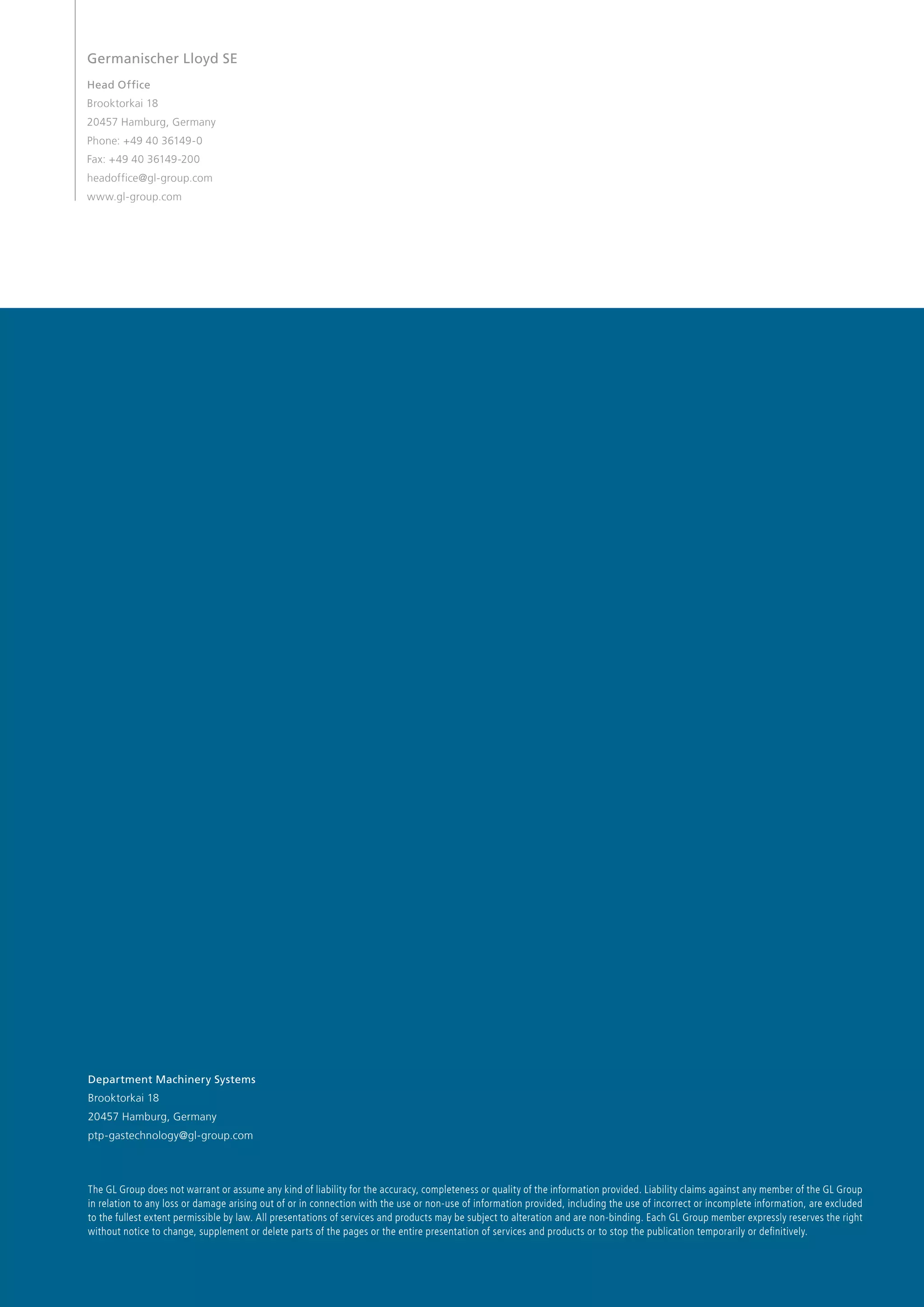 Germanischer Lloyd SE
Head Office
Brooktorkai 18
20457 Hamburg, Germany
Phone: +49 40 36149-0
Fax: +49 40 36149-200
headoffice@gl-group.com
www.gl-group.com

Department Machinery Systems
Brooktorkai 18
20457 Hamburg, Germany
ptp-gastechnology@gl-group.com

The GL Group does not warrant or assume any kind of liability for the accuracy, completeness or quality of the information provided. Liability claims against any member of the GL Group
in relation to any loss or damage arising out of or in connection with the use or non-use of information provided, including the use of incorrect or incomplete information, are excluded
to the fullest extent permissible by law. All presentations of services and products may be subject to alteration and are non-binding. Each GL Group member expressly reserves the right
without notice to change, supplement or delete parts of the pages or the entire presentation of services and products or to stop the publication temporarily or definitively.

 