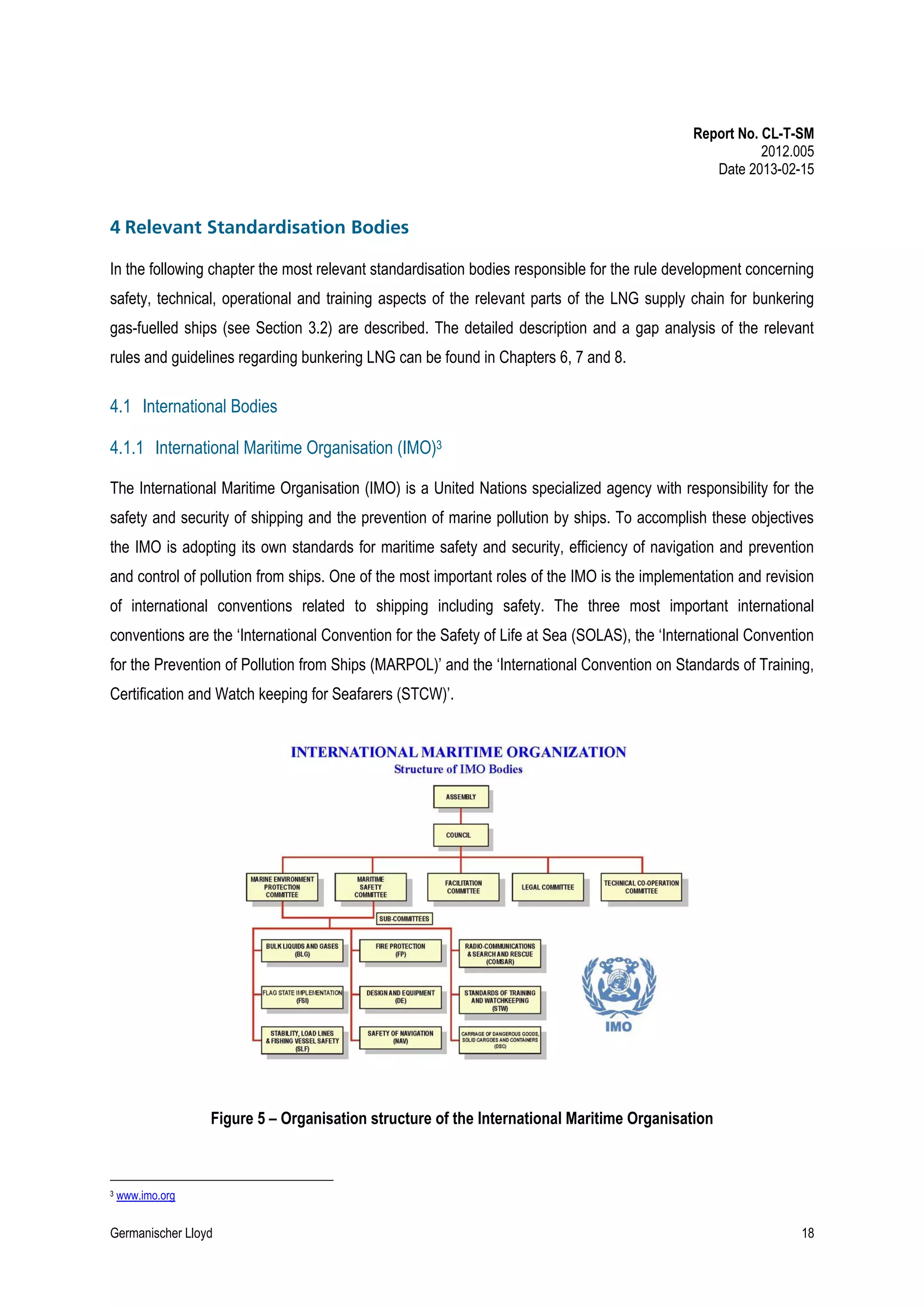 Report No. CL-T-SM
2012.005
Date 2013-02-15

4 Relevant Standardisation Bodies
In the following chapter the most relevant standardisation bodies responsible for the rule development concerning
safety, technical, operational and training aspects of the relevant parts of the LNG supply chain for bunkering
gas-fuelled ships (see Section 3.2) are described. The detailed description and a gap analysis of the relevant
rules and guidelines regarding bunkering LNG can be found in Chapters 6, 7 and 8.

4.1 International Bodies
4.1.1 International Maritime Organisation (IMO)3
The International Maritime Organisation (IMO) is a United Nations specialized agency with responsibility for the
safety and security of shipping and the prevention of marine pollution by ships. To accomplish these objectives
the IMO is adopting its own standards for maritime safety and security, efficiency of navigation and prevention
and control of pollution from ships. One of the most important roles of the IMO is the implementation and revision
of international conventions related to shipping including safety. The three most important international
conventions are the ‘International Convention for the Safety of Life at Sea (SOLAS), the ‘International Convention
for the Prevention of Pollution from Ships (MARPOL)’ and the ‘International Convention on Standards of Training,
Certification and Watch keeping for Seafarers (STCW)’.

Figure 5 – Organisation structure of the International Maritime Organisation

3

www.imo.org

Germanischer Lloyd

18

 
