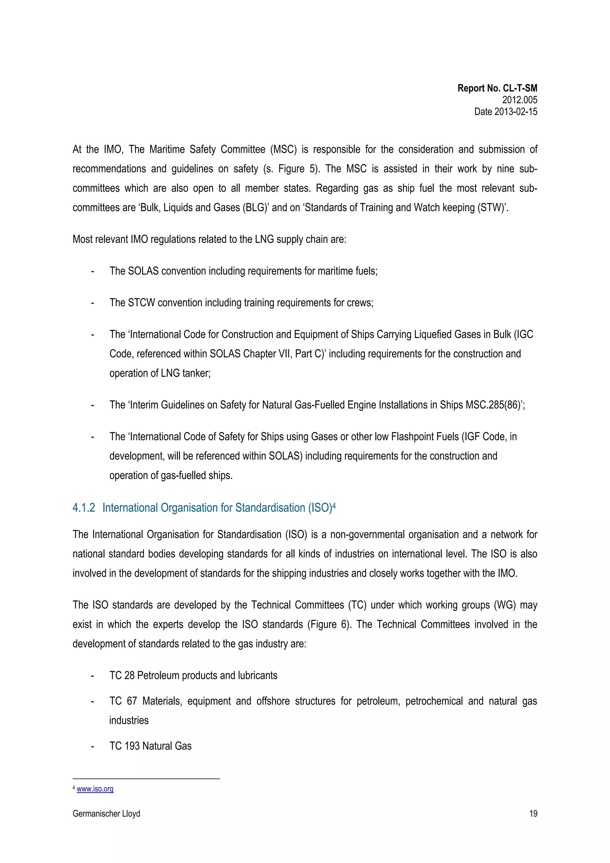Report No. CL-T-SM
2012.005
Date 2013-02-15

At the IMO, The Maritime Safety Committee (MSC) is responsible for the consideration and submission of
recommendations and guidelines on safety (s. Figure 5). The MSC is assisted in their work by nine subcommittees which are also open to all member states. Regarding gas as ship fuel the most relevant subcommittees are ‘Bulk, Liquids and Gases (BLG)’ and on ‘Standards of Training and Watch keeping (STW)’.
Most relevant IMO regulations related to the LNG supply chain are:
-

The SOLAS convention including requirements for maritime fuels;

-

The STCW convention including training requirements for crews;

-

The ‘International Code for Construction and Equipment of Ships Carrying Liquefied Gases in Bulk (IGC
Code, referenced within SOLAS Chapter VII, Part C)’ including requirements for the construction and
operation of LNG tanker;

-

The ‘Interim Guidelines on Safety for Natural Gas-Fuelled Engine Installations in Ships MSC.285(86)’;

-

The ‘International Code of Safety for Ships using Gases or other low Flashpoint Fuels (IGF Code, in
development, will be referenced within SOLAS) including requirements for the construction and
operation of gas-fuelled ships.

4.1.2 International Organisation for Standardisation (ISO)4
The International Organisation for Standardisation (ISO) is a non-governmental organisation and a network for
national standard bodies developing standards for all kinds of industries on international level. The ISO is also
involved in the development of standards for the shipping industries and closely works together with the IMO.
The ISO standards are developed by the Technical Committees (TC) under which working groups (WG) may
exist in which the experts develop the ISO standards (Figure 6). The Technical Committees involved in the
development of standards related to the gas industry are:
-

TC 28 Petroleum products and lubricants

-

TC 67 Materials, equipment and offshore structures for petroleum, petrochemical and natural gas
industries

-

4

TC 193 Natural Gas

www.iso.org

Germanischer Lloyd

19

 
