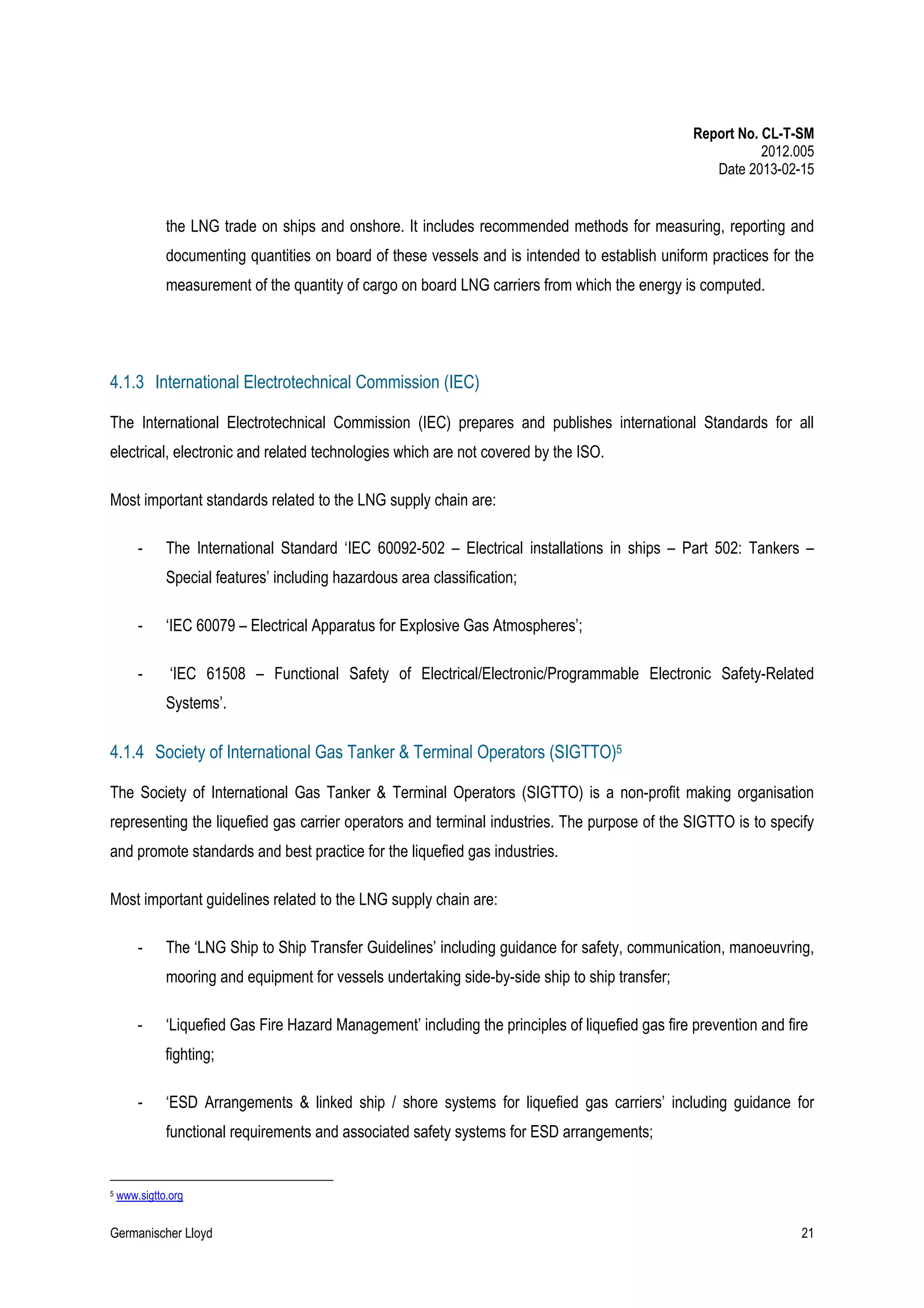 Report No. CL-T-SM
2012.005
Date 2013-02-15

the LNG trade on ships and onshore. It includes recommended methods for measuring, reporting and
documenting quantities on board of these vessels and is intended to establish uniform practices for the
measurement of the quantity of cargo on board LNG carriers from which the energy is computed.

4.1.3 International Electrotechnical Commission (IEC)
The International Electrotechnical Commission (IEC) prepares and publishes international Standards for all
electrical, electronic and related technologies which are not covered by the ISO.
Most important standards related to the LNG supply chain are:
-

The International Standard ‘IEC 60092-502 – Electrical installations in ships – Part 502: Tankers –
Special features’ including hazardous area classification;

-

‘IEC 60079 – Electrical Apparatus for Explosive Gas Atmospheres’;

-

‘IEC 61508 – Functional Safety of Electrical/Electronic/Programmable Electronic Safety-Related
Systems’.

4.1.4 Society of International Gas Tanker & Terminal Operators (SIGTTO)5
The Society of International Gas Tanker & Terminal Operators (SIGTTO) is a non-profit making organisation
representing the liquefied gas carrier operators and terminal industries. The purpose of the SIGTTO is to specify
and promote standards and best practice for the liquefied gas industries.
Most important guidelines related to the LNG supply chain are:
-

The ‘LNG Ship to Ship Transfer Guidelines’ including guidance for safety, communication, manoeuvring,
mooring and equipment for vessels undertaking side-by-side ship to ship transfer;

-

‘Liquefied Gas Fire Hazard Management’ including the principles of liquefied gas fire prevention and fire
fighting;

-

‘ESD Arrangements & linked ship / shore systems for liquefied gas carriers’ including guidance for
functional requirements and associated safety systems for ESD arrangements;

5

www.sigtto.org

Germanischer Lloyd

21

 