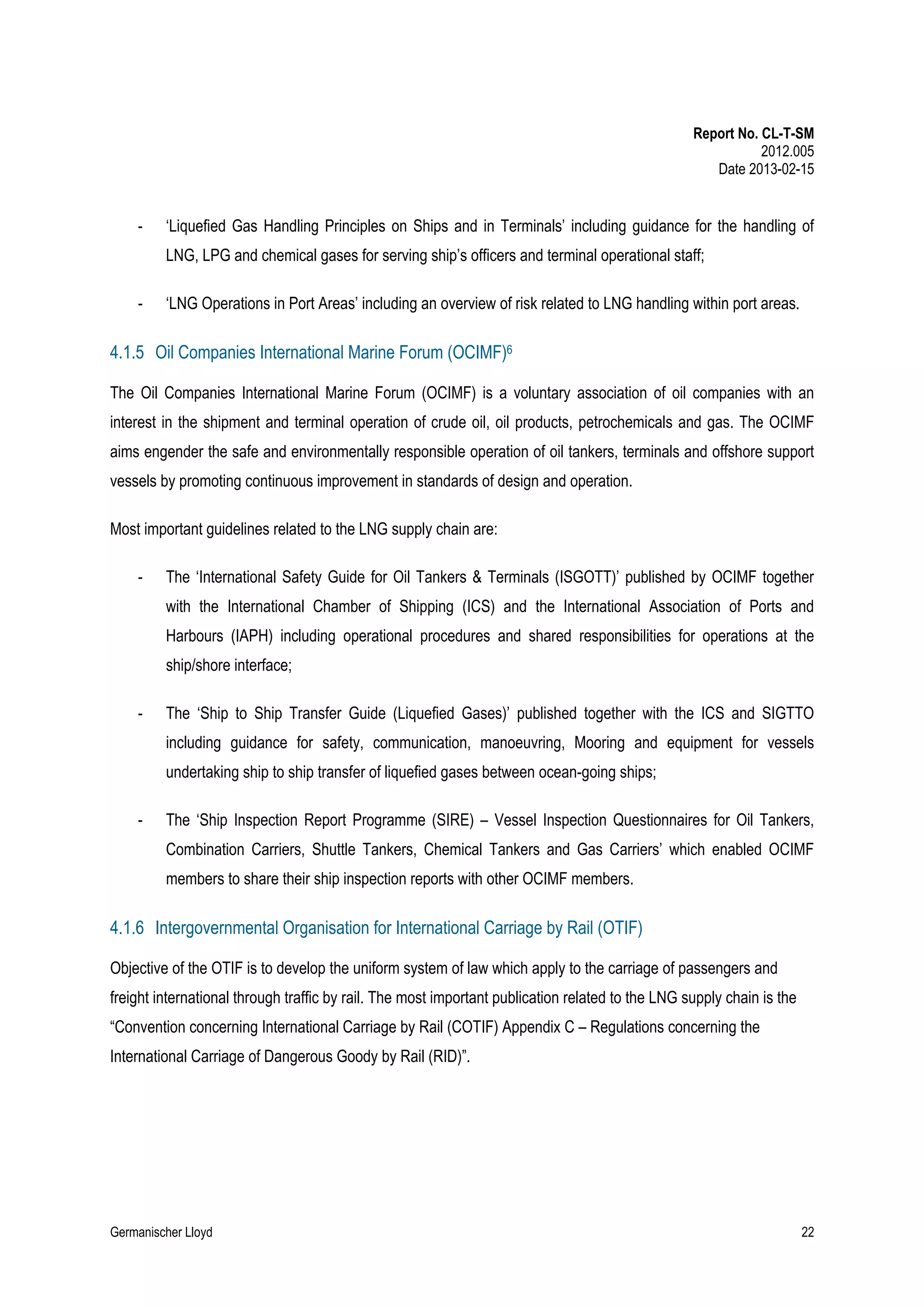 Report No. CL-T-SM
2012.005
Date 2013-02-15

-

‘Liquefied Gas Handling Principles on Ships and in Terminals’ including guidance for the handling of
LNG, LPG and chemical gases for serving ship’s officers and terminal operational staff;

-

‘LNG Operations in Port Areas’ including an overview of risk related to LNG handling within port areas.

4.1.5 Oil Companies International Marine Forum (OCIMF)6
The Oil Companies International Marine Forum (OCIMF) is a voluntary association of oil companies with an
interest in the shipment and terminal operation of crude oil, oil products, petrochemicals and gas. The OCIMF
aims engender the safe and environmentally responsible operation of oil tankers, terminals and offshore support
vessels by promoting continuous improvement in standards of design and operation.
Most important guidelines related to the LNG supply chain are:
-

The ‘International Safety Guide for Oil Tankers & Terminals (ISGOTT)’ published by OCIMF together
with the International Chamber of Shipping (ICS) and the International Association of Ports and
Harbours (IAPH) including operational procedures and shared responsibilities for operations at the
ship/shore interface;

-

The ‘Ship to Ship Transfer Guide (Liquefied Gases)’ published together with the ICS and SIGTTO
including guidance for safety, communication, manoeuvring, Mooring and equipment for vessels
undertaking ship to ship transfer of liquefied gases between ocean-going ships;

-

The ‘Ship Inspection Report Programme (SIRE) – Vessel Inspection Questionnaires for Oil Tankers,
Combination Carriers, Shuttle Tankers, Chemical Tankers and Gas Carriers’ which enabled OCIMF
members to share their ship inspection reports with other OCIMF members.

4.1.6 Intergovernmental Organisation for International Carriage by Rail (OTIF)
Objective of the OTIF is to develop the uniform system of law which apply to the carriage of passengers and
freight international through traffic by rail. The most important publication related to the LNG supply chain is the
“Convention concerning International Carriage by Rail (COTIF) Appendix C – Regulations concerning the
International Carriage of Dangerous Goody by Rail (RID)”.

Germanischer Lloyd

22

 
