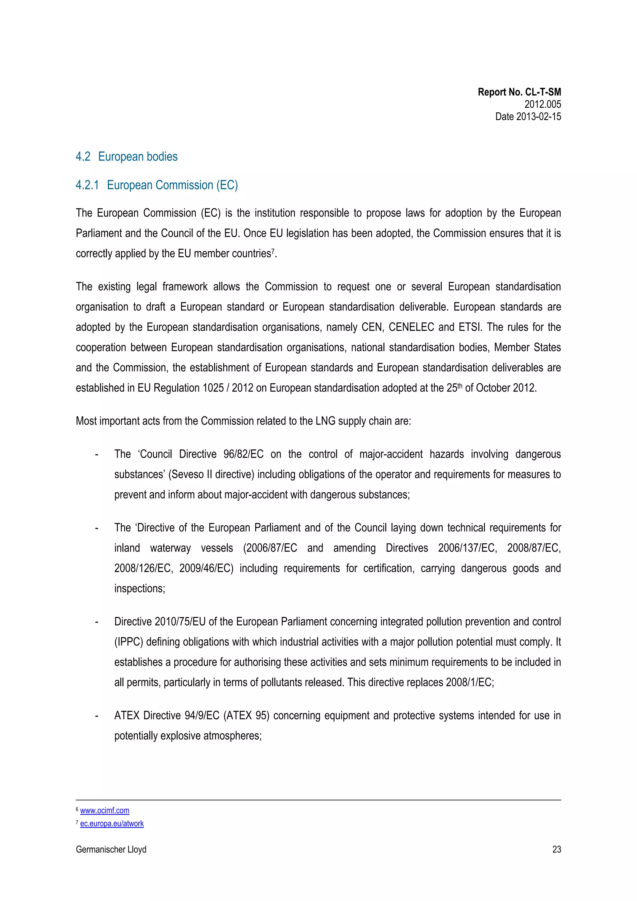 Report No. CL-T-SM
2012.005
Date 2013-02-15

4.2 European bodies
4.2.1 European Commission (EC)
The European Commission (EC) is the institution responsible to propose laws for adoption by the European
Parliament and the Council of the EU. Once EU legislation has been adopted, the Commission ensures that it is
correctly applied by the EU member countries7.
The existing legal framework allows the Commission to request one or several European standardisation
organisation to draft a European standard or European standardisation deliverable. European standards are
adopted by the European standardisation organisations, namely CEN, CENELEC and ETSI. The rules for the
cooperation between European standardisation organisations, national standardisation bodies, Member States
and the Commission, the establishment of European standards and European standardisation deliverables are
established in EU Regulation 1025 / 2012 on European standardisation adopted at the 25th of October 2012.
Most important acts from the Commission related to the LNG supply chain are:
-

The ‘Council Directive 96/82/EC on the control of major-accident hazards involving dangerous
substances’ (Seveso II directive) including obligations of the operator and requirements for measures to
prevent and inform about major-accident with dangerous substances;

-

The ‘Directive of the European Parliament and of the Council laying down technical requirements for
inland waterway vessels (2006/87/EC and amending Directives 2006/137/EC, 2008/87/EC,
2008/126/EC, 2009/46/EC) including requirements for certification, carrying dangerous goods and
inspections;

-

Directive 2010/75/EU of the European Parliament concerning integrated pollution prevention and control
(IPPC) defining obligations with which industrial activities with a major pollution potential must comply. It
establishes a procedure for authorising these activities and sets minimum requirements to be included in
all permits, particularly in terms of pollutants released. This directive replaces 2008/1/EC;

-

ATEX Directive 94/9/EC (ATEX 95) concerning equipment and protective systems intended for use in
potentially explosive atmospheres;

6

www.ocimf.com

7

ec.europa.eu/atwork

Germanischer Lloyd

23

 