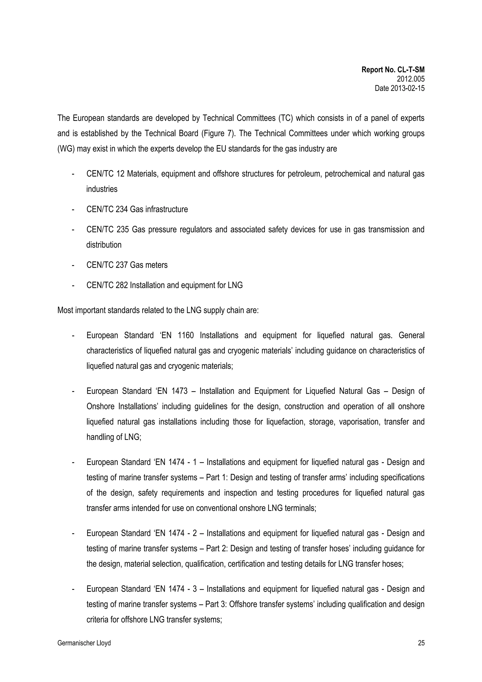 Report No. CL-T-SM
2012.005
Date 2013-02-15

The European standards are developed by Technical Committees (TC) which consists in of a panel of experts
and is established by the Technical Board (Figure 7). The Technical Committees under which working groups
(WG) may exist in which the experts develop the EU standards for the gas industry are
-

CEN/TC 12 Materials, equipment and offshore structures for petroleum, petrochemical and natural gas
industries

-

CEN/TC 234 Gas infrastructure

-

CEN/TC 235 Gas pressure regulators and associated safety devices for use in gas transmission and
distribution

-

CEN/TC 237 Gas meters

-

CEN/TC 282 Installation and equipment for LNG

Most important standards related to the LNG supply chain are:
-

European Standard ‘EN 1160 Installations and equipment for liquefied natural gas. General
characteristics of liquefied natural gas and cryogenic materials’ including guidance on characteristics of
liquefied natural gas and cryogenic materials;

-

European Standard ‘EN 1473 – Installation and Equipment for Liquefied Natural Gas – Design of
Onshore Installations’ including guidelines for the design, construction and operation of all onshore
liquefied natural gas installations including those for liquefaction, storage, vaporisation, transfer and
handling of LNG;

-

European Standard ‘EN 1474 - 1 – Installations and equipment for liquefied natural gas - Design and
testing of marine transfer systems – Part 1: Design and testing of transfer arms’ including specifications
of the design, safety requirements and inspection and testing procedures for liquefied natural gas
transfer arms intended for use on conventional onshore LNG terminals;

-

European Standard ‘EN 1474 - 2 – Installations and equipment for liquefied natural gas - Design and
testing of marine transfer systems – Part 2: Design and testing of transfer hoses’ including guidance for
the design, material selection, qualification, certification and testing details for LNG transfer hoses;

-

European Standard ‘EN 1474 - 3 – Installations and equipment for liquefied natural gas - Design and
testing of marine transfer systems – Part 3: Offshore transfer systems’ including qualification and design
criteria for offshore LNG transfer systems;

Germanischer Lloyd

25

 