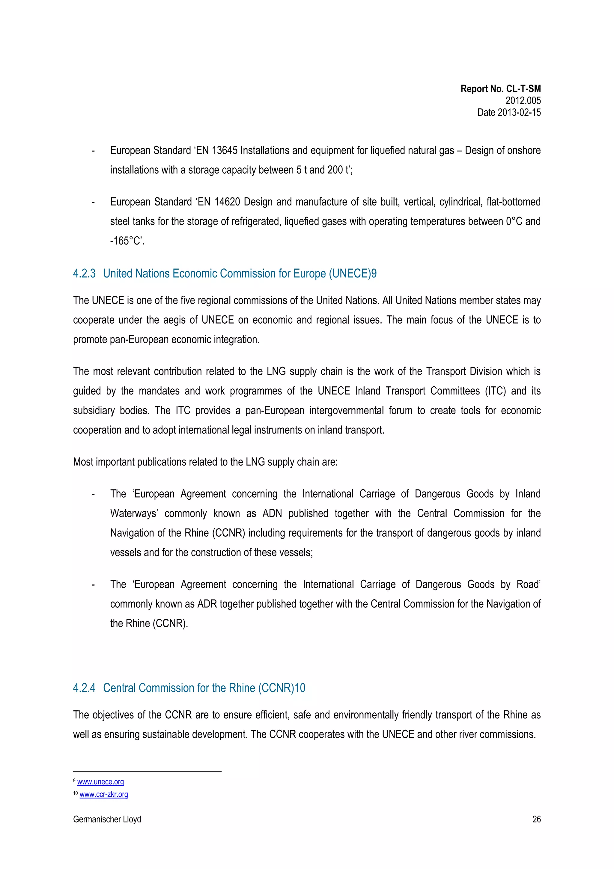 Report No. CL-T-SM
2012.005
Date 2013-02-15

-

European Standard ‘EN 13645 Installations and equipment for liquefied natural gas – Design of onshore
installations with a storage capacity between 5 t and 200 t’;

-

European Standard ‘EN 14620 Design and manufacture of site built, vertical, cylindrical, flat-bottomed
steel tanks for the storage of refrigerated, liquefied gases with operating temperatures between 0°C and
-165°C’.

4.2.3 United Nations Economic Commission for Europe (UNECE)9
The UNECE is one of the five regional commissions of the United Nations. All United Nations member states may
cooperate under the aegis of UNECE on economic and regional issues. The main focus of the UNECE is to
promote pan-European economic integration.
The most relevant contribution related to the LNG supply chain is the work of the Transport Division which is
guided by the mandates and work programmes of the UNECE Inland Transport Committees (ITC) and its
subsidiary bodies. The ITC provides a pan-European intergovernmental forum to create tools for economic
cooperation and to adopt international legal instruments on inland transport.
Most important publications related to the LNG supply chain are:
-

The ‘European Agreement concerning the International Carriage of Dangerous Goods by Inland
Waterways’ commonly known as ADN published together with the Central Commission for the
Navigation of the Rhine (CCNR) including requirements for the transport of dangerous goods by inland
vessels and for the construction of these vessels;

-

The ‘European Agreement concerning the International Carriage of Dangerous Goods by Road’
commonly known as ADR together published together with the Central Commission for the Navigation of
the Rhine (CCNR).

4.2.4 Central Commission for the Rhine (CCNR)10
The objectives of the CCNR are to ensure efficient, safe and environmentally friendly transport of the Rhine as
well as ensuring sustainable development. The CCNR cooperates with the UNECE and other river commissions.

9

www.unece.org

10

www.ccr-zkr.org

Germanischer Lloyd

26

 