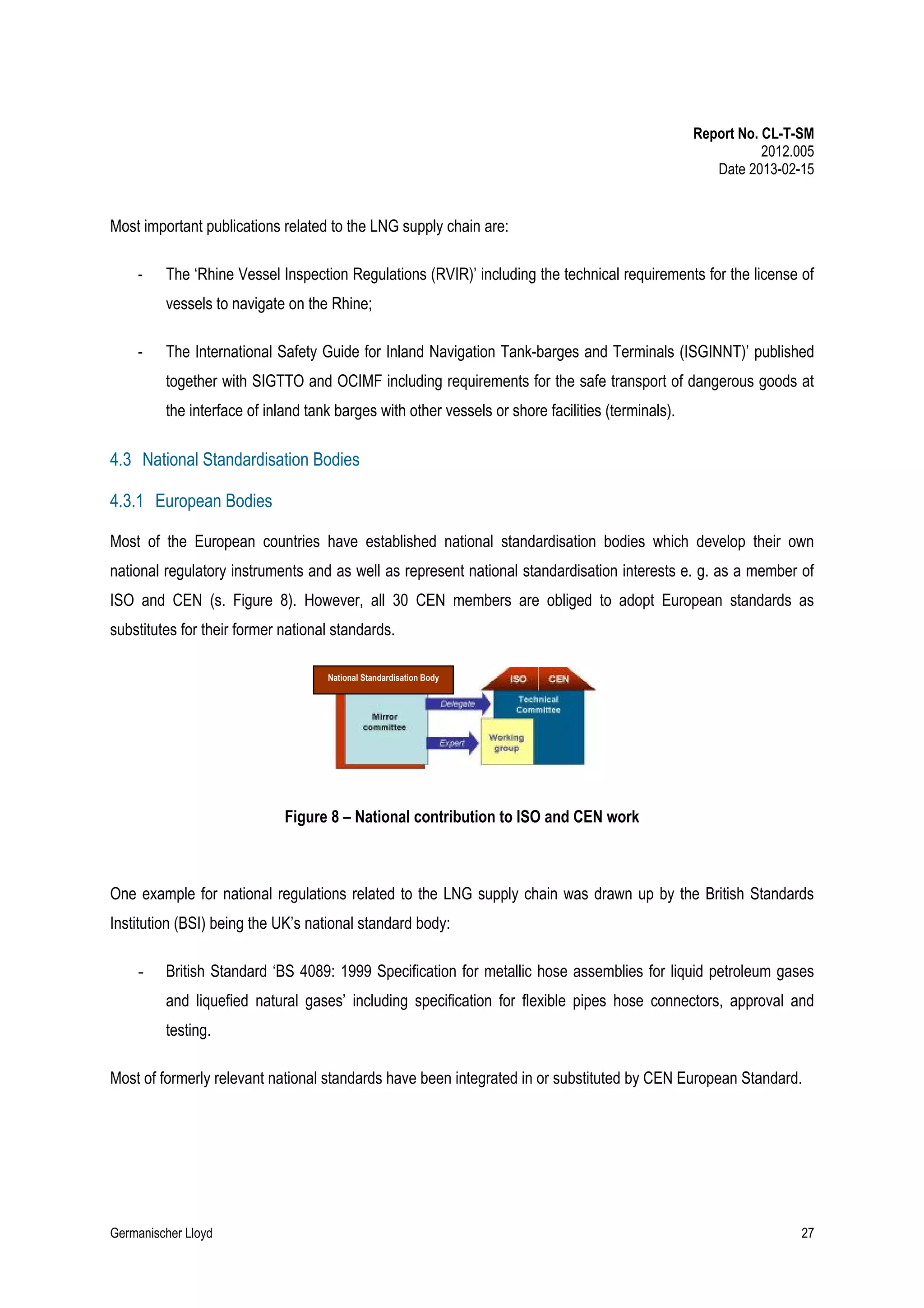 Report No. CL-T-SM
2012.005
Date 2013-02-15

Most important publications related to the LNG supply chain are:
-

The ‘Rhine Vessel Inspection Regulations (RVIR)’ including the technical requirements for the license of
vessels to navigate on the Rhine;

-

The International Safety Guide for Inland Navigation Tank-barges and Terminals (ISGINNT)’ published
together with SIGTTO and OCIMF including requirements for the safe transport of dangerous goods at
the interface of inland tank barges with other vessels or shore facilities (terminals).

4.3 National Standardisation Bodies
4.3.1 European Bodies
Most of the European countries have established national standardisation bodies which develop their own
national regulatory instruments and as well as represent national standardisation interests e. g. as a member of
ISO and CEN (s. Figure 8). However, all 30 CEN members are obliged to adopt European standards as
substitutes for their former national standards.
National Standardisation Body

Figure 8 – National contribution to ISO and CEN work

One example for national regulations related to the LNG supply chain was drawn up by the British Standards
Institution (BSI) being the UK’s national standard body:
-

British Standard ‘BS 4089: 1999 Specification for metallic hose assemblies for liquid petroleum gases
and liquefied natural gases’ including specification for flexible pipes hose connectors, approval and
testing.

Most of formerly relevant national standards have been integrated in or substituted by CEN European Standard.

Germanischer Lloyd

27

 