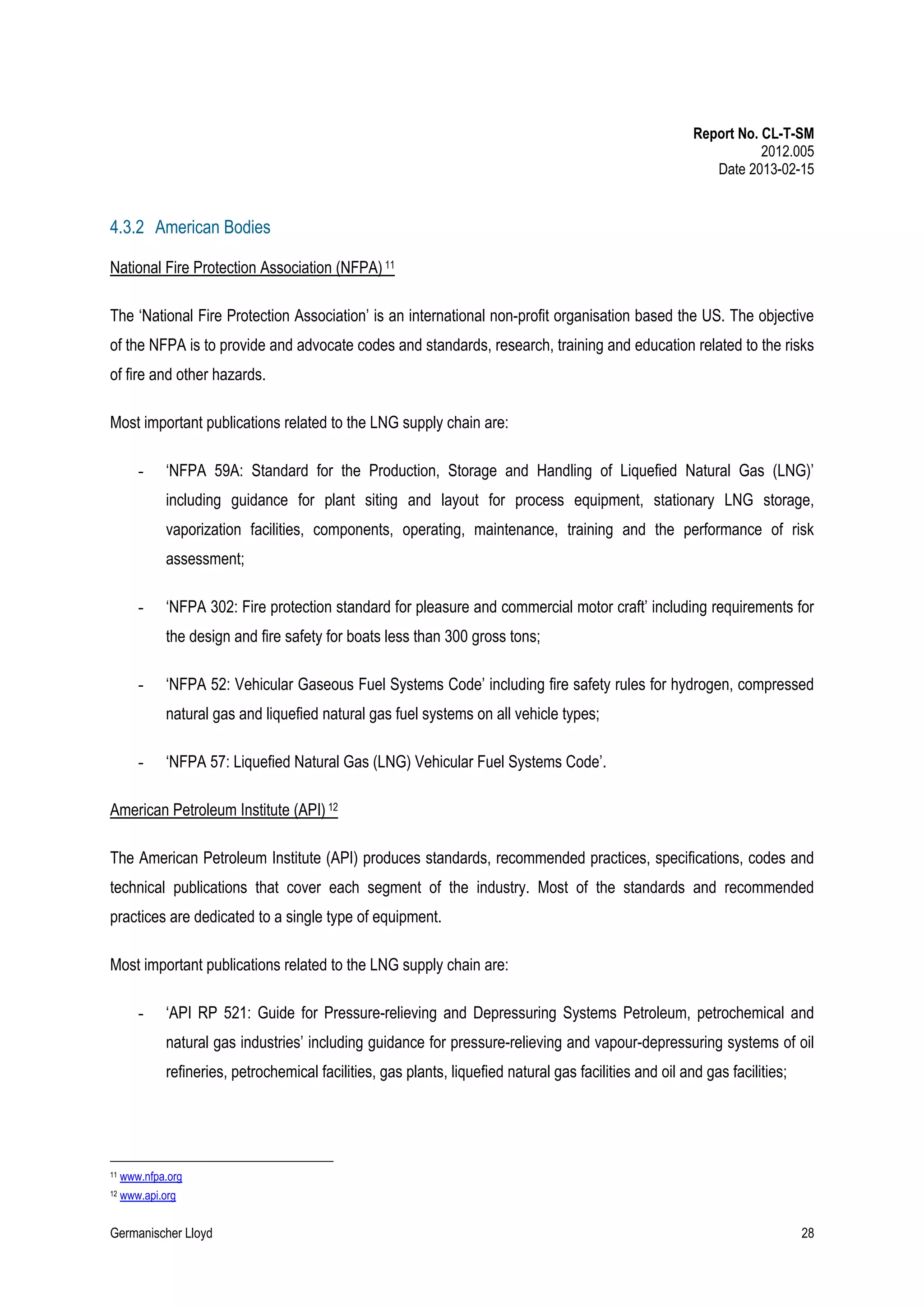 Report No. CL-T-SM
2012.005
Date 2013-02-15

4.3.2 American Bodies
National Fire Protection Association (NFPA) 11
The ‘National Fire Protection Association’ is an international non-profit organisation based the US. The objective
of the NFPA is to provide and advocate codes and standards, research, training and education related to the risks
of fire and other hazards.
Most important publications related to the LNG supply chain are:
-

‘NFPA 59A: Standard for the Production, Storage and Handling of Liquefied Natural Gas (LNG)’
including guidance for plant siting and layout for process equipment, stationary LNG storage,
vaporization facilities, components, operating, maintenance, training and the performance of risk
assessment;

-

‘NFPA 302: Fire protection standard for pleasure and commercial motor craft’ including requirements for
the design and fire safety for boats less than 300 gross tons;

-

‘NFPA 52: Vehicular Gaseous Fuel Systems Code’ including fire safety rules for hydrogen, compressed
natural gas and liquefied natural gas fuel systems on all vehicle types;

-

‘NFPA 57: Liquefied Natural Gas (LNG) Vehicular Fuel Systems Code’.

American Petroleum Institute (API) 12
The American Petroleum Institute (API) produces standards, recommended practices, specifications, codes and
technical publications that cover each segment of the industry. Most of the standards and recommended
practices are dedicated to a single type of equipment.
Most important publications related to the LNG supply chain are:
-

‘API RP 521: Guide for Pressure-relieving and Depressuring Systems Petroleum, petrochemical and
natural gas industries’ including guidance for pressure-relieving and vapour-depressuring systems of oil
refineries, petrochemical facilities, gas plants, liquefied natural gas facilities and oil and gas facilities;

11

www.nfpa.org

12

www.api.org

Germanischer Lloyd

28

 