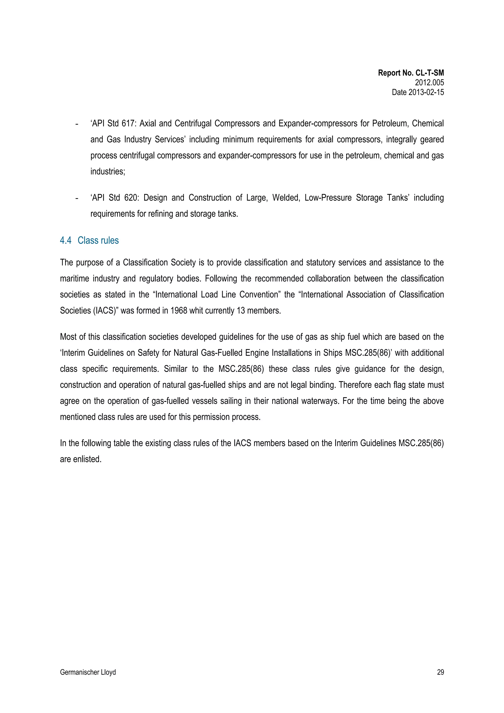 Report No. CL-T-SM
2012.005
Date 2013-02-15

-

‘API Std 617: Axial and Centrifugal Compressors and Expander-compressors for Petroleum, Chemical
and Gas Industry Services’ including minimum requirements for axial compressors, integrally geared
process centrifugal compressors and expander-compressors for use in the petroleum, chemical and gas
industries;

-

‘API Std 620: Design and Construction of Large, Welded, Low-Pressure Storage Tanks’ including
requirements for refining and storage tanks.

4.4 Class rules
The purpose of a Classification Society is to provide classification and statutory services and assistance to the
maritime industry and regulatory bodies. Following the recommended collaboration between the classification
societies as stated in the “International Load Line Convention” the “International Association of Classification
Societies (IACS)” was formed in 1968 whit currently 13 members.
Most of this classification societies developed guidelines for the use of gas as ship fuel which are based on the
‘Interim Guidelines on Safety for Natural Gas-Fuelled Engine Installations in Ships MSC.285(86)’ with additional
class specific requirements. Similar to the MSC.285(86) these class rules give guidance for the design,
construction and operation of natural gas-fuelled ships and are not legal binding. Therefore each flag state must
agree on the operation of gas-fuelled vessels sailing in their national waterways. For the time being the above
mentioned class rules are used for this permission process.
In the following table the existing class rules of the IACS members based on the Interim Guidelines MSC.285(86)
are enlisted.

Germanischer Lloyd

29

 