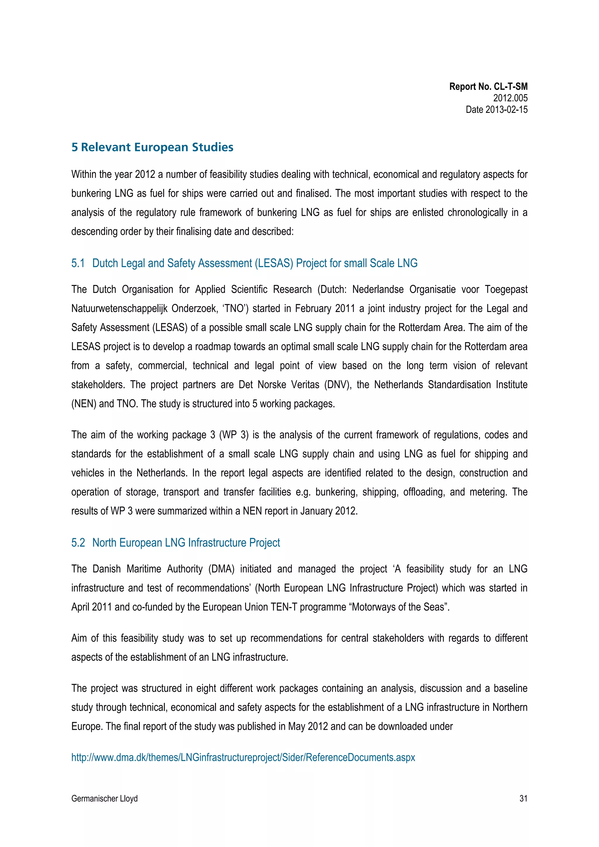 Report No. CL-T-SM
2012.005
Date 2013-02-15

5 Relevant European Studies
Within the year 2012 a number of feasibility studies dealing with technical, economical and regulatory aspects for
bunkering LNG as fuel for ships were carried out and finalised. The most important studies with respect to the
analysis of the regulatory rule framework of bunkering LNG as fuel for ships are enlisted chronologically in a
descending order by their finalising date and described:

5.1 Dutch Legal and Safety Assessment (LESAS) Project for small Scale LNG
The Dutch Organisation for Applied Scientific Research (Dutch: Nederlandse Organisatie voor Toegepast
Natuurwetenschappelijk Onderzoek, ‘TNO’) started in February 2011 a joint industry project for the Legal and
Safety Assessment (LESAS) of a possible small scale LNG supply chain for the Rotterdam Area. The aim of the
LESAS project is to develop a roadmap towards an optimal small scale LNG supply chain for the Rotterdam area
from a safety, commercial, technical and legal point of view based on the long term vision of relevant
stakeholders. The project partners are Det Norske Veritas (DNV), the Netherlands Standardisation Institute
(NEN) and TNO. The study is structured into 5 working packages.
The aim of the working package 3 (WP 3) is the analysis of the current framework of regulations, codes and
standards for the establishment of a small scale LNG supply chain and using LNG as fuel for shipping and
vehicles in the Netherlands. In the report legal aspects are identified related to the design, construction and
operation of storage, transport and transfer facilities e.g. bunkering, shipping, offloading, and metering. The
results of WP 3 were summarized within a NEN report in January 2012.

5.2 North European LNG Infrastructure Project
The Danish Maritime Authority (DMA) initiated and managed the project ‘A feasibility study for an LNG
infrastructure and test of recommendations’ (North European LNG Infrastructure Project) which was started in
April 2011 and co-funded by the European Union TEN-T programme “Motorways of the Seas”.
Aim of this feasibility study was to set up recommendations for central stakeholders with regards to different
aspects of the establishment of an LNG infrastructure.
The project was structured in eight different work packages containing an analysis, discussion and a baseline
study through technical, economical and safety aspects for the establishment of a LNG infrastructure in Northern
Europe. The final report of the study was published in May 2012 and can be downloaded under
http://www.dma.dk/themes/LNGinfrastructureproject/Sider/ReferenceDocuments.aspx

Germanischer Lloyd

31

 