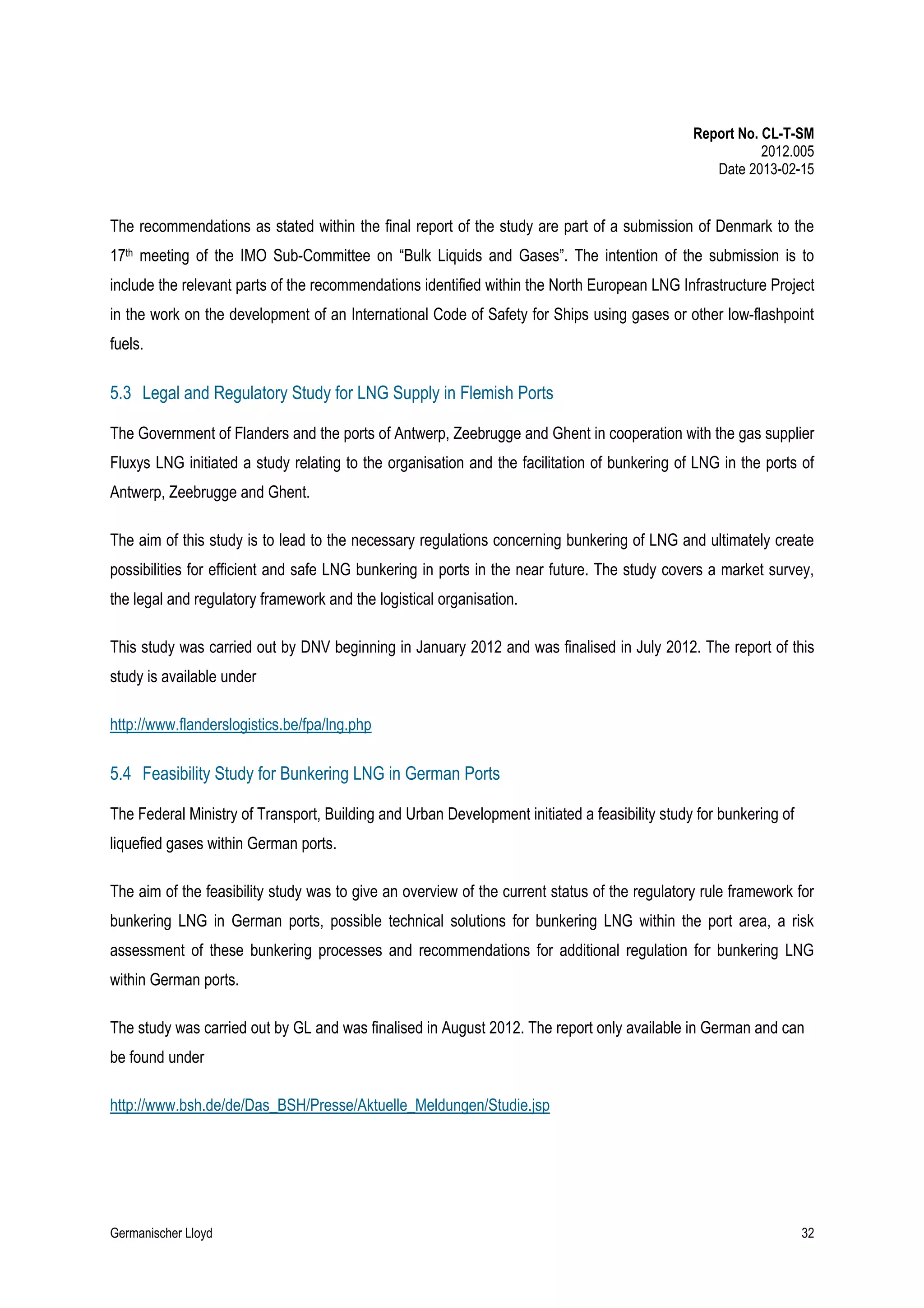 Report No. CL-T-SM
2012.005
Date 2013-02-15

The recommendations as stated within the final report of the study are part of a submission of Denmark to the
17th meeting of the IMO Sub-Committee on “Bulk Liquids and Gases”. The intention of the submission is to
include the relevant parts of the recommendations identified within the North European LNG Infrastructure Project
in the work on the development of an International Code of Safety for Ships using gases or other low-flashpoint
fuels.

5.3 Legal and Regulatory Study for LNG Supply in Flemish Ports
The Government of Flanders and the ports of Antwerp, Zeebrugge and Ghent in cooperation with the gas supplier
Fluxys LNG initiated a study relating to the organisation and the facilitation of bunkering of LNG in the ports of
Antwerp, Zeebrugge and Ghent.
The aim of this study is to lead to the necessary regulations concerning bunkering of LNG and ultimately create
possibilities for efficient and safe LNG bunkering in ports in the near future. The study covers a market survey,
the legal and regulatory framework and the logistical organisation.
This study was carried out by DNV beginning in January 2012 and was finalised in July 2012. The report of this
study is available under
http://www.flanderslogistics.be/fpa/lng.php

5.4 Feasibility Study for Bunkering LNG in German Ports
The Federal Ministry of Transport, Building and Urban Development initiated a feasibility study for bunkering of
liquefied gases within German ports.
The aim of the feasibility study was to give an overview of the current status of the regulatory rule framework for
bunkering LNG in German ports, possible technical solutions for bunkering LNG within the port area, a risk
assessment of these bunkering processes and recommendations for additional regulation for bunkering LNG
within German ports.
The study was carried out by GL and was finalised in August 2012. The report only available in German and can
be found under
http://www.bsh.de/de/Das_BSH/Presse/Aktuelle_Meldungen/Studie.jsp

Germanischer Lloyd

32

 