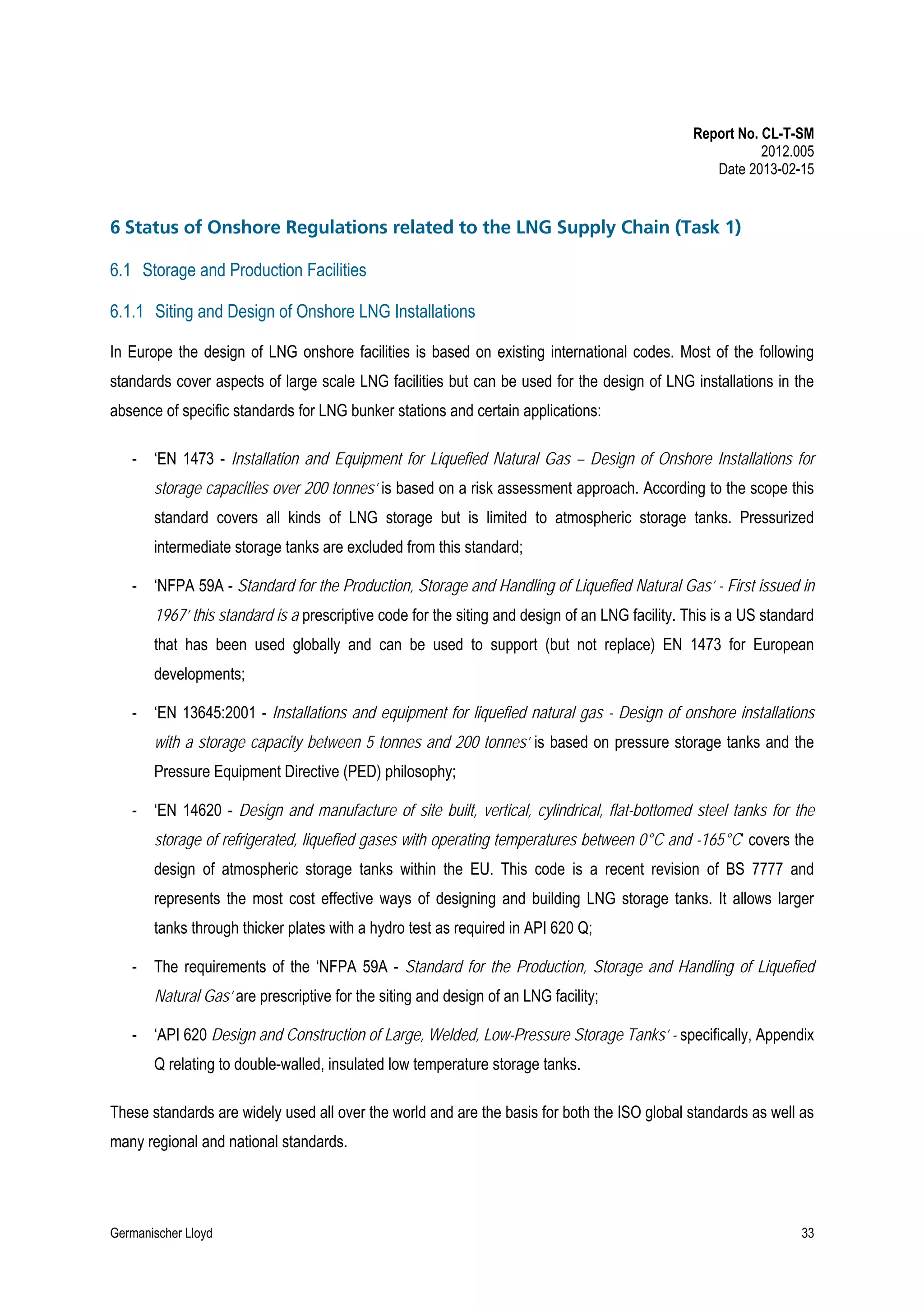 Report No. CL-T-SM
2012.005
Date 2013-02-15

6 Status of Onshore Regulations related to the LNG Supply Chain (Task 1)
6.1 Storage and Production Facilities
6.1.1 Siting and Design of Onshore LNG Installations
In Europe the design of LNG onshore facilities is based on existing international codes. Most of the following
standards cover aspects of large scale LNG facilities but can be used for the design of LNG installations in the
absence of specific standards for LNG bunker stations and certain applications:
-

‘EN 1473 - Installation and Equipment for Liquefied Natural Gas – Design of Onshore Installations for
storage capacities over 200 tonnes’ is based on a risk assessment approach. According to the scope this
standard covers all kinds of LNG storage but is limited to atmospheric storage tanks. Pressurized
intermediate storage tanks are excluded from this standard;

-

‘NFPA 59A - Standard for the Production, Storage and Handling of Liquefied Natural Gas’ - First issued in
1967’ this standard is a prescriptive code for the siting and design of an LNG facility. This is a US standard
that has been used globally and can be used to support (but not replace) EN 1473 for European
developments;

-

‘EN 13645:2001 - Installations and equipment for liquefied natural gas - Design of onshore installations
with a storage capacity between 5 tonnes and 200 tonnes’ is based on pressure storage tanks and the
Pressure Equipment Directive (PED) philosophy;

-

‘EN 14620 - Design and manufacture of site built, vertical, cylindrical, flat-bottomed steel tanks for the
storage of refrigerated, liquefied gases with operating temperatures between 0°C and -165°C’ covers the
design of atmospheric storage tanks within the EU. This code is a recent revision of BS 7777 and
represents the most cost effective ways of designing and building LNG storage tanks. It allows larger
tanks through thicker plates with a hydro test as required in API 620 Q;

-

The requirements of the ‘NFPA 59A - Standard for the Production, Storage and Handling of Liquefied
Natural Gas’ are prescriptive for the siting and design of an LNG facility;

-

‘API 620 Design and Construction of Large, Welded, Low-Pressure Storage Tanks’ - specifically, Appendix
Q relating to double-walled, insulated low temperature storage tanks.

These standards are widely used all over the world and are the basis for both the ISO global standards as well as
many regional and national standards.

Germanischer Lloyd

33

 