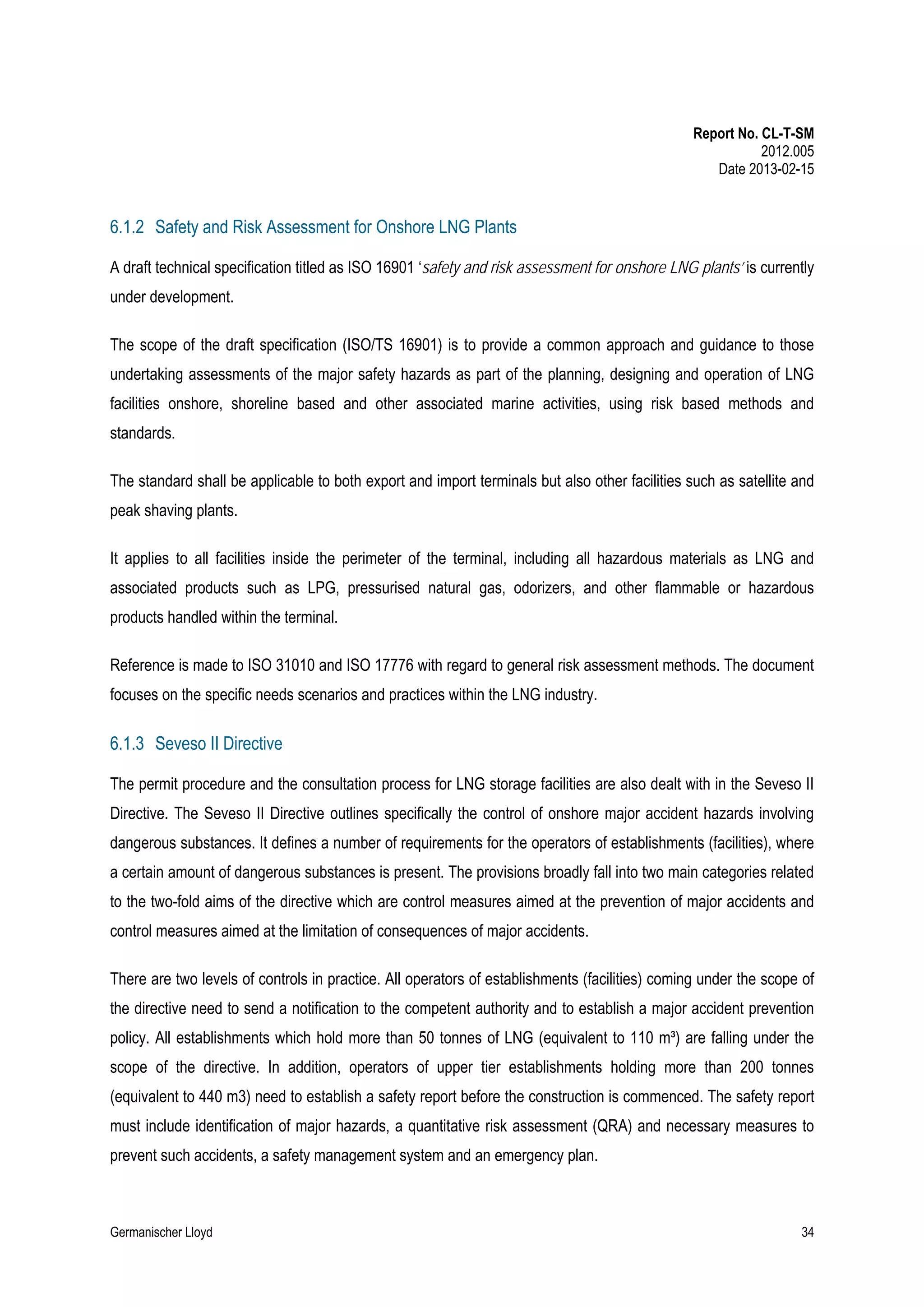 Report No. CL-T-SM
2012.005
Date 2013-02-15

6.1.2 Safety and Risk Assessment for Onshore LNG Plants
A draft technical specification titled as ISO 16901 ‘safety and risk assessment for onshore LNG plants’ is currently
under development.
The scope of the draft specification (ISO/TS 16901) is to provide a common approach and guidance to those
undertaking assessments of the major safety hazards as part of the planning, designing and operation of LNG
facilities onshore, shoreline based and other associated marine activities, using risk based methods and
standards.
The standard shall be applicable to both export and import terminals but also other facilities such as satellite and
peak shaving plants.
It applies to all facilities inside the perimeter of the terminal, including all hazardous materials as LNG and
associated products such as LPG, pressurised natural gas, odorizers, and other flammable or hazardous
products handled within the terminal.
Reference is made to ISO 31010 and ISO 17776 with regard to general risk assessment methods. The document
focuses on the specific needs scenarios and practices within the LNG industry.

6.1.3 Seveso II Directive
The permit procedure and the consultation process for LNG storage facilities are also dealt with in the Seveso II
Directive. The Seveso II Directive outlines specifically the control of onshore major accident hazards involving
dangerous substances. It defines a number of requirements for the operators of establishments (facilities), where
a certain amount of dangerous substances is present. The provisions broadly fall into two main categories related
to the two-fold aims of the directive which are control measures aimed at the prevention of major accidents and
control measures aimed at the limitation of consequences of major accidents.
There are two levels of controls in practice. All operators of establishments (facilities) coming under the scope of
the directive need to send a notification to the competent authority and to establish a major accident prevention
policy. All establishments which hold more than 50 tonnes of LNG (equivalent to 110 m³) are falling under the
scope of the directive. In addition, operators of upper tier establishments holding more than 200 tonnes
(equivalent to 440 m3) need to establish a safety report before the construction is commenced. The safety report
must include identification of major hazards, a quantitative risk assessment (QRA) and necessary measures to
prevent such accidents, a safety management system and an emergency plan.

Germanischer Lloyd

34

 