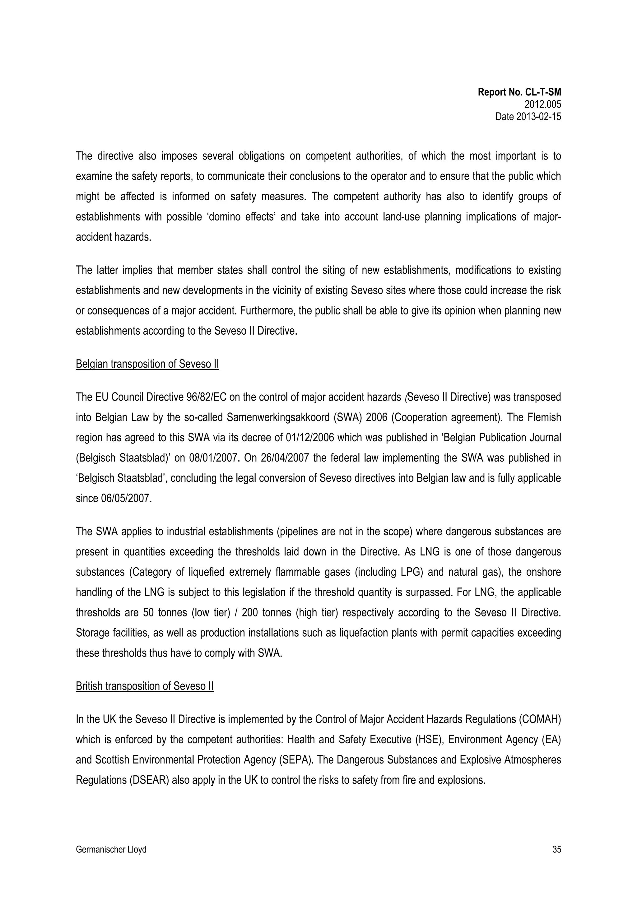 Report No. CL-T-SM
2012.005
Date 2013-02-15

The directive also imposes several obligations on competent authorities, of which the most important is to
examine the safety reports, to communicate their conclusions to the operator and to ensure that the public which
might be affected is informed on safety measures. The competent authority has also to identify groups of
establishments with possible ‘domino effects’ and take into account land-use planning implications of majoraccident hazards.
The latter implies that member states shall control the siting of new establishments, modifications to existing
establishments and new developments in the vicinity of existing Seveso sites where those could increase the risk
or consequences of a major accident. Furthermore, the public shall be able to give its opinion when planning new
establishments according to the Seveso II Directive.
Belgian transposition of Seveso II
The EU Council Directive 96/82/EC on the control of major accident hazards (Seveso II Directive) was transposed
into Belgian Law by the so-called Samenwerkingsakkoord (SWA) 2006 (Cooperation agreement). The Flemish
region has agreed to this SWA via its decree of 01/12/2006 which was published in ‘Belgian Publication Journal
(Belgisch Staatsblad)’ on 08/01/2007. On 26/04/2007 the federal law implementing the SWA was published in
‘Belgisch Staatsblad’, concluding the legal conversion of Seveso directives into Belgian law and is fully applicable
since 06/05/2007.
The SWA applies to industrial establishments (pipelines are not in the scope) where dangerous substances are
present in quantities exceeding the thresholds laid down in the Directive. As LNG is one of those dangerous
substances (Category of liquefied extremely flammable gases (including LPG) and natural gas), the onshore
handling of the LNG is subject to this legislation if the threshold quantity is surpassed. For LNG, the applicable
thresholds are 50 tonnes (low tier) / 200 tonnes (high tier) respectively according to the Seveso II Directive.
Storage facilities, as well as production installations such as liquefaction plants with permit capacities exceeding
these thresholds thus have to comply with SWA.
British transposition of Seveso II
In the UK the Seveso II Directive is implemented by the Control of Major Accident Hazards Regulations (COMAH)
which is enforced by the competent authorities: Health and Safety Executive (HSE), Environment Agency (EA)
and Scottish Environmental Protection Agency (SEPA). The Dangerous Substances and Explosive Atmospheres
Regulations (DSEAR) also apply in the UK to control the risks to safety from fire and explosions.

Germanischer Lloyd

35

 