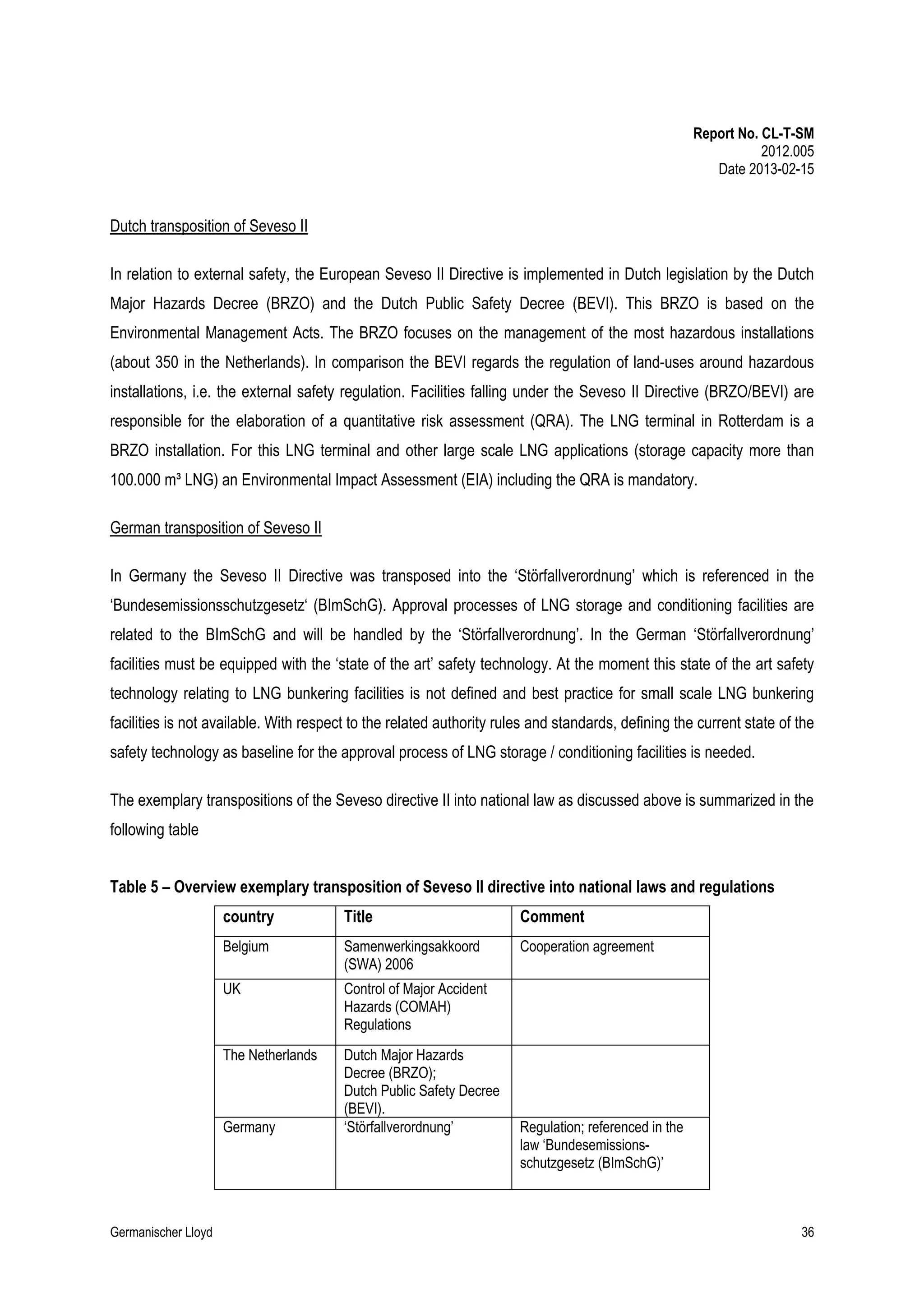Report No. CL-T-SM
2012.005
Date 2013-02-15

Dutch transposition of Seveso II
In relation to external safety, the European Seveso II Directive is implemented in Dutch legislation by the Dutch
Major Hazards Decree (BRZO) and the Dutch Public Safety Decree (BEVI). This BRZO is based on the
Environmental Management Acts. The BRZO focuses on the management of the most hazardous installations
(about 350 in the Netherlands). In comparison the BEVI regards the regulation of land-uses around hazardous
installations, i.e. the external safety regulation. Facilities falling under the Seveso II Directive (BRZO/BEVI) are
responsible for the elaboration of a quantitative risk assessment (QRA). The LNG terminal in Rotterdam is a
BRZO installation. For this LNG terminal and other large scale LNG applications (storage capacity more than
100.000 m³ LNG) an Environmental Impact Assessment (EIA) including the QRA is mandatory.
German transposition of Seveso II
In Germany the Seveso II Directive was transposed into the ‘Störfallverordnung’ which is referenced in the
‘Bundesemissionsschutzgesetz‘ (BImSchG). Approval processes of LNG storage and conditioning facilities are
related to the BImSchG and will be handled by the ‘Störfallverordnung’. In the German ‘Störfallverordnung’
facilities must be equipped with the ‘state of the art’ safety technology. At the moment this state of the art safety
technology relating to LNG bunkering facilities is not defined and best practice for small scale LNG bunkering
facilities is not available. With respect to the related authority rules and standards, defining the current state of the
safety technology as baseline for the approval process of LNG storage / conditioning facilities is needed.
The exemplary transpositions of the Seveso directive II into national law as discussed above is summarized in the
following table
Table 5 – Overview exemplary transposition of Seveso II directive into national laws and regulations
country

Title

Comment

Belgium

Samenwerkingsakkoord
(SWA) 2006

Cooperation agreement

UK

Control of Major Accident
Hazards (COMAH)
Regulations

The Netherlands

Dutch Major Hazards
Decree (BRZO);
Dutch Public Safety Decree
(BEVI).
‘Störfallverordnung’

Germany

Germanischer Lloyd

Regulation; referenced in the
law ‘Bundesemissionsschutzgesetz (BImSchG)’

36

 