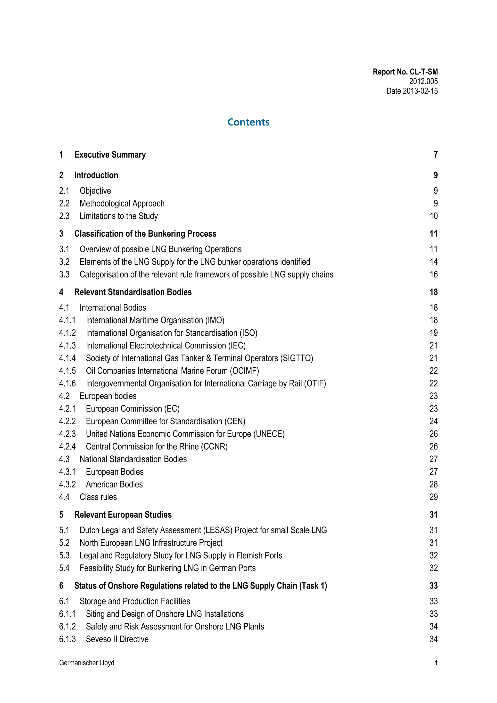 Report No. CL-T-SM
2012.005
Date 2013-02-15

Contents
1

Executive Summary

7

2

Introduction

9

2.1
2.2
2.3
3

Objective
Methodological Approach
Limitations to the Study
Classification of the Bunkering Process

3.1
3.2
3.3
4

Overview of possible LNG Bunkering Operations
Elements of the LNG Supply for the LNG bunker operations identified
Categorisation of the relevant rule framework of possible LNG supply chains
Relevant Standardisation Bodies

4.1
4.1.1
4.1.2
4.1.3
4.1.4
4.1.5
4.1.6
4.2
4.2.1
4.2.2
4.2.3
4.2.4
4.3
4.3.1
4.3.2
4.4
5
5.1
5.2
5.3
5.4
6

International Bodies
International Maritime Organisation (IMO)
International Organisation for Standardisation (ISO)
International Electrotechnical Commission (IEC)
Society of International Gas Tanker & Terminal Operators (SIGTTO)
Oil Companies International Marine Forum (OCIMF)
Intergovernmental Organisation for International Carriage by Rail (OTIF)
European bodies
European Commission (EC)
European Committee for Standardisation (CEN)
United Nations Economic Commission for Europe (UNECE)
Central Commission for the Rhine (CCNR)
National Standardisation Bodies
European Bodies
American Bodies
Class rules

Relevant European Studies

9
9
10
11
11
14
16
18
18
18
19
21
21
22
22
23
23
24
26
26
27
27
28
29
31

Dutch Legal and Safety Assessment (LESAS) Project for small Scale LNG
North European LNG Infrastructure Project
Legal and Regulatory Study for LNG Supply in Flemish Ports
Feasibility Study for Bunkering LNG in German Ports

31
31
32
32

Status of Onshore Regulations related to the LNG Supply Chain (Task 1)

33

6.1 Storage and Production Facilities
6.1.1 Siting and Design of Onshore LNG Installations
6.1.2 Safety and Risk Assessment for Onshore LNG Plants
6.1.3 Seveso II Directive
Germanischer Lloyd

33
33
34
34
1

 