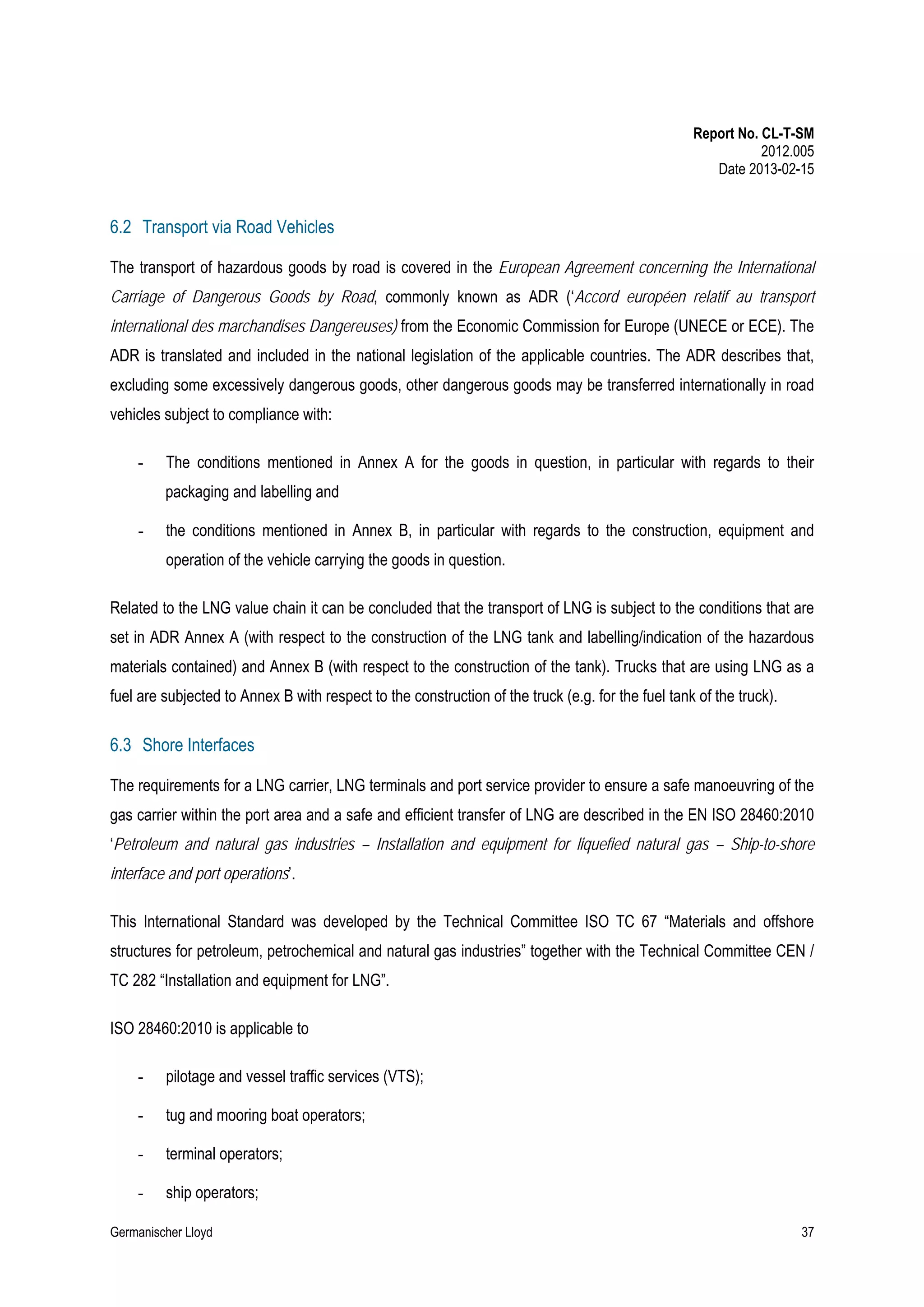 Report No. CL-T-SM
2012.005
Date 2013-02-15

6.2 Transport via Road Vehicles
The transport of hazardous goods by road is covered in the European Agreement concerning the International
Carriage of Dangerous Goods by Road, commonly known as ADR (‘Accord européen relatif au transport
international des marchandises Dangereuses) from the Economic Commission for Europe (UNECE or ECE). The
ADR is translated and included in the national legislation of the applicable countries. The ADR describes that,
excluding some excessively dangerous goods, other dangerous goods may be transferred internationally in road
vehicles subject to compliance with:
-

The conditions mentioned in Annex A for the goods in question, in particular with regards to their
packaging and labelling and

-

the conditions mentioned in Annex B, in particular with regards to the construction, equipment and
operation of the vehicle carrying the goods in question.

Related to the LNG value chain it can be concluded that the transport of LNG is subject to the conditions that are
set in ADR Annex A (with respect to the construction of the LNG tank and labelling/indication of the hazardous
materials contained) and Annex B (with respect to the construction of the tank). Trucks that are using LNG as a
fuel are subjected to Annex B with respect to the construction of the truck (e.g. for the fuel tank of the truck).

6.3 Shore Interfaces
The requirements for a LNG carrier, LNG terminals and port service provider to ensure a safe manoeuvring of the
gas carrier within the port area and a safe and efficient transfer of LNG are described in the EN ISO 28460:2010
‘Petroleum and natural gas industries – Installation and equipment for liquefied natural gas – Ship-to-shore
interface and port operations’.
This International Standard was developed by the Technical Committee ISO TC 67 “Materials and offshore
structures for petroleum, petrochemical and natural gas industries” together with the Technical Committee CEN /
TC 282 “Installation and equipment for LNG”.
ISO 28460:2010 is applicable to
-

pilotage and vessel traffic services (VTS);

-

tug and mooring boat operators;

-

terminal operators;

-

ship operators;

Germanischer Lloyd

37

 