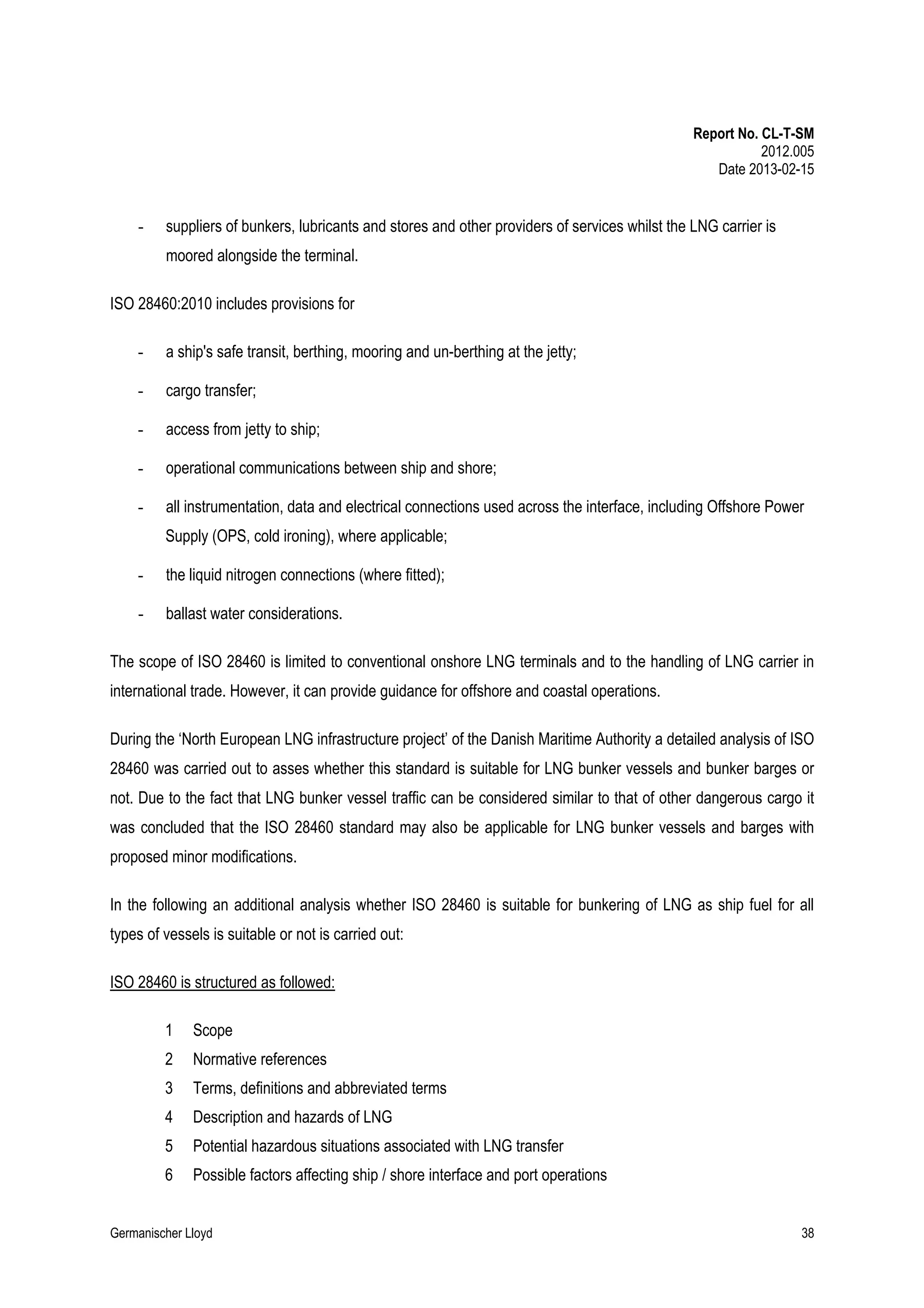 Report No. CL-T-SM
2012.005
Date 2013-02-15

-

suppliers of bunkers, lubricants and stores and other providers of services whilst the LNG carrier is
moored alongside the terminal.

ISO 28460:2010 includes provisions for
-

a ship's safe transit, berthing, mooring and un-berthing at the jetty;

-

cargo transfer;

-

access from jetty to ship;

-

operational communications between ship and shore;

-

all instrumentation, data and electrical connections used across the interface, including Offshore Power
Supply (OPS, cold ironing), where applicable;

-

the liquid nitrogen connections (where fitted);

-

ballast water considerations.

The scope of ISO 28460 is limited to conventional onshore LNG terminals and to the handling of LNG carrier in
international trade. However, it can provide guidance for offshore and coastal operations.
During the ‘North European LNG infrastructure project’ of the Danish Maritime Authority a detailed analysis of ISO
28460 was carried out to asses whether this standard is suitable for LNG bunker vessels and bunker barges or
not. Due to the fact that LNG bunker vessel traffic can be considered similar to that of other dangerous cargo it
was concluded that the ISO 28460 standard may also be applicable for LNG bunker vessels and barges with
proposed minor modifications.
In the following an additional analysis whether ISO 28460 is suitable for bunkering of LNG as ship fuel for all
types of vessels is suitable or not is carried out:
ISO 28460 is structured as followed:
1

Scope

2

Normative references

3

Terms, definitions and abbreviated terms

4

Description and hazards of LNG

5

Potential hazardous situations associated with LNG transfer

6

Possible factors affecting ship / shore interface and port operations

Germanischer Lloyd

38

 