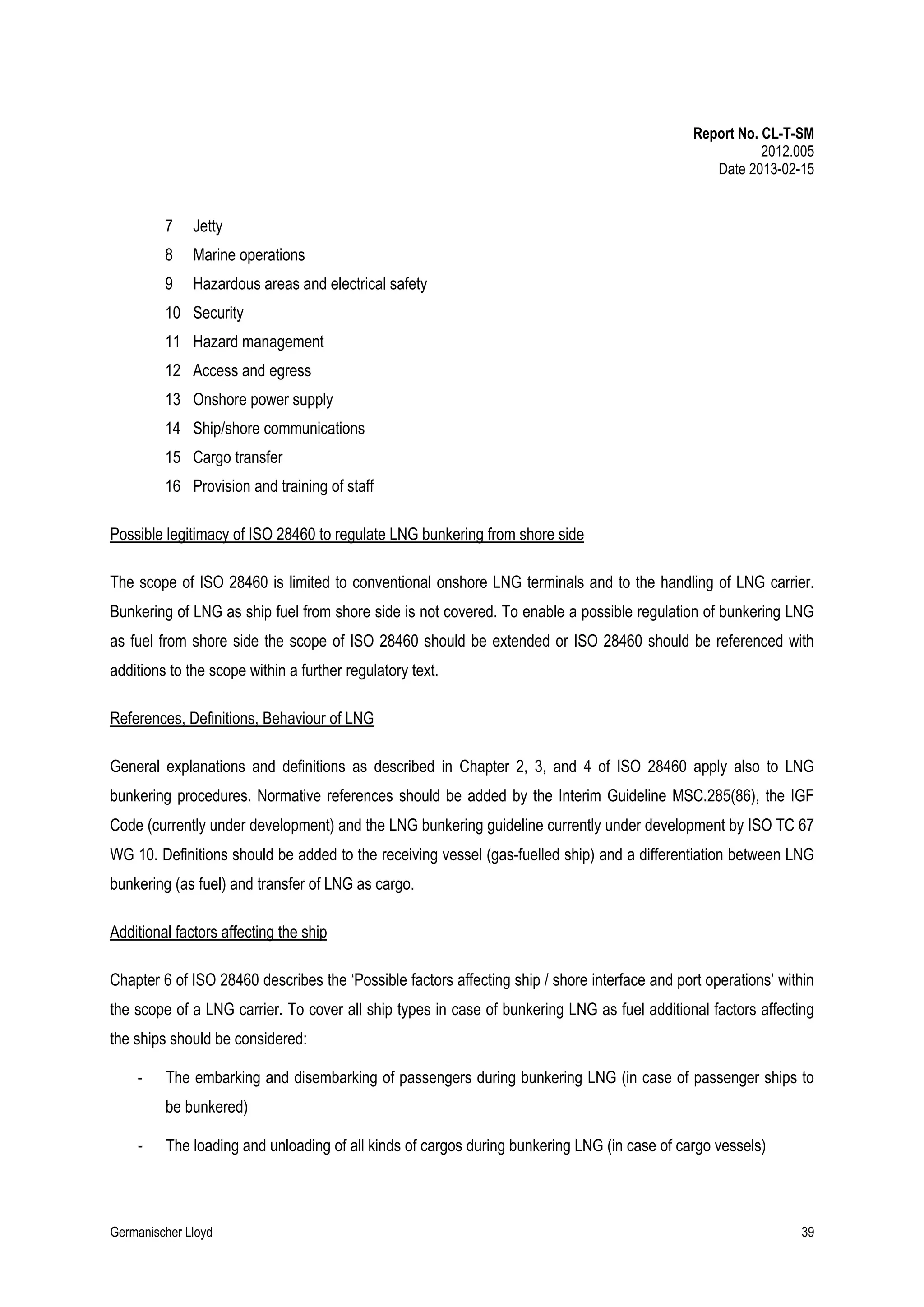 Report No. CL-T-SM
2012.005
Date 2013-02-15

7

Jetty

8

Marine operations

9

Hazardous areas and electrical safety

10 Security
11 Hazard management
12 Access and egress
13 Onshore power supply
14 Ship/shore communications
15 Cargo transfer
16 Provision and training of staff
Possible legitimacy of ISO 28460 to regulate LNG bunkering from shore side
The scope of ISO 28460 is limited to conventional onshore LNG terminals and to the handling of LNG carrier.
Bunkering of LNG as ship fuel from shore side is not covered. To enable a possible regulation of bunkering LNG
as fuel from shore side the scope of ISO 28460 should be extended or ISO 28460 should be referenced with
additions to the scope within a further regulatory text.
References, Definitions, Behaviour of LNG
General explanations and definitions as described in Chapter 2, 3, and 4 of ISO 28460 apply also to LNG
bunkering procedures. Normative references should be added by the Interim Guideline MSC.285(86), the IGF
Code (currently under development) and the LNG bunkering guideline currently under development by ISO TC 67
WG 10. Definitions should be added to the receiving vessel (gas-fuelled ship) and a differentiation between LNG
bunkering (as fuel) and transfer of LNG as cargo.
Additional factors affecting the ship
Chapter 6 of ISO 28460 describes the ‘Possible factors affecting ship / shore interface and port operations’ within
the scope of a LNG carrier. To cover all ship types in case of bunkering LNG as fuel additional factors affecting
the ships should be considered:
-

The embarking and disembarking of passengers during bunkering LNG (in case of passenger ships to
be bunkered)

-

The loading and unloading of all kinds of cargos during bunkering LNG (in case of cargo vessels)

Germanischer Lloyd

39

 
