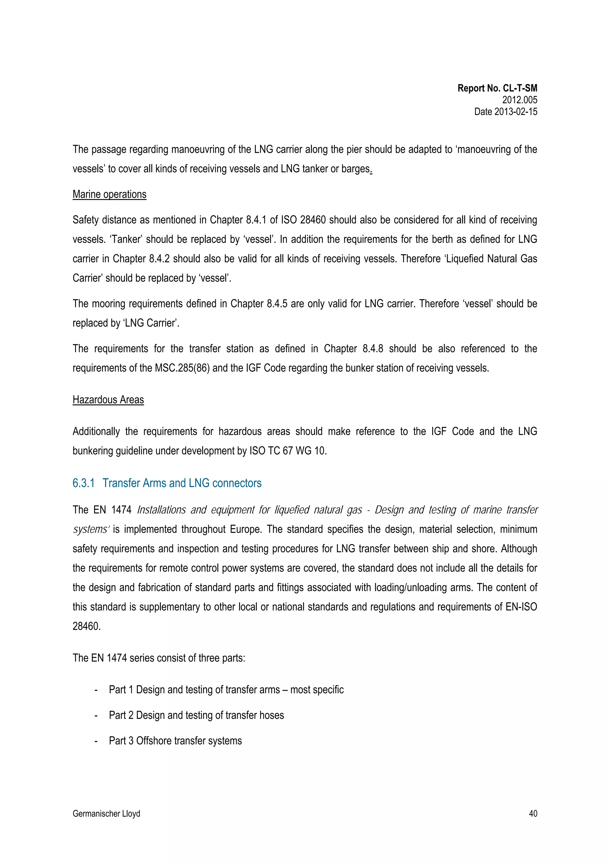 Report No. CL-T-SM
2012.005
Date 2013-02-15

The passage regarding manoeuvring of the LNG carrier along the pier should be adapted to ‘manoeuvring of the
vessels’ to cover all kinds of receiving vessels and LNG tanker or barges.
Marine operations
Safety distance as mentioned in Chapter 8.4.1 of ISO 28460 should also be considered for all kind of receiving
vessels. ‘Tanker’ should be replaced by ‘vessel’. In addition the requirements for the berth as defined for LNG
carrier in Chapter 8.4.2 should also be valid for all kinds of receiving vessels. Therefore ‘Liquefied Natural Gas
Carrier’ should be replaced by ‘vessel’.
The mooring requirements defined in Chapter 8.4.5 are only valid for LNG carrier. Therefore ‘vessel’ should be
replaced by ‘LNG Carrier’.
The requirements for the transfer station as defined in Chapter 8.4.8 should be also referenced to the
requirements of the MSC.285(86) and the IGF Code regarding the bunker station of receiving vessels.
Hazardous Areas
Additionally the requirements for hazardous areas should make reference to the IGF Code and the LNG
bunkering guideline under development by ISO TC 67 WG 10.

6.3.1 Transfer Arms and LNG connectors
The EN 1474 Installations and equipment for liquefied natural gas - Design and testing of marine transfer
systems’ is implemented throughout Europe. The standard specifies the design, material selection, minimum
safety requirements and inspection and testing procedures for LNG transfer between ship and shore. Although
the requirements for remote control power systems are covered, the standard does not include all the details for
the design and fabrication of standard parts and fittings associated with loading/unloading arms. The content of
this standard is supplementary to other local or national standards and regulations and requirements of EN-ISO
28460.
The EN 1474 series consist of three parts:
-

Part 1 Design and testing of transfer arms – most specific

-

Part 2 Design and testing of transfer hoses

-

Part 3 Offshore transfer systems

Germanischer Lloyd

40

 